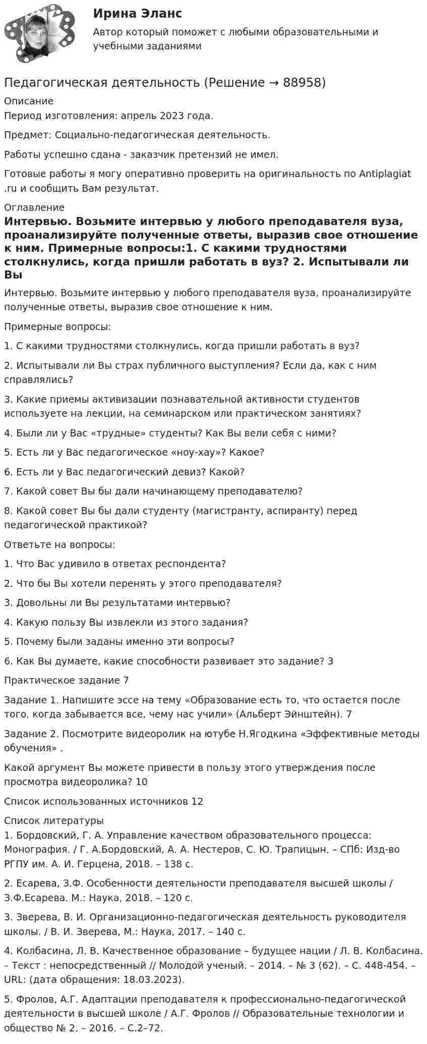      
            Описание
            Период изготовления: апрель 2023 года. Предмет: Социально-педагогическая деятельность.Работы успешно сдана - заказчик претензий не имел.Готовые работы я могу оперативно проверить на оригинальность по Antiplagiat .ru и сообщить Вам результат. 
            Оглавление
            Интервью. Возьмите интервью у любого преподавателя вуза, проанализируйте полученные ответы, выразив свое отношение к ним. Примерные вопросы:1.	С какими трудностями столкнулись, когда пришли работать в вуз? 2.	Испытывали ли Вы страх публичного выступления? Если да, как с ним справлялись? 3.	Какие приемы активизации познавательной активности студентов используете на лекции, на семинарском или практическом занятиях? 4.	Были ли у Вас «трудные» студенты? Как Вы вели себя с ними? 5.	Есть ли у Вас педагогическое «ноу-хау»? Какое? 6.	Есть ли у Вас педагогический девиз? Какой? 7.	Какой совет Вы бы дали начинающему преподавателю? 8.	Какой совет Вы бы дали студенту (магистранту, аспиранту) перед педагогической практикой? Ответьте на вопросы:1.	Что Вас удивило в ответах респондента? 2.	Что бы Вы хотели перенять у этого преподавателя? 3.	Довольны ли Вы результатами интервью? 4.	Какую пользу Вы извлекли из этого задания? 5.	Почему были заданы именно эти вопросы? 6.	Как Вы думаете, какие способности развивает это задание?	3Практическое задание	7Задание 1. Напишите эссе на тему «Образование есть то, что остается после того, когда забывается все, чему нас учили» (Альберт Эйнштейн). 	7Задание 2. Посмотрите видеоролик на ютубе Н.Ягодкина «Эффективные методы обучения» . Какой аргумент Вы можете привести в пользу этого утверждения после просмотра видеоролика?	10Список использованных источников	12 
            Список литературы
            1.	Бордовский, Г. А. Управление качеством образовательного процесса: Монография. / Г. А.Бордовский, А. А. Нестеров, С. Ю. Трапицын. – СПб: Изд-во РГПУ им. А. И. Герцена, 2018. – 138 с.2.	Есарева, З.Ф. Особенности деятельности преподавателя высшей школы / З.Ф.Есарева. М.: Наука, 2018. – 120 с. 3.	Зверева, В. И. Организационно-педагогическая деятельность руководителя школы. / В. И. Зверева, М.: Наука, 2017. – 140 с.4.	Колбасина, Л. В. Качественное образование – будущее нации / Л. В. Колбасина. – Текст : непосредственный // Молодой ученый. – 2014. – № 3 (62). – С. 448-454. – URL:  (дата обращения: 18.03.2023).5.	Фролов, А.Г. Адаптации преподавателя к профессионально-педагогической деятельности в высшей школе / А.Г. Фролов // Образовательные технологии и общество № 2. – 2016. – С.2–72. 
            
            
            Педагогика является наукой …   о педагогической деятельности воспитателя и учителя о законах воспитания и образования человека об анализе познавательной деятельности детей дошкольного и школьного возрастаПедагогическая деятельностьПедагогическая деятельность – это специальная деятельность по … (укажите 2 варианта ответа)Педагогическая диагностика Педагогическая диагностика задачи Педагогическая конфликтологияПедагогическая конфликтологияПедагогика. Тестовые вопросы к разделу 5.Педагогика Тестовые вопросы к разделу 5 НСПКПедагогика. Тестовые вопросы к разделу 6.Педагогика Тестовые вопросы к разделу 6 НСПКПедагогика (тест с ответами ММА/ИДО)Педагогика (тест с ответами Синергия/МОИ/ МТИ /МОСАП)Педагогика школы (ответы на тест Синергия / МТИ / МОИ / МосАП)