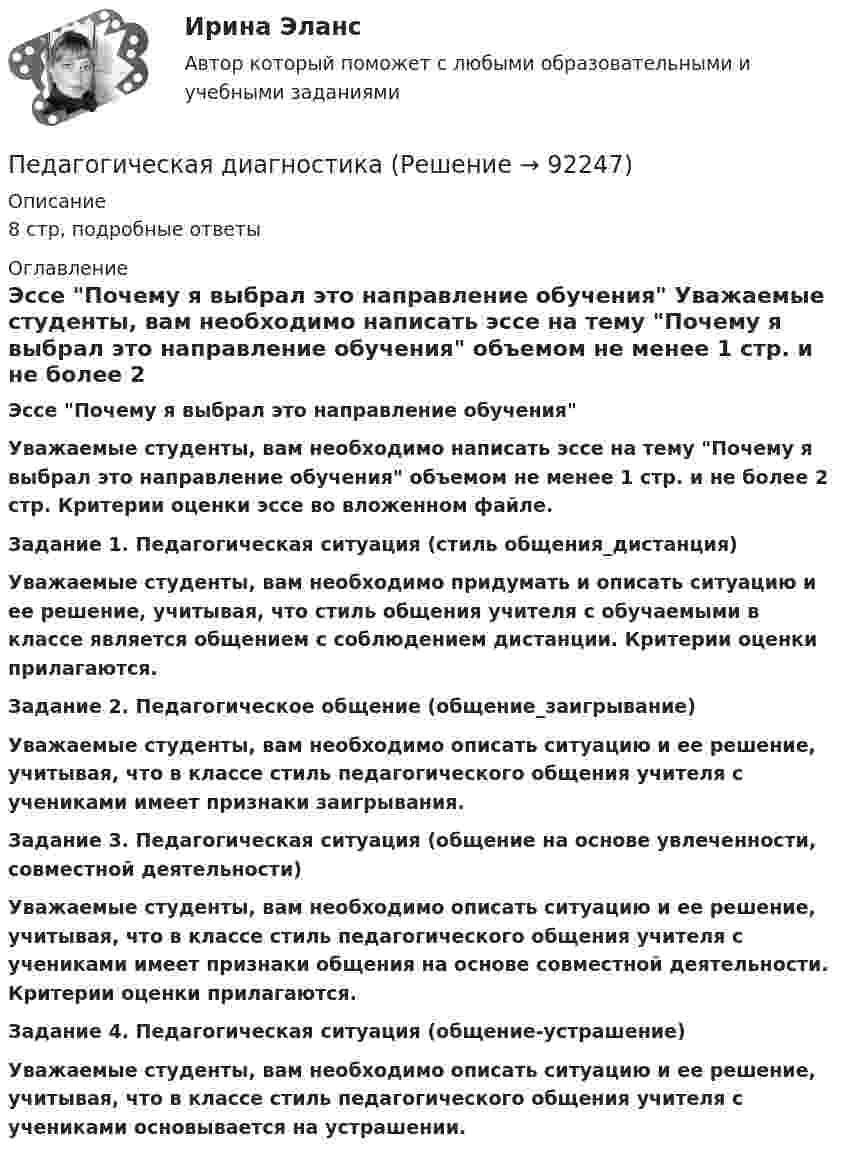     
            Описание
            8 стр, подробные ответы  
            Оглавление
            Эссе Почему я выбрал это направление обучения Уважаемые студенты, вам необходимо написать эссе на тему Почему я выбрал это направление обучения объемом не менее 1 стр. и не более 2 стр. Критерии оценки эссе во вложенном файле. Задание 1. Педагогическая ситуация (стиль общения_дистанция) Уважаемые студенты, вам необходимо придумать и описать ситуацию и ее решение, учитывая, что стиль общения учителя с обучаемыми в классе является общением с соблюдением дистанции. Критерии оценки прилагаются. Задание 2. Педагогическое общение (общение_заигрывание) Уважаемые студенты, вам необходимо описать ситуацию и ее решение, учитывая, что в классе стиль педагогического общения учителя с учениками имеет признаки заигрывания. Задание 3. Педагогическая ситуация (общение на основе увлеченности, совместной деятельности) Уважаемые студенты, вам необходимо описать ситуацию и ее решение, учитывая, что в классе стиль педагогического общения учителя с учениками имеет признаки общения на основе совместной деятельности. Критерии оценки прилагаются. Задание 4. Педагогическая ситуация (общение-устрашение) Уважаемые студенты, вам необходимо описать ситуацию и ее решение, учитывая, что в классе стиль педагогического общения учителя с учениками основывается на устрашении.  
            
            
            Педагогическая деятельность – это специальная деятельность по … (укажите 2 варианта ответа)Педагогическая диагностика Педагогическая диагностика задачи Педагогическая конфликтологияПедагогическая конфликтологияПедагогическая конфликтологияПедагогическая конфликтологияПедагогика. Тестовые вопросы к разделу 6.Педагогика Тестовые вопросы к разделу 6 НСПКПедагогика (тест с ответами ММА/ИДО)Педагогика (тест с ответами Синергия/МОИ/ МТИ /МОСАП)Педагогика школы (ответы на тест Синергия / МТИ / МОИ / МосАП)педагогика юридического образования 3 вариантПедагогика является наукой …   о педагогической деятельности воспитателя и учителя о законах воспитания и образования человека об анализе познавательной деятельности детей дошкольного и школьного возраста