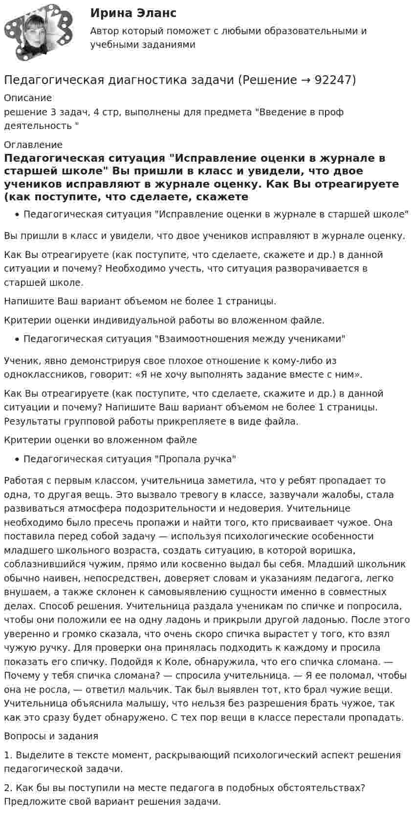     
            Описание
            решение 3 задач, 4 стр, выполнены для предмета Введение в проф деятельность   
            Оглавление
            Педагогическая ситуация Исправление оценки в журнале в старшей школе	Вы пришли в класс и увидели, что двое учеников исправляют в журнале оценку. 	Как Вы отреагируете (как поступите, что сделаете, скажете и др.) в данной ситуации и почему? Необходимо учесть, что ситуация разворачивается в старшей школе.	Напишите Ваш вариант объемом не более 1 страницы. 	Критерии оценки индивидуальной работы во вложенном файле.Педагогическая ситуация Взаимоотношения между учениками	Ученик, явно демонстрируя свое плохое отношение к кому-либо из одноклассников, говорит: «Я не хочу выполнять задание вместе с ним». 	Как Вы отреагируете (как поступите, что сделаете, скажите и др.) в данной ситуации и почему? Напишите Ваш вариант объемом не более 1 страницы. Результаты групповой работы прикрепляете в виде файла.	Критерии оценки во вложенном файле	Педагогическая ситуация Пропала ручка 	Работая с первым классом, учительница заметила, что у ребят пропадает то одна, то другая вещь. Это вызвало тревогу в классе, зазвучали жалобы, стала развиваться атмосфера подозрительности и недоверия. Учительнице необходимо было пресечь пропажи и найти того, кто присваивает чужое. Она поставила перед собой задачу — используя психологические особенности младшего школьного возраста, создать ситуацию, в которой воришка, соблазнившийся чужим, прямо или косвенно выдал бы себя. Младший школьник обычно наивен, непосредствен, доверяет словам и указаниям педагога, легко внушаем, а также склонен к самовыявлению сущности именно в совместных делах. Способ решения. Учительница раздала ученикам по спичке и попросила, чтобы они положили ее на одну ладонь и прикрыли другой ладонью. После этого уверенно и громко сказала, что очень скоро спичка вырастет у того, кто взял чужую ручку. Для проверки она принялась подходить к каждому и просила показать его спичку. Подойдя к Коле, обнаружила, что его спичка сломана. — Почему у тебя спичка сломана? — спросила учительница. — Я ее поломал, чтобы она не росла, — ответил мальчик. Так был выявлен тот, кто брал чужие вещи. Учительница объяснила малышу, что нельзя без разрешения брать чужое, так как это сразу будет обнаружено. С тех пор вещи в классе перестали пропадать. 	Вопросы и задания 	1. Выделите в тексте момент, раскрывающий психологический аспект решения педагогической задачи. 	2. Как бы вы поступили на месте педагога в подобных обстоятельствах? Предложите свой вариант решения задачи.  
            
            
            Педагогическая диагностика Педагогическая диагностика задачи Педагогическая конфликтологияПедагогическая конфликтологияПедагогическая конфликтологияПедагогическая конфликтологияПедагогическая конфликтологияПедагогика Тестовые вопросы к разделу 6 НСПКПедагогика (тест с ответами ММА/ИДО)Педагогика (тест с ответами Синергия/МОИ/ МТИ /МОСАП)Педагогика школы (ответы на тест Синергия / МТИ / МОИ / МосАП)педагогика юридического образования 3 вариантПедагогика является наукой …   о педагогической деятельности воспитателя и учителя о законах воспитания и образования человека об анализе познавательной деятельности детей дошкольного и школьного возрастаПедагогическая деятельность