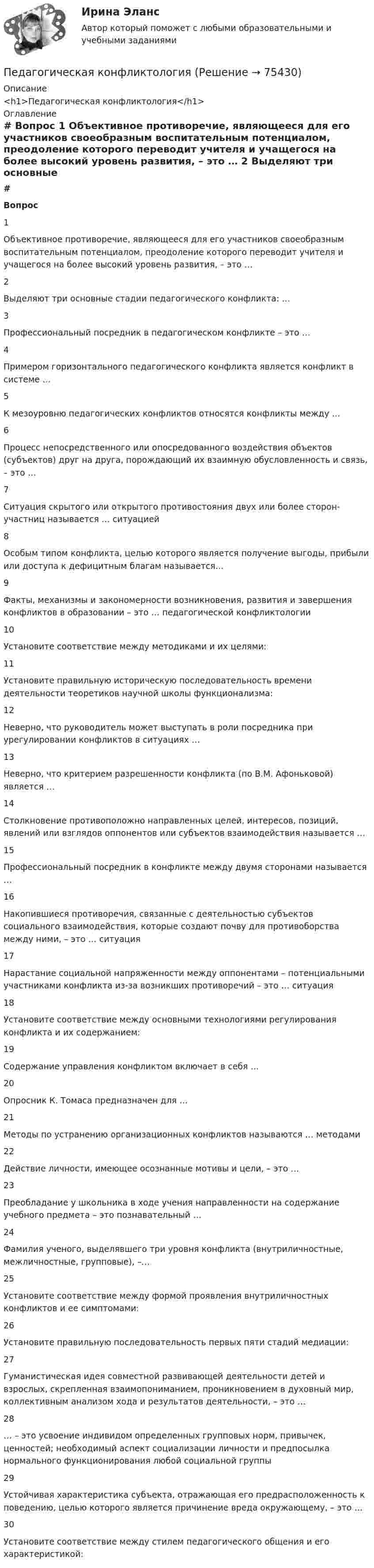     
            Описание
            <h1>Педагогическая конфликтология</h1> 
            Оглавление
             # Вопрос    1 Объективное противоречие, являющееся для его участников своеобразным воспитательным потенциалом, преодоление которого переводит учителя и учащегося на более высокий уровень развития, – это …   2 Выделяют три основные стадии педагогического конфликта: …   3 Профессиональный посредник в педагогическом конфликте – это …   4 Примером горизонтального педагогического конфликта является конфликт в системе …   5 К мезоуровню педагогических конфликтов относятся конфликты между …   6 Процесс непосредственного или опосредованного воздействия объектов (субъектов) друг на друга, порождающий их взаимную обусловленность и связь, – это …   7 Ситуация скрытого или открытого противостояния двух или более сторон-участниц называется … ситуацией   8 Особым типом конфликта, целью которого является получение выгоды, прибыли или доступа к дефицитным благам называется…   9 Факты, механизмы и закономерности возникновения, развития и завершения конфликтов в образовании – это … педагогической конфликтологии   10 Установите соответствие между методиками и их целями:   11 Установите правильную историческую последовательность времени деятельности теоретиков научной школы функционализма:   12 Неверно, что руководитель может выступать в роли посредника при урегулировании конфликтов в ситуациях …   13 Неверно, что критерием разрешенности конфликта (по В.М. Афоньковой) является …   14 Столкновение противоположно направленных целей, интересов, позиций, явлений или взглядов оппонентов или субъектов взаимодействия называется …   15 Профессиональный посредник в конфликте между двумя сторонами называется …   16 Накопившиеся противоречия, связанные с деятельностью субъектов социального взаимодействия, которые создают почву для противоборства между ними, – это … ситуация   17 Нарастание социальной напряженности между оппонентами – потенциальными участниками конфликта из-за возникших противоречий – это … ситуация   18 Установите соответствие между основными технологиями регулирования конфликта и их содержанием:   19 Содержание управления конфликтом включает в себя …   20 Опросник К. Томаса предназначен для …   21 Методы по устранению организационных конфликтов называются … методами   22 Действие личности, имеющее осознанные мотивы и цели, – это …   23 Преобладание у школьника в ходе учения направленности на содержание учебного предмета – это познавательный …   24 Фамилия ученого, выделявшего три уровня конфликта (внутриличностные, межличностные, групповые), –…   25 Установите соответствие между формой проявления внутриличностных конфликтов и ее симптомами:   26 Установите правильную последовательность первых пяти стадий медиации:   27 Гуманистическая идея совместной развивающей деятельности детей и взрослых, скрепленная взаимопониманием, проникновением в духовный мир, коллективным анализом хода и результатов деятельности, – это …   28 … – это усвоение индивидом определенных групповых норм, привычек, ценностей; необходимый аспект социализации личности и предпосылка нормального функционирования любой социальной группы   29 Устойчивая характеристика субъекта, отражающая его предрасположенность к поведению, целью которого является причинение вреда окружающему, – это …   30 Установите соответствие между стилем педагогического общения и его характеристикой:   
            
            
            Педагогическая конфликтологияПедагогическая конфликтологияПедагогическая конфликтологияПедагогическая конфликтологияПедагогическая конфликтология. 4 семестр. Компетентностный тест. СинергияПедагогическая конфликтология 4 семестр синергияПедагогическая конфликтология/СИНЕРГИЯ//МОСАП//МОИ//МТИПедагогика является наукой …   о педагогической деятельности воспитателя и учителя о законах воспитания и образования человека об анализе познавательной деятельности детей дошкольного и школьного возрастаПедагогическая деятельностьПедагогическая деятельность – это специальная деятельность по … (укажите 2 варианта ответа)Педагогическая диагностика Педагогическая диагностика задачи Педагогическая конфликтологияПедагогическая конфликтология