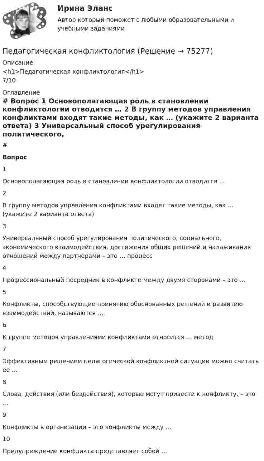      
            Описание
            <h1>Педагогическая конфликтология</h1>7/10 
            Оглавление
             # Вопрос    1 Основополагающая роль в становлении конфликтологии отводится …   2 В группу методов управления конфликтами входят такие методы, как … (укажите 2 варианта ответа)   3 Универсальный способ урегулирования политического, социального, экономического взаимодействия, достижения общих решений и налаживания отношений между партнерами – это … процесс   4 Профессиональный посредник в конфликте между двумя сторонами – это …   5 Конфликты, способствующие принятию обоснованных решений и развитию взаимодействий, называются …   6 К группе методов управлениями конфликтами относится … метод   7 Эффективным решением педагогической конфликтной ситуации можно считать ее …   8 Слова, действия (или бездействия), которые могут привести к конфликту, – это …   9 Конфликты в организации – это конфликты между …   10 Предупреждение конфликта представляет собой …   
            
            
            Педагогическая конфликтологияПедагогическая конфликтологияПедагогическая конфликтологияПедагогическая конфликтологияПедагогическая конфликтологияПедагогическая конфликтологияПедагогическая конфликтологияПедагогика (тест с ответами Синергия/МОИ/ МТИ /МОСАП)Педагогика школы (ответы на тест Синергия / МТИ / МОИ / МосАП)педагогика юридического образования 3 вариантПедагогика является наукой …   о педагогической деятельности воспитателя и учителя о законах воспитания и образования человека об анализе познавательной деятельности детей дошкольного и школьного возрастаПедагогическая деятельностьПедагогическая деятельность – это специальная деятельность по … (укажите 2 варианта ответа)Педагогическая диагностика 
