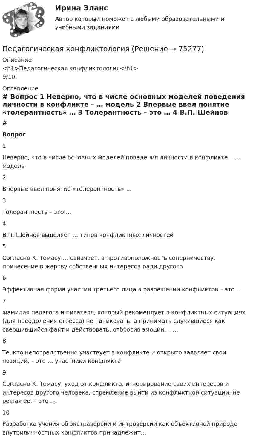      
            Описание
            <h1>Педагогическая конфликтология</h1>9/10 
            Оглавление
             # Вопрос    1 Неверно, что в числе основных моделей поведения личности в конфликте – … модель   2 Впервые ввел понятие «толерантность» …   3 Толерантность – это …   4 В.П. Шейнов выделяет … типов конфликтных личностей   5 Согласно К. Томасу … означает, в противоположность соперничеству, принесение в жертву собственных интересов ради другого   6 Эффективная форма участия третьего лица в разрешении конфликтов – это …   7 Фамилия педагога и писателя, который рекомендует в конфликтных ситуациях (для преодоления стресса) не паниковать, а принимать случившиеся как свершившийся факт и действовать, отбросив эмоции, – …   8 Те, кто непосредственно участвует в конфликте и открыто заявляет свои позиции, – это … участники конфликта   9 Согласно К. Томасу, уход от конфликта, игнорирование своих интересов и интересов другого человека, стремление выйти из конфликтной ситуации, не решая ее, – это …   10 Разработка учения об экстраверсии и интроверсии как объективной природе внутриличностных конфликтов принадлежит…   
            
            
            Педагогическая конфликтологияПедагогическая конфликтологияПедагогическая конфликтология. 4 семестр. Компетентностный тест. СинергияПедагогическая конфликтология 4 семестр синергияПедагогическая конфликтология/СИНЕРГИЯ//МОСАП//МОИ//МТИ💯 Педагогическая конфликтология [Тема 1-4] (ответы на тесты Синергия / МОИ / МТИ / МосАП, октябрь 2023)педагогическая психологияПедагогическая деятельность – это специальная деятельность по … (укажите 2 варианта ответа)Педагогическая диагностика Педагогическая диагностика задачи Педагогическая конфликтологияПедагогическая конфликтологияПедагогическая конфликтологияПедагогическая конфликтология