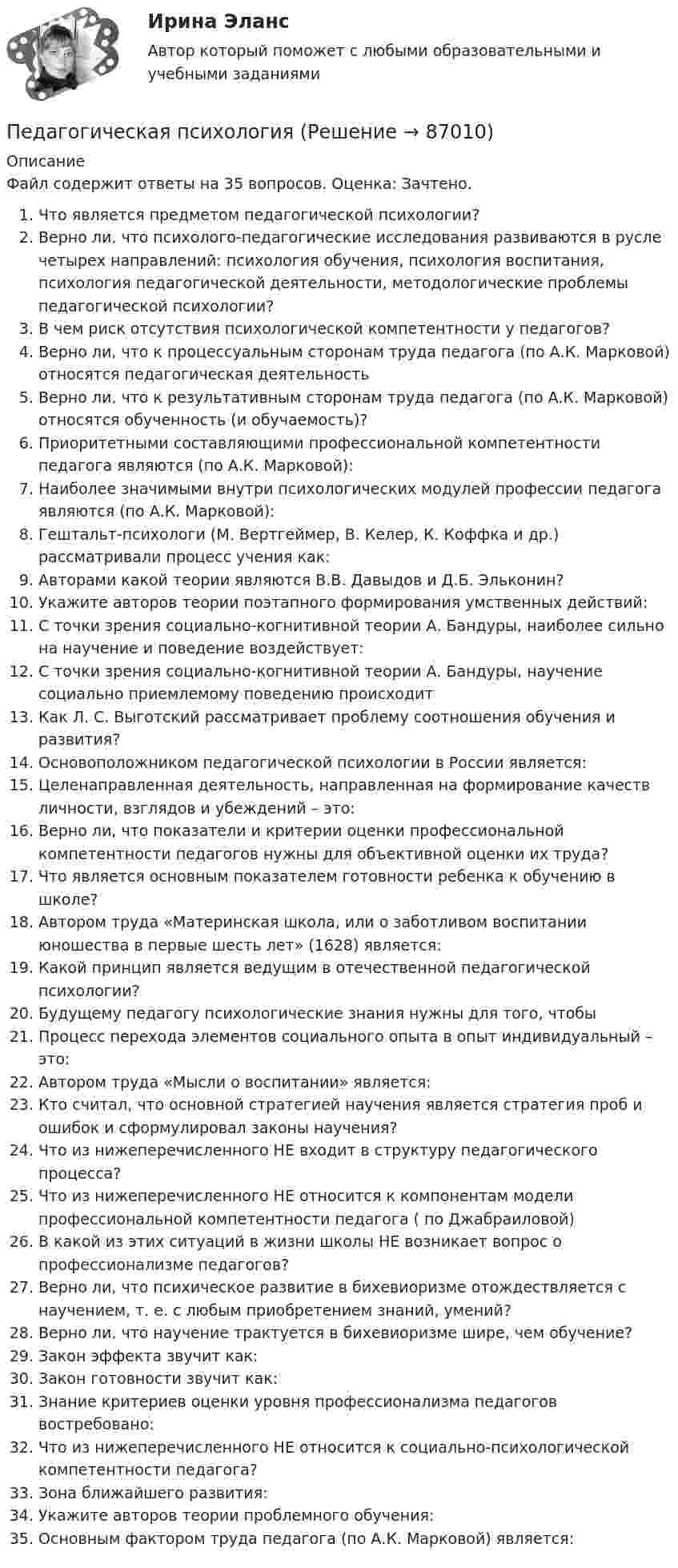     
            Описание
            Файл содержит ответы на 35 вопросов. Оценка: Зачтено.Что является предметом педагогической психологии?Верно ли, что психолого-педагогические исследования развиваются в русле четырех направлений: психология обучения, психология воспитания, психология педагогической деятельности, методологические проблемы педагогической психологии?В чем риск отсутствия психологической компетентности у педагогов?Верно ли, что к процессуальным сторонам труда педагога (по А.К. Марковой) относятся педагогическая деятельностьВерно ли, что к результативным сторонам труда педагога (по А.К. Марковой) относятся обученность (и обучаемость)?Приоритетными составляющими профессиональной компетентности педагога являются (по А.К. Марковой):Наиболее значимыми внутри психологических модулей профессии педагога являются (по А.К. Марковой):Гештальт-психологи (М. Вертгеймер, В. Келер, К. Коффка и др.) рассматривали процесс учения как:Авторами какой теории являются В.В. Давыдов и Д.Б. Эльконин?Укажите авторов теории поэтапного формирования умственных действий:С точки зрения социально-когнитивной теории А. Бандуры, наиболее сильно на научение и поведение воздействует:С точки зрения социально-когнитивной теории А. Бандуры, научение социально приемлемому поведению происходитКак Л. С. Выготский рассматривает проблему соотношения обучения и развития?Основоположником педагогической психологии в России является:Целенаправленная деятельность, направленная на формирование качеств личности, взглядов и убеждений – это:Верно ли, что показатели и критерии оценки профессиональной компетентности педагогов нужны для объективной оценки их труда?Что является основным показателем готовности ребенка к обучению в школе?Автором труда «Материнская школа, или о заботливом воспитании юношества в первые шесть лет» (1628) является:Какой принцип является ведущим в отечественной педагогической психологии?Будущему педагогу психологические знания нужны для того, чтобыПроцесс перехода элементов социального опыта в опыт индивидуальный – это:Автором труда «Мысли о воспитании» является:Кто считал, что основной стратегией научения является стратегия проб и ошибок и сформулировал законы научения?Что из нижеперечисленного НЕ входит в структуру педагогического процесса?Что из нижеперечисленного НЕ относится к компонентам модели профессиональной компетентности педагога ( по Джабраиловой)В какой из этих ситуаций в жизни школы НЕ возникает вопрос о профессионализме педагогов?Верно ли, что психическое развитие в бихевиоризме отождествляется с научением, т. е. с любым приобретением знаний, умений?Верно ли, что научение трактуется в бихевиоризме шире, чем обучение?Закон эффекта звучит как:Закон готовности звучит как: Знание критериев оценки уровня профессионализма педагогов востребовано:Что из нижеперечисленного НЕ относится к социально-психологической компетентности педагога?Зона ближайшего развития: Укажите авторов теории проблемного обучения:Основным фактором труда педагога (по А.К. Марковой) является:   
            
            
            Педагогическая психологияПедагогическая психологияПедагогическая психологияПедагогическая психологияПедагогическая психология (Обучение)💯 Педагогическая психология (ответы на тест Синергия / МОИ / МТИ / МосАП, декабрь 2023)💯 Педагогическая психология (ответы на тест Синергия / МОИ / МТИ / МосАП, октябрь 2023)Педагогическая конфликтологияПедагогическая конфликтология. 4 семестр. Компетентностный тест. СинергияПедагогическая конфликтология 4 семестр синергияПедагогическая конфликтология/СИНЕРГИЯ//МОСАП//МОИ//МТИ💯 Педагогическая конфликтология [Тема 1-4] (ответы на тесты Синергия / МОИ / МТИ / МосАП, октябрь 2023)педагогическая психологияпедагогическая психология