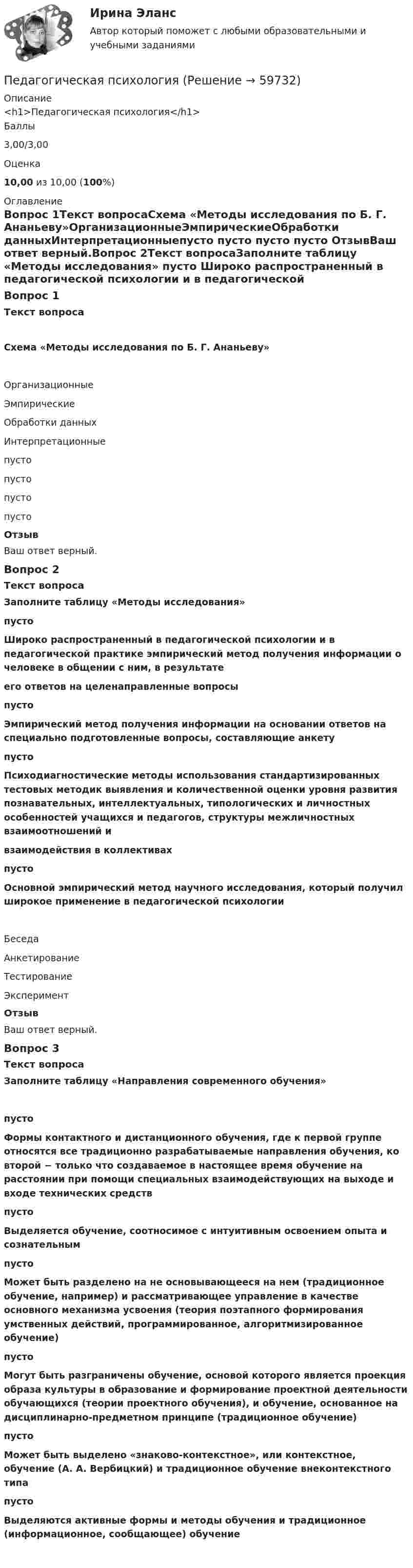      
            Описание
            <h1>Педагогическая психология</h1>Баллы3,00/3,00Оценка10,00 из 10,00 (100%) 
            Оглавление
            Вопрос 1Текст вопросаСхема «Методы исследования по Б. Г. Ананьеву»ОрганизационныеЭмпирическиеОбработки данныхИнтерпретационныепусто пусто пусто пусто ОтзывВаш ответ верный.Вопрос 2Текст вопросаЗаполните таблицу «Методы исследования» пусто Широко распространенный в педагогической психологии и в педагогической практике эмпирический метод получения информации о человеке в общении с ним, в результатеего ответов на целенаправленные вопросы пусто Эмпирический метод получения информации на основании ответов на специально подготовленные вопросы, составляющие анкету пусто Психодиагностические методы использования стандартизированных тестовых методик выявления и количественной оценки уровня развития познавательных, интеллектуальных, типологических и личностных особенностей учащихся и педагогов, структуры межличностных взаимоотношений ивзаимодействия в коллективах пусто Основной эмпирический метод научного исследования, который получил широкое применение в педагогической психологии Беседа АнкетированиеТестированиеЭкспериментОтзывВаш ответ верный.Вопрос 3Текст вопросаЗаполните таблицу «Направления современного обучения» пусто Формы контактного и дистанционного обучения, где к первой группе относятся все традиционно разрабатываемые направления обучения, ко второй − только что создаваемое в настоящее время обучение на расстоянии при помощи специальных взаимодействующих на выходе и входе технических средств пусто Выделяется обучение, соотносимое с интуитивным освоением опыта и сознательным пусто Может быть разделено на не основывающееся на нем (традиционное обучение, например) и рассматривающее управление в качестве основного механизма усвоения (теория поэтапного формирования умственных действий, программированное, алгоритмизированное обучение) пусто Могут быть разграничены обучение, основой которого является проекция образа культуры в образование и формирование проектной деятельности обучающихся (теории проектного обучения), и обучение, основанное на дисциплинарно-предметном принципе (традиционное обучение) пусто Может быть выделено «знаково-контекстное», или контекстное, обучение (А. А. Вербицкий) и традиционное обучение внеконтекстного типа пусто Выделяются активные формы и методы обучения и традиционное (информационное, сообщающее) обучение   
            
            
            Педагогическая психологияПедагогическая психологияПедагогическая психологияПедагогическая психологияПедагогическая психологияПедагогическая психология (Обучение)💯 Педагогическая психология (ответы на тест Синергия / МОИ / МТИ / МосАП, декабрь 2023)Педагогическая конфликтологияПедагогическая конфликтологияПедагогическая конфликтология. 4 семестр. Компетентностный тест. СинергияПедагогическая конфликтология 4 семестр синергияПедагогическая конфликтология/СИНЕРГИЯ//МОСАП//МОИ//МТИ💯 Педагогическая конфликтология [Тема 1-4] (ответы на тесты Синергия / МОИ / МТИ / МосАП, октябрь 2023)педагогическая психология