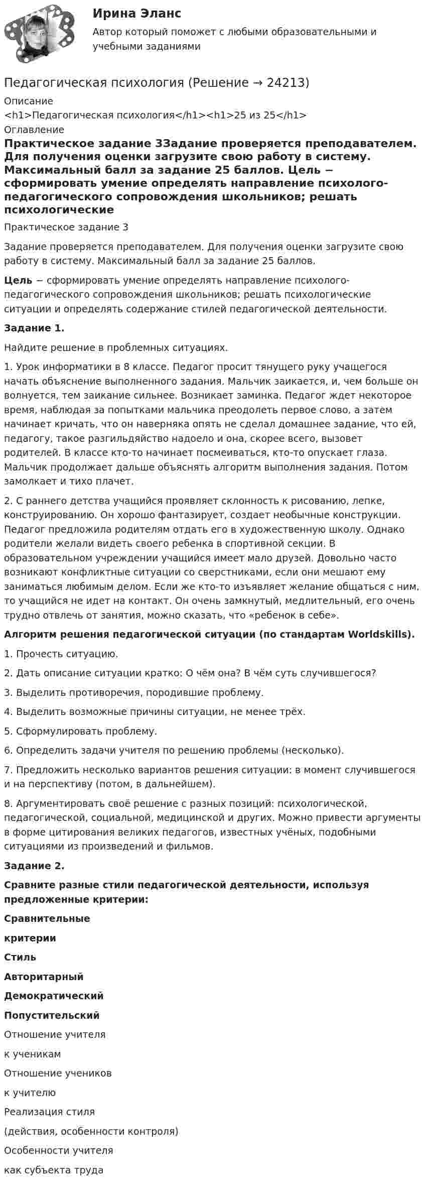     
          Описание
          <h1>Педагогическая психология</h1><h1>25 из 25</h1> 
          Оглавление
          Практическое задание 3Задание проверяется преподавателем. Для получения оценки загрузите свою работу в систему. Максимальный балл за задание 25 баллов. Цель − сформировать умение определять направление психолого-педагогического сопровождения школьников; решать психологические ситуации и определять содержание стилей педагогической деятельности.Задание 1.Найдите решение в проблемных ситуациях.1. Урок информатики в 8 классе. Педагог просит тянущего руку учащегося начать объяснение выполненного задания. Мальчик заикается, и, чем больше он волнуется, тем заикание сильнее. Возникает заминка. Педагог ждет некоторое время, наблюдая за попытками мальчика преодолеть первое слово, а затем начинает кричать, что он наверняка опять не сделал домашнее задание, что ей, педагогу, такое разгильдяйство надоело и она, скорее всего, вызовет родителей. В классе кто-то начинает посмеиваться, кто-то опускает глаза. Мальчик продолжает дальше объяснять алгоритм выполнения задания. Потом замолкает и тихо плачет.2. С раннего детства учащийся проявляет склонность к рисованию, лепке, конструированию. Он хорошо фантазирует, создает необычные конструкции. Педагог предложила родителям отдать его в художественную школу. Однако родители желали видеть своего ребенка в спортивной секции. В образовательном учреждении учащийся имеет мало друзей. Довольно часто возникают конфликтные ситуации со сверстниками, если они мешают ему заниматься любимым делом. Если же кто-то изъявляет желание общаться с ним, то учащийся не идет на контакт. Он очень замкнутый, медлительный, его очень трудно отвлечь от занятия, можно сказать, что «ребенок в себе».Алгоритм решения педагогической ситуации (по стандартам Worldskills).1. Прочесть ситуацию.2. Дать описание ситуации кратко: О чём она? В чём суть случившегося?3. Выделить противоречия, породившие проблему.4. Выделить возможные причины ситуации, не менее трёх.5. Сформулировать проблему.6. Определить задачи учителя по решению проблемы (несколько).7. Предложить несколько вариантов решения ситуации: в момент случившегося и на перспективу (потом, в дальнейшем).8. Аргументировать своё решение с разных позиций: психологической, педагогической, социальной, медицинской и других. Можно привести аргументы в форме цитирования великих педагогов, известных учёных, подобными ситуациями из произведений и фильмов.Задание 2.Сравните разные стили педагогической деятельности, используя предложенные критерии:  Сравнительныекритерии Стиль Авторитарный Демократический Попустительский   Отношение учителяк ученикам         Отношение учениковк учителю         Реализация стиля(действия, особенности контроля)         Особенности учителякак субъекта труда        
            
            
            педагогическая психологияПедагогическая психологияПедагогическая психологияПедагогическая психологияПедагогическая психологияПедагогическая психологияПедагогическая психология (Обучение)Педагогическая конфликтологияПедагогическая конфликтологияПедагогическая конфликтологияПедагогическая конфликтология. 4 семестр. Компетентностный тест. СинергияПедагогическая конфликтология 4 семестр синергияПедагогическая конфликтология/СИНЕРГИЯ//МОСАП//МОИ//МТИ💯 Педагогическая конфликтология [Тема 1-4] (ответы на тесты Синергия / МОИ / МТИ / МосАП, октябрь 2023)