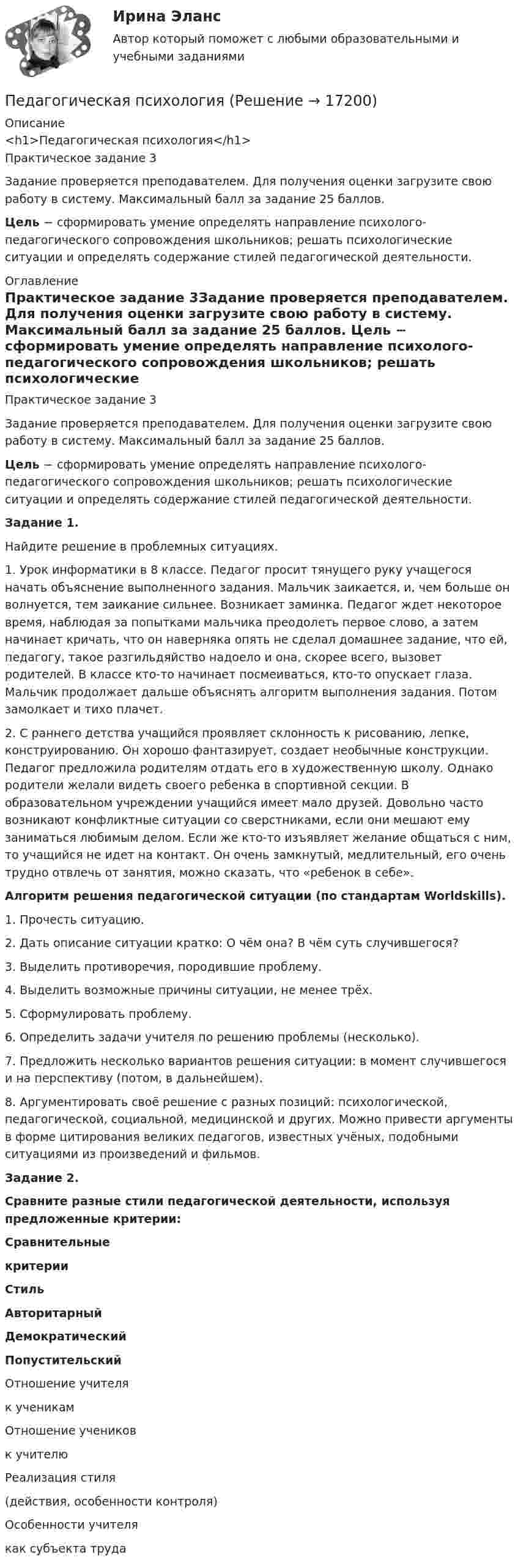      
          Описание
          <h1>Педагогическая психология</h1>Практическое задание 3Задание проверяется преподавателем. Для получения оценки загрузите свою работу в систему. Максимальный балл за задание 25 баллов. Цель − сформировать умение определять направление психолого-педагогического сопровождения школьников; решать психологические ситуации и определять содержание стилей педагогической деятельности. 
          Оглавление
          Практическое задание 3Задание проверяется преподавателем. Для получения оценки загрузите свою работу в систему. Максимальный балл за задание 25 баллов. Цель − сформировать умение определять направление психолого-педагогического сопровождения школьников; решать психологические ситуации и определять содержание стилей педагогической деятельности.Задание 1.Найдите решение в проблемных ситуациях.1. Урок информатики в 8 классе. Педагог просит тянущего руку учащегося начать объяснение выполненного задания. Мальчик заикается, и, чем больше он волнуется, тем заикание сильнее. Возникает заминка. Педагог ждет некоторое время, наблюдая за попытками мальчика преодолеть первое слово, а затем начинает кричать, что он наверняка опять не сделал домашнее задание, что ей, педагогу, такое разгильдяйство надоело и она, скорее всего, вызовет родителей. В классе кто-то начинает посмеиваться, кто-то опускает глаза. Мальчик продолжает дальше объяснять алгоритм выполнения задания. Потом замолкает и тихо плачет.2. С раннего детства учащийся проявляет склонность к рисованию, лепке, конструированию. Он хорошо фантазирует, создает необычные конструкции. Педагог предложила родителям отдать его в художественную школу. Однако родители желали видеть своего ребенка в спортивной секции. В образовательном учреждении учащийся имеет мало друзей. Довольно часто возникают конфликтные ситуации со сверстниками, если они мешают ему заниматься любимым делом. Если же кто-то изъявляет желание общаться с ним, то учащийся не идет на контакт. Он очень замкнутый, медлительный, его очень трудно отвлечь от занятия, можно сказать, что «ребенок в себе».Алгоритм решения педагогической ситуации (по стандартам Worldskills).1. Прочесть ситуацию.2. Дать описание ситуации кратко: О чём она? В чём суть случившегося?3. Выделить противоречия, породившие проблему.4. Выделить возможные причины ситуации, не менее трёх.5. Сформулировать проблему.6. Определить задачи учителя по решению проблемы (несколько).7. Предложить несколько вариантов решения ситуации: в момент случившегося и на перспективу (потом, в дальнейшем).8. Аргументировать своё решение с разных позиций: психологической, педагогической, социальной, медицинской и других. Можно привести аргументы в форме цитирования великих педагогов, известных учёных, подобными ситуациями из произведений и фильмов.Задание 2.Сравните разные стили педагогической деятельности, используя предложенные критерии: Сравнительныекритерии Стиль Авторитарный Демократический ПопустительскийОтношение учителяк ученикам Отношение учениковк учителю Реализация стиля(действия, особенности контроля)Особенности учителякак субъекта труда 
            
            
            Педагогическая психологияПедагогическая психологияПедагогическая психология (Обучение)💯 Педагогическая психология (ответы на тест Синергия / МОИ / МТИ / МосАП, декабрь 2023)💯 Педагогическая психология (ответы на тест Синергия / МОИ / МТИ / МосАП, октябрь 2023)💯 Педагогическая психология (ответы на тест Синергия / МОИ / МТИ / МосАП, сентябрь 2023)💯 Педагогическая психология (ответы на тест Синергия / МТИ / МосАП, март 2023)Педагогическая конфликтология 4 семестр синергияПедагогическая конфликтология/СИНЕРГИЯ//МОСАП//МОИ//МТИ💯 Педагогическая конфликтология [Тема 1-4] (ответы на тесты Синергия / МОИ / МТИ / МосАП, октябрь 2023)педагогическая психологияпедагогическая психологияПедагогическая психологияПедагогическая психология