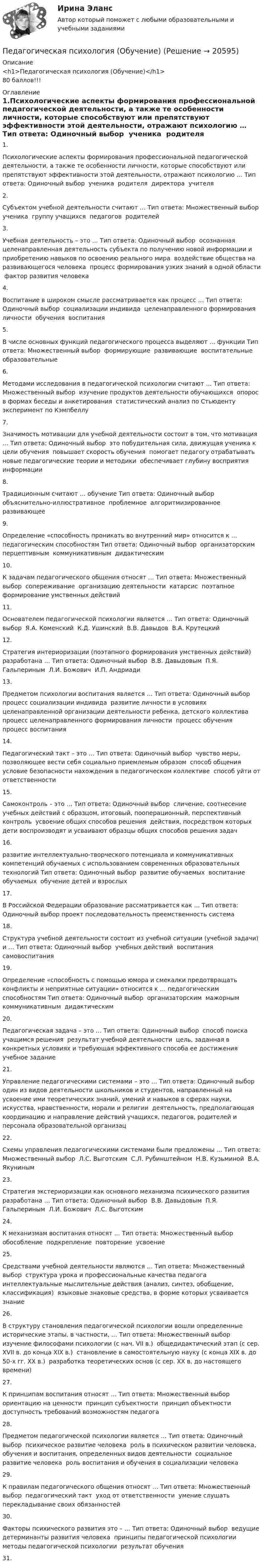      
          Описание
          <h1>Педагогическая психология (Обучение)</h1>80 баллов!!! 
          Оглавление
          1.Психологические аспекты формирования профессиональной педагогической деятельности, а также те особенности личности, которые способствуют или препятствуют эффективности этой деятельности, отражают психологию … Тип ответа: Одиночный выбор ￼ ученика ￼ родителя ￼ директора ￼ учителя2.Субъектом учебной деятельности считают … Тип ответа: Множественный выбор ￼ ученика ￼ группу учащихся ￼ педагогов ￼ родителей3.Учебная деятельность – это … Тип ответа: Одиночный выбор ￼ осознанная целенаправленная деятельность субъекта по получению новой информации и приобретению навыков по освоению реального мира ￼ воздействие общества на развивающегося человека ￼ процесс формирования узких знаний в одной области ￼ фактор развития человека4.Воспитание в широком смысле рассматривается как процесс … Тип ответа: Одиночный выбор ￼ социализации индивида ￼ целенаправленного формирования личности ￼ обучения ￼ воспитания5.В числе основных функций педагогического процесса выделяют … функции Тип ответа: Множественный выбор ￼ формирующие ￼ развивающие ￼ воспитательные ￼ образовательные6.Методами исследования в педагогической психологии считают … Тип ответа: Множественный выбор ￼ изучение продуктов деятельности обучающихся ￼ опорос в формах беседы и анкетирования ￼ статистический анализ по Стьюденту ￼ эксперимент по Кэмпбеллу7.Значимость мотивации для учебной деятельности состоит в том, что мотивация … Тип ответа: Одиночный выбор ￼ это побудительная сила, движущая ученика к цели обучения ￼ повышает скорость обучения ￼ помогает педагогу отрабатывать новые педагогические теории и методики ￼ обеспечивает глубину восприятия информации8.Традиционным считают … обучение Тип ответа: Одиночный выбор ￼ объяснительно-иллюстративное ￼ проблемное ￼ алгоритмизированное ￼ развивающее9.Определение «способность проникать во внутренний мир» относится к … педагогическим способностям Тип ответа: Одиночный выбор ￼ организаторским ￼ перцептивным ￼ коммуникативным ￼ дидактическим10.К задачам педагогического общения относят … Тип ответа: Множественный выбор ￼ сопереживание ￼ организацию деятельности ￼ катарсис ￼ поэтапное формирование умственных действий11.Основателем педагогической психологии является … Тип ответа: Одиночный выбор ￼ Я.А. Коменский ￼ К.Д. Ушинский ￼ В.В. Давыдов ￼ В.А. Крутецкий12.Стратегия интериоризации (поэтапного формирования умственных действий) разработана … Тип ответа: Одиночный выбор ￼ В.В. Давыдовым ￼ П.Я. Гальпериным ￼ Л.И. Божович ￼ И.П. Андриади13.Предметом психологии воспитания является … Тип ответа: Одиночный выбор ￼ процесс социализации индивида ￼ развитие личности в условиях целенаправленной организации деятельности ребенка, детского коллектива ￼ процесс целенаправленного формирования личности ￼ процесс обучения ￼ процесс воспитания14.Педагогический такт – это … Тип ответа: Одиночный выбор ￼ чувство меры, позволяющее вести себя социально приемлемым образом ￼ способ общения ￼ условие безопасности нахождения в педагогическом коллективе ￼ способ уйти от ответственности15.Самоконтроль – это … Тип ответа: Одиночный выбор ￼ сличение, соотнесение учебных действий с образцом, итоговый, пооперационный, перспективный контроль ￼ усвоение общих способов решения ￼ действия, посредством которых дети воспроизводят и усваивают образцы общих способов решения задач16.развитие интеллектуально-творческого потенциала и коммуникативных компетенций обучаемых с использованием современных образовательных технологий Тип ответа: Одиночный выбор ￼ развитие обучаемых ￼ воспитание обучаемых ￼ обучение детей и взрослых17.В Российской Федерации образование рассматривается как … Тип ответа: Одиночный выбор проект последовательность преемственность система18.Структура учебной деятельности состоит из учебной ситуации (учебной задачи) и … Тип ответа: Одиночный выбор ￼ учебных действий ￼ воспитания ￼ самовоспитания19.Определение «способность с помощью юмора и смекалки предотвращать конфликты и неприятные ситуации» относится к … педагогическим способностям Тип ответа: Одиночный выбор ￼ организаторским ￼ мажорным ￼ коммуникативным ￼ дидактическим20.Педагогическая задача – это … Тип ответа: Одиночный выбор ￼ способ поиска учащимся решения ￼ результат учебной деятельности ￼ цель, заданная в конкретных условиях и требующая эффективного способа ее достижения ￼ учебное задание21.Управление педагогическими системами – это … Тип ответа: Одиночный выбор ￼ один из видов деятельности школьников и студентов, направленный на усвоение ими теоретических знаний, умений и навыков в сферах науки, искусства, нравственности, морали и религии ￼ деятельность, предполагающая координацию и направление действий учащихся, педагогов, родителей и персонала образовательной организац22.Схемы управления педагогическими системами были предложены … Тип ответа: Множественный выбор ￼ Л.С. Выготским ￼ С.Л. Рубинштейном ￼ Н.В. Кузьминой ￼ В.А. Якуниным23.Стратегия экстериоризации как основного механизма психического развития разработана … Тип ответа: Одиночный выбор ￼ В.В. Давыдовым ￼ П.Я. Гальпериным ￼ Л.И. Божович ￼ Л.С. Выготским24.К механизмам воспитания относят … Тип ответа: Множественный выбор ￼ обособление ￼ подкрепление ￼ повторение ￼ усвоение25.Средствами учебной деятельности являются … Тип ответа: Множественный выбор ￼ структура урока и профессиональные качества педагога ￼ интеллектуальные мыслительные действия (анализ, синтез, обобщение, классификация) ￼ языковые знаковые средства, в форме которых усваивается знание26.В структуру становления педагогической психологии вошли определенные исторические этапы, в частности, … Тип ответа: Множественный выбор ￼ изучение философами психологии (с нач. VII в.) ￼ общедидактический этап (с сер. XVII в. до конца XIX в.) ￼ становление в самостоятельную науку (с конца XIX в. до 50-х гг. XX в.) ￼ разработка теоретических основ (с сер. XX в. до настоящего времени)27.К принципам воспитания относят … Тип ответа: Множественный выбор ￼ ориентацию на ценности ￼ принцип субъектности ￼ принцип объектности ￼ доступность требований возможностям педагога28.Предметом педагогической психологии является … Тип ответа: Одиночный выбор ￼ психическое развитие человека ￼ роль в психическом развитии человека, обучения и воспитания, определенных видов деятельности ￼ социальное развитие человека ￼ роль воспитания и обучения в социализации человека29.К правилам педагогического общения относят … Тип ответа: Множественный выбор ￼ педагогический такт ￼ уход от ответственности ￼ умение слушать ￼ перекладывание своих обязанностей30.Факторы психического развития это – … Тип ответа: Одиночный выбор ￼ ведущие детерминанты развития человека ￼ принципы педагогической психологии ￼ методы педагогической психологии ￼ результат обучения31.  
            
            
            Педагогическая психологияПедагогическая психология (Обучение)💯 Педагогическая психология (ответы на тест Синергия / МОИ / МТИ / МосАП, декабрь 2023)💯 Педагогическая психология (ответы на тест Синергия / МОИ / МТИ / МосАП, октябрь 2023)💯 Педагогическая психология (ответы на тест Синергия / МОИ / МТИ / МосАП, сентябрь 2023)💯 Педагогическая психология (ответы на тест Синергия / МТИ / МосАП, март 2023)Педагогическая психология (ПНК) тест 1Педагогическая конфликтология/СИНЕРГИЯ//МОСАП//МОИ//МТИ💯 Педагогическая конфликтология [Тема 1-4] (ответы на тесты Синергия / МОИ / МТИ / МосАП, октябрь 2023)педагогическая психологияпедагогическая психологияПедагогическая психологияПедагогическая психологияПедагогическая психология