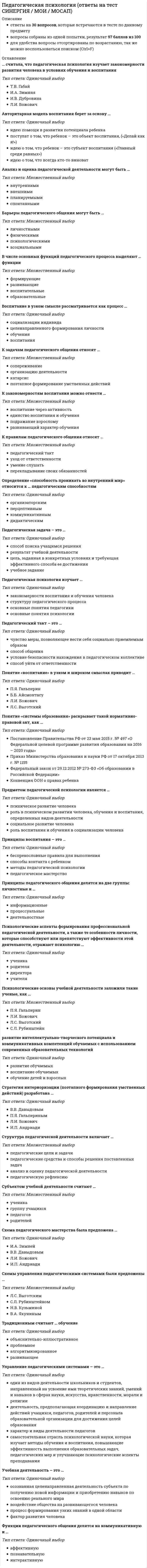    
          Описание
          Педагогическая психология Ответы (тест Синергия) 2021Результат сдачи 67 баллов - Зачет!Все ответы выделены в файле цветомПосле покупки Вы получите файл с ответами на вопросы которые указаны ниже:(Если нужна помощь с другими предметами или сдачей тестов онлайн, пишите мне в личные сообщения 
          Оглавление
          Педагогическая психология изучает...закономерности воспитания и обучения человекаструктуру педагогического процессаосновные гоня-ия педагогикиосновные гоня-ия психологииФункции педагогического общения делятся на коммуникативную и ...аффективнуюпознавательнуюинтерактивную Стратегия интериоризации (поэтапного формирования умственных действий) разработана ...В.В. ДавыдовымП.Я. ГальперинымЛ.И. БожовичИ.П. Андриади Психологические основы учебной деятельности заложили такие ученые, как ...П.Я. ГальперинЛ.И. БожовичЛ.С. ВыготскийС.Л. Рубинштейн Педагогическая задача - это ...способ поиска учащимся решениярезультат учебной деятельностицель, заданная в конкретных условиях и требующая эффективного способа ее достиженияучебное задание Схема педагогического мастерства была предложена ...И.А. ЗимнейВ.В. ДавыдовымЛ.И. БожовичИ.П. Андриади К механизмам воспитания относят ...обособлениеподкреплениеповторениеусвоение развитие интеллектуально-творческого потенциала и коммуникативных компетенций обучаемых с использованием современных образовательных технологийразвитие обучаемыхвоспитание обучаемыхобучение детей и взрослых Принципы воспитания - это ...беспрекословные правила для выполненияспособы контакта с ребенкомметоды педагогической психологиипедагогическое мастерство Традиционным считают... обучениеобъяснительно-иллюстративноепроблемноеалгоритмизированноеразвивающее К правилам педагогического общения относят ...педагогический тактуход от ответственностиумение слушатьперекладывание своих обязанностей один из видов деятельности школьников и студентов, направленный на усвоение ими теоретических знаний, умений и навыков в сферах науки, искусства, нравственности, морали и религиидеятельность, предполагающая координацию и направление действий учащихся, педагогов, родителей и персонала образовательной организации для достижения целей образованияхарактер и виды деятельности педагоговсамостоятельная отрасль психологической науки, которая изучает методы обучения и воспитания, повышающие эффективность выполнения образовательных задач, педагогических мер и улучшающие психологические аспекты преподавания Педагогический такт - это ...чувство меры, позволяющее вести себя социально приемлемым образомспособ общенияусловие безопасности нахождения в педагогическом коллективеспособ уйти от ответственности ... может стать специфической причиной конфликтов «учитель - ученик»Недостаточный профессионализм педагогаМонотонная речь на урокеДискриминация отдельных учащихся В ряду компонентов педагогического процесса выделяют ... видсодержательно-целевойорганизационно-деятельностныйпроектировочныйспециальный Учебная деятельность должна привести педагога и ученика к ...учебному результатупосещению уроков или занятийпосещению музея или выставкивыполнению учебной программы Воспитание в узком смысле рассматривается как процесс ...социализации индивидацеленаправленного формирования личностиобучениявоспитания В структуру становления педагогической психологии вошли определенные исторические этапы, в частности,...изучение философами психологии (с нач. VII в.)общедидактический этап (с сер. XVII в. до конца XIX в.)становление в самостоятельную науку (с конца XIX в. до 50-х гг. XX в.)разработка теоретических основ (с сер. XX в. до настоящего времени) Барьеры педагогического общения могут бытьличностнымифизическимипсихологическимиасоциальными Определение «способность с помощью юмора и смекалки предотвращать конфликты и неприятные ситуации» относится к ... педагогическим способностяморганизаторскиммажорнымкоммуникативнымдидактическим Факторы психического развития это -...ведущие детерминанты развития человекапринципы педагогической психологииметоды педагогической психологиирезультат обучения К гуманистически ориентированным способам влияния в воспитании относят ...устрашениенаказаниеподражаниезаражение Предметом психологии воспитания является ...процесс социализации индивидаразвитие личности в условиях целенаправленной организации деятельности ребенка, детского коллективапроцесс целенаправленного формирования личностипроцесс обученияпроцесс воспитанияПредметом педагогической психологии является ...психическое развитие человекароль в психическом развитии человека, обучения и воспитания, определенных видов деятельностисоциальное развитие человекароль воспитания и обучения в социализации человекаК средствам учебной деятельности можно отнести ...знаки, нормы и ценности, изображения, технические средстваструктуру любой человеческой деятельностиопыт взаимодействия с реальным миром в виде формулирования понятий, способов действий и операций с объектами реального мираобъекты реального мира, связи и отношения между нимиВ ... ФЗ № 273-ФЗ «Об образовании в Российской Федерации» устанавливаются уровни профессионального образованияСт. 1Ст. 2Ст. 5Ст. 6Структура педагогической психологии условно делится на психологию обучения и психологию ...образованиявоспитанияразвитиядифференциацииВ ... Федерального закона № 273-ФЗ «Об образовании в Российской Федерации» образование подразделяется на общее образование, профессиональное образование, дополнительное образование и профессиональное обучениеСт. 1Ст. 2Ст. 6Ст. 9 Схемы управления педагогическими системами были предложены ...Л.С. ВыготскимС.Л. РубинштейномН.В. КузьминойВ А ЯкунинымПонятие «Боепитание» в узком и широком смыслах приводит...П.Я. ГальгеринБ.Б. АйсмонтасуЛ.И. БожовичЛ.С. Выготский  
          Список литературы
          Педагогическая психология Ответы (тест Синергия) 2021Тема 1. Теоретические основы педагогической психологииТема 2. Психология образовательной деятельностиТема 3. Психология воспитанияТема 4. Психология учебной деятельностиТема 5. Психология педагогической деятельности и личности преподавателяТема 6. Психология педагогического общения
            
            
            Педагогическая психология Ответы (тест Синергия) 2021Педагогическая психология СИНЕРГИЯ (тесты с ответами) 87/100Педагогическая психология (тестовые и практические задания с верными ответами) ВГАПС.Педагогическая психология (тест с ответами Синергия)Педагогическая риторика_4 курс_3.026.99.16Педагогическое общение в спорте как правило, …Педкампус Ответы на Итоговый междисциплинарный экзамен. Менеджмент в образовании.Педагогика тест 5.Педагогика тест 6.Педагогика. Тестовые вопросы к разделу 1. НСПКПедагогика. Тестовые вопросы к разделу 2. НСПКПедагогика. Тестовые вопросы к разделу 3. НСПКПедагогика. Тестовые вопросы к разделу 4. НСПКПедагогика (тест с ответами Синергия)