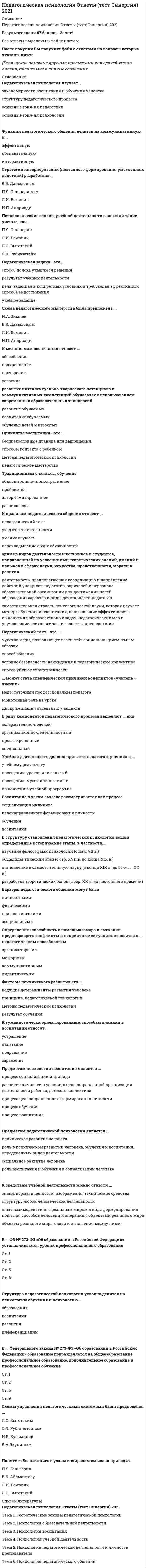     
          Описание
          Педагогическая психология СИНЕРГИЯ (тесты с ответами) ОЦЕНКА - 87/100 балловТема 1. Педагогическая психология как наукаТема 2. Психология образовательной деятельностиТема 3. Психология воспитанияТема 4. Психология учебной деятельностиТема 5. Психология педагогической деятельности и личности преподавателяТема 6. Психология педагогического общенияПосле покупки Вы получите файл с ответами на вопросы которые указаны ниже: 
          Оглавление
          Метод опосредованного эмпирического изучения человека через распредмечивание, анализ, интерпретацию материальных и идеальных (тексты, музыка, живопись и т. д.) продуктов его деятельности, - это...наблюдениеэксперименттестированиесамонаблюдениеанализ продуктов деятельностибеседаанкетированиеВ основе педагогического общения в стиле лежит искренний интерес к личности партнера по общению., к аудитории в целом, уважительное отношение к каждому, открытость контактамустрашениементорскийсовместное творчестводистанциядружеское расположениезаигрываниеСтиль педагогической деятельности, для которого характерна ориентация на процесс и результаты обучения, адекватное планирование учебно-воспитательного процесса, высокая оперативность, некоторое преобладание интуитивности над рефлексивностью, - это ...эмоционально-методический стиль (ЭМС)рассуждающе-методический стиль (РМС)эмоционально-импровизированный стиль (ЭИС)рассуждающе-импровизационный стиль (РИС)Объяснение, показ (иллюстрация), совместная работа с обучающимися по решению учебных задач, непосредственная практика обучающихся (лабораторная, полевая), тренинги, - это ... педагогической деятельностимотивацияцельпредметсредстваспособыПродуктрезультатСтиль педагогической деятельности, для которого характерно предпочтение репродуктивной деятельности учащихся., редкое проведение коллективных обсуждений, - это...эмоционально-методический (ЭМС) стильрассуждающе-методический (PMQ стильэмоционально-импровизированный (ЭНС) стильрассуждающе-импровизационный (РИС) стильПри стиле педагогического общения один из партнеров принимает на себя роль наставника (добровольно или непреднамеренно)., назидательно покровительственный тон с его стороны увеличивает разрыв между общающимися и может привести к полной утрате контакта, а общение приобретет односторонний характер информационного содержанияустранениементорскийсовместное творчестводистанциядружеское расположениезаигрываниеСпособности проникать во внутренний мир ученика, воспитанника, психологическая наблюдательность, связанная с тонким пониманием личности учащегося и его временных психических состоянии. - это ...авторитарные способностиспособности к распределению вниманияакадемические способностиречевые способностидидактические способностиперцептивные способностикоммуникативные способностиорганизаторские способностипедагогическое воображение (прогностические способности)Способности к соответствующей области науки (к математике, физике, биологии., литературе и др.) - это... авторитарные способностиспособности к распределению вниманияакадемические способностиречевые способностидидактические способностиперцептивные способностикоммуникативные способностиорганизаторские способностипедагогическое воображение (прогностические способности)Основополагающие или исходные теоретические положения, которыми руководствуются педагоги при организации воспитательного процесса, - это... воспитанияцельпринципыметодысредстваУстановление качества усвоения, уровень, степень сформированное™ знания., умения, навыка - это ...учебная мотивацияучебная задачаучебные действияконтрольсценкаСпециальные способности, выражающиеся в предвидении последствий своих действий, в воспитательном проектировании личности учащегося, связанном с представлением о том, что из ученика получится в будущем, в умении прогнозировать развитие тех или иных качеств воспитанника, - это ...авторитарные способностиспособности к распределению вниманияакадемические способностиречевые способностидидактические способностиперцептивные способностикоммуникативные способностиорганизаторские способностипедагогическое воображение (прогностические способности)Способности ясно и четко выражать свои мысли и чувства с помощью речи, а также мимики и пантомимики - это ...авторитарные способностиспособности к распределению вниманияакадемические способностиречевые способностидидактические способностиперцептивные способностикоммуникативные способностиорганизаторские способности педагогическое воображение (прогностические способности)Совокупность побудителей., включающая коммуникативно-познавательную потребность субъекта на фоне его общей потребности достижения.. - это...учебная мотивацияучебная задачаучебные действияконтрольсценка... основывается на таких дидактических принципах, как обучение при высоком уровне трудности, отведение ведущей роли теоретическим знаниям., обеспечение осознания школьниками процесса учения., осуществление общего развития всех школьников (сильных и наиболее слабых) и др.Система обучения Д.5. Элькснина - В.8. ДавыдоваТеория поэтапного формирования умственных действий П.Я. ГальперинаСистема обучения Л.В. ЗанксваПроблемнее обучениеПрограммированное обучениеСпособности к непосредственному эмоционально-волевому влиянию на учащихся и умение на этой основе добиваться у них авторитета - это...авторитарные способностиспособности к распределению вниманияакадемические способностиречевые способностидидактические способностиперцептивные способностикоммуникативные способностиорганизаторские способностипедагогическое воображение (прогностические способности)... предполагает обучение по принципу «от абстрактного к конкретному» или «от общего к частному», целью которого является развитие у школьников теоретического мышления, формирование понятий, абстракций, обобщенийСистема обучения Д.5. Элькснина - В.8. ДавыдоваТеория поэтапного формирования умственных действий П.Я. ГальперинаСистема обучения Л.В. ЗанксваПроблемнее обучениеПрограммированное обучениеСпособности правильно организовать свою собственную работу включаются в ...авторитарные способности способности к распределению вниманияакадемические способностиречевые способностидидактические способностиперцептивные способностикоммуникативные способностиорганизаторские спосо6ностипедагогическое воображение (прогностические способности)Стиль педагогического общения а...» основан на стремлении завоевать ложный., дешевый авторитет у партнера по общению., вызывается желанием понравиться., быть принятым аудиториейустранениементорскийсовместное творчестводистанциядружеское расположениезаигрываниеФормирование и развитие ребенка как личности, обладающей теми полезными качествами, которые ей необходимы для жизни в обществе. - это... воспитанияцельпринципыметодысредстваПобуждения, вызывающие активность педагога и определяющие ее направленность, - это... педагогической деятельностимотивацияцельпредметсредстваспособыпродуктрезультат Способности следить за содержанием и формой изложения материала, за развертыванием своей мысли (или мысли ученика)., в то же время держать е поле внимания всех учащихся., чутко реагировать на признаки утомления., невнимательности, непонимания, замечать все случаи нарушения дисциплины и следить за собственным поведением (позой, мимикой и пантомимикой, походкой) - это ...авторитарные способности способности к распределению вниманияакадемические способностиречевые способностидидактические способностиперцептивные способностикоммуникативные способностиорганизаторские способностипедагогическое воображение (прогностические способности)К организационно-структурным функциям педагогической оценки относят ...функциюгностическуюинформационнуюкоммуникативнуюконструктивнуюмобилизующую (стимулирующую психическое разви-ие учащихся)организаторскуюориентационнуюразвивающую... предполагает обучение, которое строится на решении учащимися особого вида задач, возникающих в ситуации когда имеющиеся данные недостаточны для решения задачи, либо когда имеется противоречие между знаниями ифактамиСистема обучения Д.5. Элькснина - В.8. ДавыдоваТеория поэтапного формирования умственных действий П.Я. ГальперинаСистема обучения Л.В. ЗанксваПроблемнее обучениеПрограммированное обучениеФормируемый индивидуальный опыт ученика во всей совокупности его аксиологических, нравственно-этических, эмоционально-смысловых, предметных, оценочных составляющих - это... педагогической деятельностимотивацияцельпредметсредстваспособыпродуктрезультатСтиль педагогической деятельности, для которого характерна интуитивность, выражающаяся в частом неумении проанализировать особенности и результативность своей деятельности на уроке, - это ...эмоционально-методический стиль (ЭМС)рассуждающе-методический стиль (РМС)эмоционально-имрровизированный стиль (ЭИС)рассуждающе-импровизационный стиль (РИС)... предполагает обучение, построенное на принципах разделения учебного материала на некоторые порции, находящиеся в строгой логической последовательности, подкрепления правильности или неправильности выполнения заданий (обратной связи); индивидуального темпа деятельности и др.Система обучения Д.5. Элькснина - В.8. ДавыдоваТеория поэтапного формирования умственных действий П.Я. ГальперинаСистема обучения Л.В. ЗанксваПроблемное обучениеПрограммированное обучениеАктивное вмешательство исследователя в деятельность испытуемого с целью создания условий, в которых выявляется психологический факт, характеризует такой метод психолого-педагогического исследования, как...наблюдениеэксперименттестированиесамонаблюдениеанализ продуктов деятельности (творчества)беседаанкетированиеСтандартизированная (схематизированная) форма описания некоторого фрагмента (отрезка) уже осуществленной (достигшей требуемого результата) познавательной деятельности., ориентированная на создание условий для воспроизведения этой деятельности в условиях обучения, - это...учебная мотивацияучебная задачаучебные действияконтрольсценкаПредпринимаемые воспитателем действия, направленные на изменение личности воспитуемого, - это ... воспитанияцельпринципыметодысредства... предполагает обучение, которое включает: ориентировочный этап., этап материализованных действий, выражение умственного действия в плане внешней громкой речи, действие во внешней речи про себя, умственное действие в плане внутренней речи на уровне навыкаСистема обучения Д.5. Элькснина - В.8. ДавыдоваТеория поэтапного формирования умственных действий П.Я. ГальперинаСистема обучения Л.В. ЗанксваПроблемнее обучениеПрограммированное обучение 
          Список литературы
          Педагогическая психология СИНЕРГИЯ (тесты с ответами) 87/100
            
            
            Педагогическая психология СИНЕРГИЯ (тесты с ответами) 87/100Педагогическая психология (тестовые и практические задания с верными ответами) ВГАПС.Педагогическая психология (тест с ответами Синергия)Педагогическая риторика_4 курс_3.026.99.16Педагогическое общение в спорте как правило, …Педкампус Ответы на Итоговый междисциплинарный экзамен. Менеджмент в образовании.Первая стадия сна характеризуется …Педагогика тест 6.Педагогика. Тестовые вопросы к разделу 1. НСПКПедагогика. Тестовые вопросы к разделу 2. НСПКПедагогика. Тестовые вопросы к разделу 3. НСПКПедагогика. Тестовые вопросы к разделу 4. НСПКПедагогика (тест с ответами Синергия)Педагогическая психология (ответы на тест СИНЕРГИЯ / МОИ / МОСАП)
