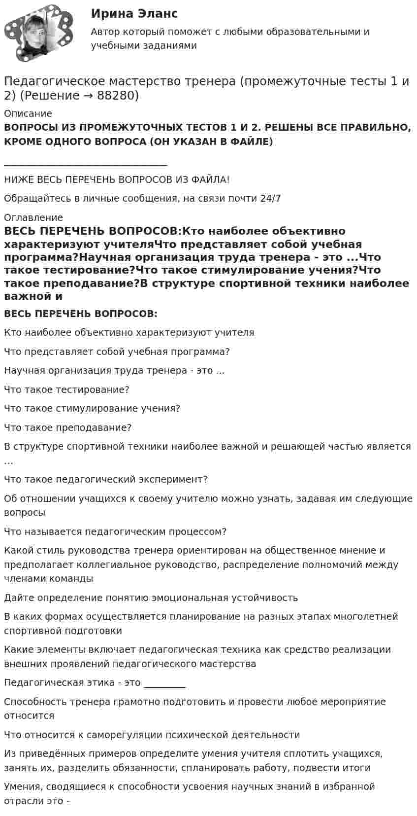      
            Описание
            ВОПРОСЫ ИЗ ПРОМЕЖУТОЧНЫХ ТЕСТОВ 1 И 2. РЕШЕНЫ ВСЕ ПРАВИЛЬНО, КРОМЕ ОДНОГО ВОПРОСА (ОН УКАЗАН В ФАЙЛЕ) ___________________________________НИЖЕ ВЕСЬ ПЕРЕЧЕНЬ ВОПРОСОВ ИЗ ФАЙЛА!Обращайтесь в личные сообщения, на связи почти 24/7 
            Оглавление
            ВЕСЬ ПЕРЕЧЕНЬ ВОПРОСОВ:Кто наиболее объективно характеризуют учителяЧто представляет собой учебная программа?Научная организация труда тренера - это ...Что такое тестирование?Что такое стимулирование учения?Что такое преподавание?В структуре спортивной техники наиболее важной и решающей частью является …Что такое педагогический эксперимент?Об отношении учащихся к своему учителю можно узнать, задавая им следующие вопросыЧто называется педагогическим процессом? Какой стиль руководства тренера ориентирован на общественное мнение и предполагает коллегиальное руководство, распределение полномочий между членами командыДайте определение понятию эмоциональная устойчивостьВ каких формах осуществляется планирование на разных этапах многолетней спортивной подготовкиКакие элементы включает педагогическая техника как средство реализации внешних проявлений педагогического мастерстваПедагогическая этика - это _________Способность тренера грамотно подготовить и провести любое мероприятие относитсяЧто относится к саморегуляции психической деятельностиИз приведённых примеров определите умения учителя сплотить учащихся, занять их, разделить обязанности, спланировать работу, подвести итогиУмения, сводящиеся к способности усвоения научных знаний в избранной отрасли это -  
            
            
            Педагогическое мастерствоПедагогическое мастерство тренера (промежуточные тесты 1 и 2)Педагог рисовал вместе с маленьким мальчиком. Мальчик с увлечением занимался этим, но потом посмотрел на то, как рисует педагог, и отложил карандаш в сторону. Пейте как можно больше воды. Наш организм может хорошо переработать все питательные вещества только в том случае	Пекарня планирует купить новую печь. Предположительная стоимость покупки составит 7000000 рубПельвиоперитонит, вследствие острого воспаления придатков матки, разрыва тубоовариального абсцесса [Ответы]Пенсионер владеет квартирой в Испании стоимостью 130 тыс. евро. Текущий курс евро к рублю равен 80,15 руб. за евро. Чему равна рублевая стоимость квартиры пенсионера? Чему будет равна рублевая стоимость квартиры пенсионера, курс евро упадет на 10 %?💯 Педагогическая риторика (ответы на тесты Синергия / МТИ / МосАП, декабрь 2022)💯 Педагогическая риторика (ответы на тесты Синергия / МТИ / МосАП, январь 2023)Педагогическая риторика. Синергия. 🔥 Ответы на КОМПЕТЕНТНОСТНЫЙ ТЕСТ 🔥Педагогическая риторика (тест)Педагогическая риторика (тест с ответами Синергия/МОИ/ МТИ /МОСАП)Педагогические взгляды византийских просветителей педагогические ситуации