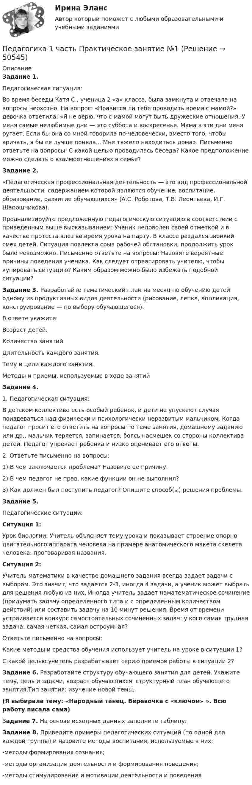     
            Описание
            Задание 1.Педагогическая ситуация:Во время беседы Катя С., ученица 2 «а» класса, была замкнута и отвечала на вопросы неохотно. На вопрос: «Нравится ли тебе проводить время с мамой?» девочка ответила: «Я не верю, что с мамой могут быть дружеские отношения. У меня самые нелюбимые дни — это суббота и воскресенье. Мама в эти дни меня ругает. Если бы она со мной говорила по-человечески, вместо того, чтобы кричать, я бы ее лучше поняла... Мне тяжело находиться дома». Письменно ответьте на вопросы: С какой целью проводилась беседа? Какое предположение можно сделать о взаимоотношениях в семье? Задание 2.«Педагогическая профессиональная деятельность — это вид профессиональной деятельности, содержанием которой являются обучение, воспитание, образование, развитие обучающихся» (А.С. Роботова, Т.В. Леонтьева, И.Г. Шапошникова).Проанализируйте предложенную педагогическую ситуацию в соответствии с приведенным выше высказыванием: Ученик недоволен своей отметкой и в качестве протеста влез во время урока на парту. В классе раздался звонкий смех детей. Ситуация повлекла срыв рабочей обстановки, продолжить урок было невозможно. Письменно ответьте на вопросы: Назовите вероятные причины поведения ученика. Как следует отреагировать учителю, чтобы купировать ситуацию? Каким образом можно было избежать подобной ситуации?Задание 3. Разработайте тематический план на месяц по обучению детей одному из продуктивных видов деятельности (рисование, лепка, аппликация, конструирование — по выбору обучающегося).В ответе укажите:Возраст детей.Количество занятий.Длительность каждого занятия.Тему и цели каждого занятия.Методы и приемы, используемые в ходе занятийЗадание 4.1.         Педагогическая ситуация:В детском коллективе есть особый ребенок, и дети не упускают случая поиздеваться над физически и психологически неразвитым мальчиком. Когда педагог просит его ответить на вопросы по теме занятия, домашнему заданию или др., мальчик теряется, запинается, боясь насмешек со стороны коллектива детей. Педагог упрекает ребенка и низко оценивает его ответы.2.         Ответьте письменно на вопросы:1)  В чем заключается проблема? Назовите ее причину.2) В чем педагог не прав, какие функции он не выполнил?3) Как должен был поступить педагог? Опишите способ(ы) решения проблемы.Задание 5.Педагогические ситуации:Ситуация 1:Урок биологии. Учитель объясняет тему урока и показывает строение опорно-двигательного аппарата человека на примере анатомического макета скелета человека, проговаривая названия.Ситуация 2:Учитель математики в качестве домашнего задания всегда задает задачи с выбором. Это значит, что задается 2-3, иногда 4 задачи, а ученик может выбрать для решения любую из них. Иногда учитель задает наматематическое сочинение (придумать задачу определенного типа и с определенным количеством действий) или составить задачу на 10 минут решения. Время от времени устраивается конкурс самостоятельных сочиненных задач: у кого самая трудная задача, самая четкая, самая остроумная?Ответьте письменно на вопросы:Какие методы и средства обучения использует учитель на уроке в ситуации 1?С какой целью учитель разрабатывает серию приемов работы в ситуации 2?Задание 6. Разработайте структуру обучающего занятия для детей. Укажите тему, цель и задачи, возраст обучающихся, структурный план обучающего занятия.Тип занятия: изучение новой темы. (Я выбирала тему: «Народный танец. Веревочка с «ключом» ». Всю работу писала сама)Задание 7. На основе исходных данных заполните таблицу:Задание 8. Приведите примеры педагогических ситуаций (по одной для каждой группы) и назовите методы воспитания, используемые в них:-методы формирования сознания;-методы организации деятельности и формирования поведения;-методы стимулирования и мотивации деятельности и поведения  
            
            
            ПедагогикаПедагогика 1 часть  Практическое занятие №1 Педагогика 2Педагогика 2 (промежуточный тест)✅ Педагогика 7 вопросов 2022Педагогика все задания Педагогика высшей школы (ответы на тест СИНЕРГИЯ)ПГНИУ Методы статистических исследований в экономике. Домашнее задание (6 задач). Вероятность своевременного выполнения студентом контрольной работы по каждой из трех дисциплин ПГУПС Контрольная по метрологииПГУТиИ Теория принятия решений Вариант 1 (Решение задачи с помощью Excel) Кондитерская фабрика для производства трех видов карамели А, В и С использует три вида основного сырья: сахарный песок, патоку и фруктовое пюре.ПГУТиИ Теория принятия решений Лабораторная работа Вариант 11 (Решение задачи с помощью Excel) На n типовых операций необходимо назначить n рабочихПедагог в работе с родителями школьников использовал метод, для которого разработал вопросы, изложенные на листах бумаги. Вопросы были прямые и косвенные; закрытые, полуоткрытые и открытые. Определите, каким методом воспользовался учительпедагогикаПедагогика
