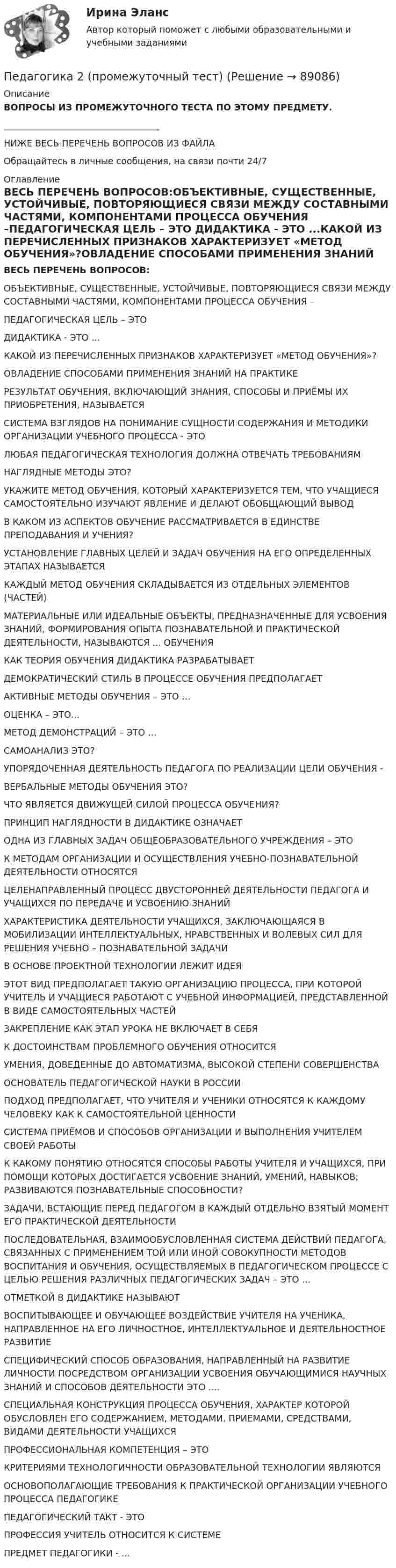      
            Описание
            ВОПРОСЫ ИЗ ПРОМЕЖУТОЧНОГО ТЕСТА ПО ЭТОМУ ПРЕДМЕТУ.___________________________________НИЖЕ ВЕСЬ ПЕРЕЧЕНЬ ВОПРОСОВ ИЗ ФАЙЛАОбращайтесь в личные сообщения, на связи почти 24/7 
            Оглавление
            ВЕСЬ ПЕРЕЧЕНЬ ВОПРОСОВ:ОБЪЕКТИВНЫЕ, СУЩЕСТВЕННЫЕ, УСТОЙЧИВЫЕ, ПОВТОРЯЮЩИЕСЯ СВЯЗИ МЕЖДУ СОСТАВНЫМИ ЧАСТЯМИ, КОМПОНЕНТАМИ ПРОЦЕССА ОБУЧЕНИЯ –ПЕДАГОГИЧЕСКАЯ ЦЕЛЬ – ЭТО     ДИДАКТИКА - ЭТО ...КАКОЙ ИЗ ПЕРЕЧИСЛЕННЫХ ПРИЗНАКОВ ХАРАКТЕРИЗУЕТ «МЕТОД ОБУЧЕНИЯ»?ОВЛАДЕНИЕ СПОСОБАМИ ПРИМЕНЕНИЯ ЗНАНИЙ НА ПРАКТИКЕРЕЗУЛЬТАТ ОБУЧЕНИЯ, ВКЛЮЧАЮЩИЙ ЗНАНИЯ, СПОСОБЫ И ПРИЁМЫ ИХ ПРИОБРЕТЕНИЯ, НАЗЫВАЕТСЯСИСТЕМА ВЗГЛЯДОВ НА ПОНИМАНИЕ СУЩНОСТИ СОДЕРЖАНИЯ И МЕТОДИКИ ОРГАНИЗАЦИИ УЧЕБНОГО ПРОЦЕССА - ЭТОЛЮБАЯ ПЕДАГОГИЧЕСКАЯ ТЕХНОЛОГИЯ ДОЛЖНА ОТВЕЧАТЬ ТРЕБОВАНИЯМ   НАГЛЯДНЫЕ МЕТОДЫ ЭТО?УКАЖИТЕ МЕТОД ОБУЧЕНИЯ, КОТОРЫЙ ХАРАКТЕРИЗУЕТСЯ ТЕМ, ЧТО УЧАЩИЕСЯ САМОСТОЯТЕЛЬНО ИЗУЧАЮТ ЯВЛЕНИЕ И ДЕЛАЮТ ОБОБЩАЮЩИЙ ВЫВОДВ КАКОМ ИЗ АСПЕКТОВ ОБУЧЕНИЕ РАССМАТРИВАЕТСЯ В ЕДИНСТВЕ ПРЕПОДАВАНИЯ И УЧЕНИЯ?УСТАНОВЛЕНИЕ ГЛАВНЫХ ЦЕЛЕЙ И ЗАДАЧ ОБУЧЕНИЯ НА ЕГО ОПРЕДЕЛЕННЫХ ЭТАПАХ НАЗЫВАЕТСЯКАЖДЫЙ МЕТОД ОБУЧЕНИЯ СКЛАДЫВАЕТСЯ ИЗ ОТДЕЛЬНЫХ ЭЛЕМЕНТОВ (ЧАСТЕЙ)МАТЕРИАЛЬНЫЕ ИЛИ ИДЕАЛЬНЫЕ ОБЪЕКТЫ, ПРЕДНАЗНАЧЕННЫЕ ДЛЯ УСВОЕНИЯ ЗНАНИЙ, ФОРМИРОВАНИЯ ОПЫТА ПОЗНАВАТЕЛЬНОЙ И ПРАКТИЧЕСКОЙ ДЕЯТЕЛЬНОСТИ, НАЗЫВАЮТСЯ ... ОБУЧЕНИЯКАК ТЕОРИЯ ОБУЧЕНИЯ ДИДАКТИКА РАЗРАБАТЫВАЕТДЕМОКРАТИЧЕСКИЙ СТИЛЬ В ПРОЦЕССЕ ОБУЧЕНИЯ ПРЕДПОЛАГАЕТАКТИВНЫЕ МЕТОДЫ ОБУЧЕНИЯ – ЭТО …ОЦЕНКА – ЭТО...МЕТОД ДЕМОНСТРАЦИЙ – ЭТО …САМОАНАЛИЗ ЭТО?УПОРЯДОЧЕННАЯ ДЕЯТЕЛЬНОСТЬ ПЕДАГОГА ПО РЕАЛИЗАЦИИ ЦЕЛИ ОБУЧЕНИЯ -ВЕРБАЛЬНЫЕ МЕТОДЫ ОБУЧЕНИЯ ЭТО?ЧТО ЯВЛЯЕТСЯ ДВИЖУЩЕЙ СИЛОЙ ПРОЦЕССА ОБУЧЕНИЯ?ПРИНЦИП НАГЛЯДНОСТИ В ДИДАКТИКЕ ОЗНАЧАЕТ ОДНА ИЗ ГЛАВНЫХ ЗАДАЧ ОБЩЕОБРАЗОВАТЕЛЬНОГО УЧРЕЖДЕНИЯ – ЭТОК МЕТОДАМ ОРГАНИЗАЦИИ И ОСУЩЕСТВЛЕНИЯ УЧЕБНО-ПОЗНАВАТЕЛЬНОЙ ДЕЯТЕЛЬНОСТИ ОТНОСЯТСЯЦЕЛЕНАПРАВЛЕННЫЙ ПРОЦЕСС ДВУСТОРОННЕЙ ДЕЯТЕЛЬНОСТИ ПЕДАГОГА И УЧАЩИХСЯ ПО ПЕРЕДАЧЕ И УСВОЕНИЮ ЗНАНИЙХАРАКТЕРИСТИКА ДЕЯТЕЛЬНОСТИ УЧАЩИХСЯ, ЗАКЛЮЧАЮЩАЯСЯ В МОБИЛИЗАЦИИ ИНТЕЛЛЕКТУАЛЬНЫХ, НРАВСТВЕННЫХ И ВОЛЕВЫХ СИЛ ДЛЯ РЕШЕНИЯ УЧЕБНО – ПОЗНАВАТЕЛЬНОЙ ЗАДАЧИВ ОСНОВЕ ПРОЕКТНОЙ ТЕХНОЛОГИИ ЛЕЖИТ ИДЕЯ         ЭТОТ ВИД ПРЕДПОЛАГАЕТ ТАКУЮ ОРГАНИЗАЦИЮ ПРОЦЕССА, ПРИ КОТОРОЙ УЧИТЕЛЬ И УЧАЩИЕСЯ РАБОТАЮТ С УЧЕБНОЙ ИНФОРМАЦИЕЙ, ПРЕДСТАВЛЕННОЙ В ВИДЕ САМОСТОЯТЕЛЬНЫХ ЧАСТЕЙЗАКРЕПЛЕНИЕ КАК ЭТАП УРОКА НЕ ВКЛЮЧАЕТ В СЕБЯК ДОСТОИНСТВАМ ПРОБЛЕМНОГО ОБУЧЕНИЯ ОТНОСИТСЯУМЕНИЯ, ДОВЕДЕННЫЕ ДО АВТОМАТИЗМА, ВЫСОКОЙ СТЕПЕНИ СОВЕРШЕНСТВАОСНОВАТЕЛЬ ПЕДАГОГИЧЕСКОЙ НАУКИ В РОССИИ ПОДХОД ПРЕДПОЛАГАЕТ, ЧТО УЧИТЕЛЯ И УЧЕНИКИ ОТНОСЯТСЯ К КАЖДОМУ ЧЕЛОВЕКУ КАК К САМОСТОЯТЕЛЬНОЙ ЦЕННОСТИСИСТЕМА ПРИЁМОВ И СПОСОБОВ ОРГАНИЗАЦИИ И ВЫПОЛНЕНИЯ УЧИТЕЛЕМ СВОЕЙ РАБОТЫ     К КАКОМУ ПОНЯТИЮ ОТНОСЯТСЯ СПОСОБЫ РАБОТЫ УЧИТЕЛЯ И УЧАЩИХСЯ, ПРИ ПОМОЩИ КОТОРЫХ ДОСТИГАЕТСЯ УСВОЕНИЕ ЗНАНИЙ, УМЕНИЙ, НАВЫКОВ; РАЗВИВАЮТСЯ ПОЗНАВАТЕЛЬНЫЕ СПОСОБНОСТИ?ЗАДАЧИ, ВСТАЮЩИЕ ПЕРЕД ПЕДАГОГОМ В КАЖДЫЙ ОТДЕЛЬНО ВЗЯТЫЙ МОМЕНТ ЕГО ПРАКТИЧЕСКОЙ ДЕЯТЕЛЬНОСТИ     ПОСЛЕДОВАТЕЛЬНАЯ, ВЗАИМООБУСЛОВЛЕННАЯ СИСТЕМА ДЕЙСТВИЙ ПЕДАГОГА, СВЯЗАННЫХ С ПРИМЕНЕНИЕМ ТОЙ ИЛИ ИНОЙ СОВОКУПНОСТИ МЕТОДОВ ВОСПИТАНИЯ И ОБУЧЕНИЯ, ОСУЩЕСТВЛЯЕМЫХ В ПЕДАГОГИЧЕСКОМ ПРОЦЕССЕ С ЦЕЛЬЮ РЕШЕНИЯ РАЗЛИЧНЫХ ПЕДАГОГИЧЕСКИХ ЗАДАЧ – ЭТО …ОТМЕТКОЙ В ДИДАКТИКЕ НАЗЫВАЮТ   ВОСПИТЫВАЮЩЕЕ И ОБУЧАЮЩЕЕ ВОЗДЕЙСТВИЕ УЧИТЕЛЯ НА УЧЕНИКА, НАПРАВЛЕННОЕ НА ЕГО ЛИЧНОСТНОЕ, ИНТЕЛЛЕКТУАЛЬНОЕ И ДЕЯТЕЛЬНОСТНОЕ РАЗВИТИЕСПЕЦИФИЧЕСКИЙ СПОСОБ ОБРАЗОВАНИЯ, НАПРАВЛЕННЫЙ НА РАЗВИТИЕ ЛИЧНОСТИ ПОСРЕДСТВОМ ОРГАНИЗАЦИИ УСВОЕНИЯ ОБУЧАЮЩИМИСЯ НАУЧНЫХ ЗНАНИЙ И СПОСОБОВ ДЕЯТЕЛЬНОСТИ ЭТО ....СПЕЦИАЛЬНАЯ КОНСТРУКЦИЯ ПРОЦЕССА ОБУЧЕНИЯ, ХАРАКТЕР КОТОРОЙ ОБУСЛОВЛЕН ЕГО СОДЕРЖАНИЕМ, МЕТОДАМИ, ПРИЕМАМИ, СРЕДСТВАМИ, ВИДАМИ ДЕЯТЕЛЬНОСТИ УЧАЩИХСЯПРОФЕССИОНАЛЬНАЯ КОМПЕТЕНЦИЯ – ЭТОКРИТЕРИЯМИ ТЕХНОЛОГИЧНОСТИ ОБРАЗОВАТЕЛЬНОЙ ТЕХНОЛОГИИ ЯВЛЯЮТСЯОСНОВОПОЛАГАЮЩИЕ ТРЕБОВАНИЯ К ПРАКТИЧЕСКОЙ ОРГАНИЗАЦИИ УЧЕБНОГО ПРОЦЕССА ПЕДАГОГИКЕ ПЕДАГОГИЧЕСКИЙ ТАКТ - ЭТОПРОФЕССИЯ УЧИТЕЛЬ ОТНОСИТСЯ К СИСТЕМЕПРЕДМЕТ ПЕДАГОГИКИ - ...  
            
            
            Педагогика 2Педагогика 2 (промежуточный тест)✅ Педагогика 7 вопросов 2022Педагогика все задания Педагогика высшей школы (ответы на тест СИНЕРГИЯ)Педагогика высшей школы тест Синергия Педагогика высшей школы (тест с ответами Синергия/МОИ/МТИ/МосАП)ПГУТиИ Теория принятия решений Вариант 1 (Решение задачи с помощью Excel) Кондитерская фабрика для производства трех видов карамели А, В и С использует три вида основного сырья: сахарный песок, патоку и фруктовое пюре.ПГУТиИ Теория принятия решений Лабораторная работа Вариант 11 (Решение задачи с помощью Excel) На n типовых операций необходимо назначить n рабочихПедагог в работе с родителями школьников использовал метод, для которого разработал вопросы, изложенные на листах бумаги. Вопросы были прямые и косвенные; закрытые, полуоткрытые и открытые. Определите, каким методом воспользовался учительпедагогикаПедагогикаПедагогикаПедагогика