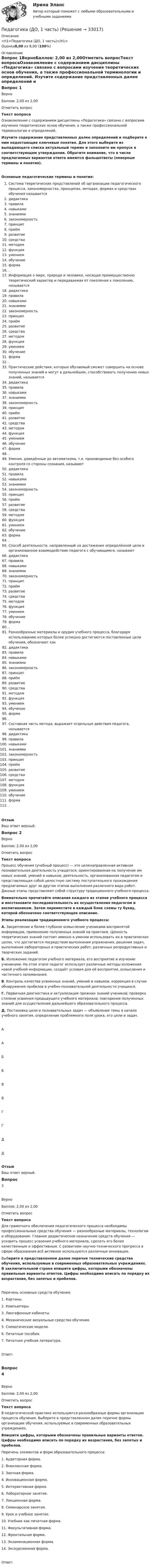      
          Описание
          <h1>Педагогика (ДО, 1 часть)</h1>Оценка8,00 из 8,00 (100%) 
          Оглавление
          Вопрос 1ВерноБаллов: 2,00 из 2,00Отметить вопросТекст вопросаОзнакомление с содержанием дисциплины «Педагогика» связано с вопросами изучения теоретических основ обучения, а также профессиональной терминологии и определений. Изучите содержание представленных далее определений и подберите к ним недостающие ключевые понятия. Для этого выберите из выпадающего списка актуальный термин и заполните им пропуск в соответствующем утверждении. Обратите внимание, что в числе предлагаемых вариантов ответа имеются фальшответы (неверные термины и понятия).Основные педагогические термины и понятия: Система теоретических представлений об организации педагогического процесса, закономерностях, принципах, методах, формах и средствах обучения называется  дидактикаправила навыкамизнаниямизакономерность принципприёмразвитиесредстваметодомфункцияумениемобучениеформа  . Информация о мире, природе и человеке, носящая преимущественно теоретический характер и передаваемая от поколения к поколению, называется  дидактикаправила навыкамизнаниямизакономерность принципприёмразвитиесредстваметодомфункцияумениемобучениеформа  . Практические действия, которые обучаемый сможет совершить на основе полученных знаний и могут в дальнейшем, способствовать получению новых знаний, называется  дидактикаправила навыкамизнаниямизакономерность принципприёмразвитиесредстваметодомфункцияумениемобучениеформа  . Умения, доведённые до автоматизма, т.е. производимые без особого контроля со стороны сознания, называют  дидактикаправила навыкамизнаниямизакономерность принципприёмразвитиесредстваметодомфункцияумениемобучениеформа  . Способ деятельности, направленный на достижение определённой цели и организованное взаимодействие педагога с обучающимся, называют  дидактикаправила навыкамизнаниямизакономерность принципприёмразвитиесредстваметодомфункцияумениемобучениеформа  . Разнообразные материалы и орудия учебного процесса, благодаря использованию которых более успешно достигаются поставленные цели обучения, обозначают как  дидактикаправила навыкамизнаниямизакономерность принципприёмразвитиесредстваметодомфункцияумениемобучениеформа  . Составная часть метода, выражает отдельные действия педагога, называется  дидактикаправила навыкамизнаниямизакономерность принципприёмразвитиесредстваметодомфункцияумениемобучениеформа  .ОтзывВаш ответ верный.Вопрос 2ВерноБаллов: 2,00 из 2,00Отметить вопросТекст вопросаПроцесс обучения (учебный процесс) — это целенаправленная активная познавательная деятельность учащегося, ориентированная на получение им новых знаний, умений и навыков; деятельность, организованная педагогом и представляющая собой целостную систему поступательного прохождения предлагаемых друг за другом этапов выполнения различного вида работ. Данные этапы представляют собой структуру традиционного учебного процесса.  Внимательно прочитайте описания каждого из этапов учебного процесса и восстановите последовательность их осуществления педагогом и воспитанником. Затем переместите в каждый блок схемы ту букву, которой обозначено соответствующее описание.Этапы реализации традиционного учебного процесса:А. Закрепление и более глубокое осмысление учениками воспринятой информации, применение полученных знаний на практике. Ценность теоретических знаний состоит именно в умении использовать их в практических целях, что достигается посредством выполнения упражнения, решения задач, выполнения лабораторных и практических работ, различных репродуктивных и творческих заданий.Б.  Изложение педагогом учебного материала, его восприятие и изучение учениками. На этом этапе педагог использует различные методы изложения новой учебной информации, создаёт условия для её восприятия, осмысления и частичного запоминания.В. Контроль качества усвоенных знаний, умений и навыков, коррекция в случае обнаружения пробелов в учебно-познавательной деятельности учащихся.Г.  Первичная диагностика и актуализация прежних знаний учеников; проверка степени усвоения предыдущего учебного материала; повторение полученных знаний для осуществления дальнейшего образовательного процесса.Д. Постановка цели и познавательных задач — объявление темы в начале учебного занятия, определение проблемного поля урока, его цели и задач.ААББВВГГДДОтзывВаш ответ верный.Вопрос 3ВерноБаллов: 2,00 из 2,00Отметить вопросТекст вопросаДля грамотного обеспечения педагогического процесса необходимы профессиональные средства обучения — разнообразные материалы, технологии и оборудование. Главное дидактическое назначение средств обучения — ускорить процесс усвоения учебного материала, сделать его более качественным и эффективным. С развитием научно-технического прогресса в сфере образования всё активнее используются различные инновации.Выберите в представленном далее перечне технические средства обучения, используемые в современных образовательных учреждениях. В заключительной строке впишите цифры, которыми обозначены правильные варианты ответов. Цифры необходимо вписать по порядку их возрастания, без запятых и пробелов. Перечень основных средств обучения:1.   Картины.2.   Компьютеры.3.   Лингафонные кабинеты.4.   Механические визуальные средства обучения.5.   Схематические модели.6.   Печатные пособия.7.    Печатная учебная литература.Ответ:Вопрос 4ВерноБаллов: 2,00 из 2,00Отметить вопросТекст вопросаВ педагогической практике используются разнообразные формы организации процесса обучения. Выберите в представленном далее перечне формы организации обучения, используемые в современных образовательных учреждениях.  Впишите цифры, которыми обозначены правильные варианты ответов. Цифры необходимо вписать по порядку их возрастания, без запятых и пробелов.Перечень элементов и форм образовательного процесса:1.    Аудиторная форма.2.    Внеклассная форма.3.    Заочная форма.4.  Инновационная форма.5.   Интерактивная форма.6.   Лабораторное занятие.7.    Лекционная форма.8.   Семинарское занятие.9.   Урок и учебное занятие.10.  Учебник как печатная форма.11.  Факультативная форма. 12.  Фронтальная форма.13.  Экзаменационная форма.14.  Экскурсионная форма. Ответ: 
            
            
            Педагогика (ДО, 1 часть)Педагогика (ДО, 1 часть)Педагогика (ДО, 1 часть)Педагогика (ДО, 1 часть)Педагогика (ДО, 1 часть)Педагогика (ДО, 1 часть)Педагогика (ДО, 1 часть) Практическое занятие 1. Задание 8Педагогика (ДО, 1 часть)Педагогика (ДО, 1 часть)Педагогика (ДО, 1 часть)Педагогика (ДО, 1 часть)Педагогика (ДО, 1 часть)Педагогика (ДО, 1 часть)Педагогика (ДО, 1 часть)