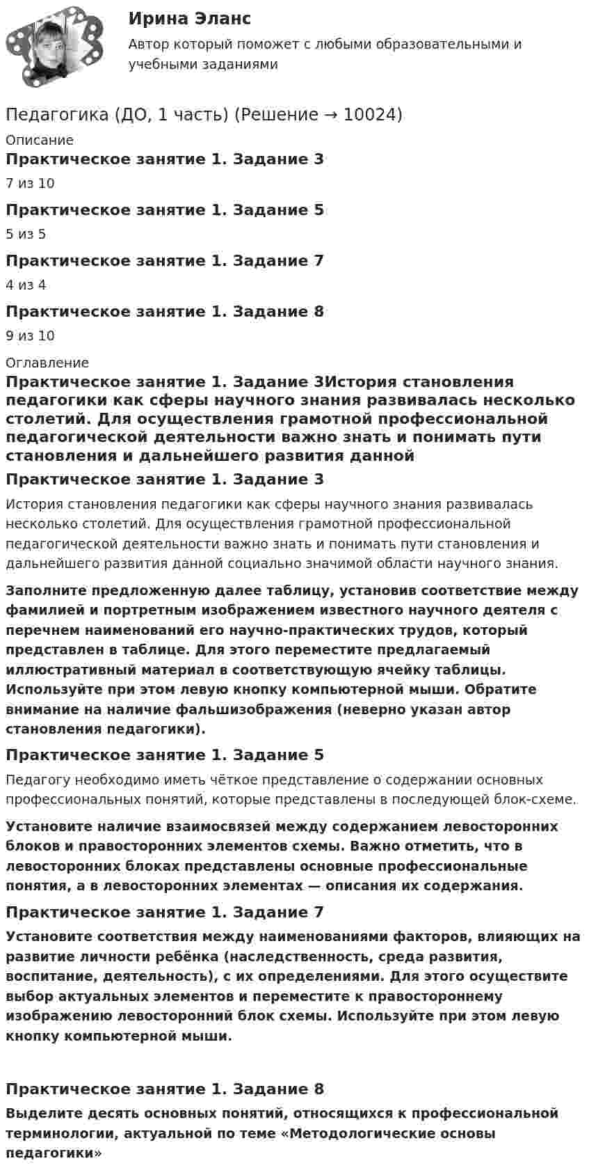      
          Описание
          Практическое занятие 1. Задание 37 из 10Практическое занятие 1. Задание 55 из 5Практическое занятие 1. Задание 74 из 4Практическое занятие 1. Задание 89 из 10 
          Оглавление
          Практическое занятие 1. Задание 3История становления педагогики как сферы научного знания развивалась несколько столетий. Для осуществления грамотной профессиональной педагогической деятельности важно знать и понимать пути становления и дальнейшего развития данной социально значимой области научного знания. Заполните предложенную далее таблицу, установив соответствие между фамилией и портретным изображением известного научного деятеля с перечнем наименований его научно-практических трудов, который представлен в таблице. Для этого переместите предлагаемый иллюстративный материал в соответствующую ячейку таблицы. Используйте при этом левую кнопку компьютерной мыши. Обратите внимание на наличие фальшизображения (неверно указан автор становления педагогики).Практическое занятие 1. Задание 5Педагогу необходимо иметь чёткое представление о содержании основных профессиональных понятий, которые представлены в последующей блок-схеме. Установите наличие взаимосвязей между содержанием левосторонних блоков и правосторонних элементов схемы. Важно отметить, что в левосторонних блоках представлены основные профессиональные понятия, а в левосторонних элементах — описания их содержания.Практическое занятие 1. Задание 7Установите соответствия между наименованиями факторов, влияющих на развитие личности ребёнка (наследственность, среда развития, воспитание, деятельность), с их определениями. Для этого осуществите выбор актуальных элементов и переместите к правостороннему изображению левосторонний блок схемы. Используйте при этом левую кнопку компьютерной мыши.﻿Практическое занятие 1. Задание 8Выделите десять основных понятий, относящихся к профессиональной терминологии, актуальной по теме «Методологические основы педагогики» 
            
            
            Педагогика (ДО, 1 часть)Педагогика (ДО, 1 часть)Педагогика (ДО, 1 часть)Педагогика (ДО, 1 часть)Педагогика (ДО, 1 часть)Педагогика (ДО, 1 часть)Педагогика (ДО, 1 часть)Педагогика высшей школы тест Синергия Педагогика высшей школы (тест с ответами Синергия/МОИ/МТИ/МосАП)Педагогика высшей школы (тест с ответами Синергия/МОИ/МТИ/МосАП)Педагогика (ДО, 1 часть)Педагогика (ДО, 1 часть)Педагогика (ДО, 1 часть)Педагогика (ДО, 1 часть)