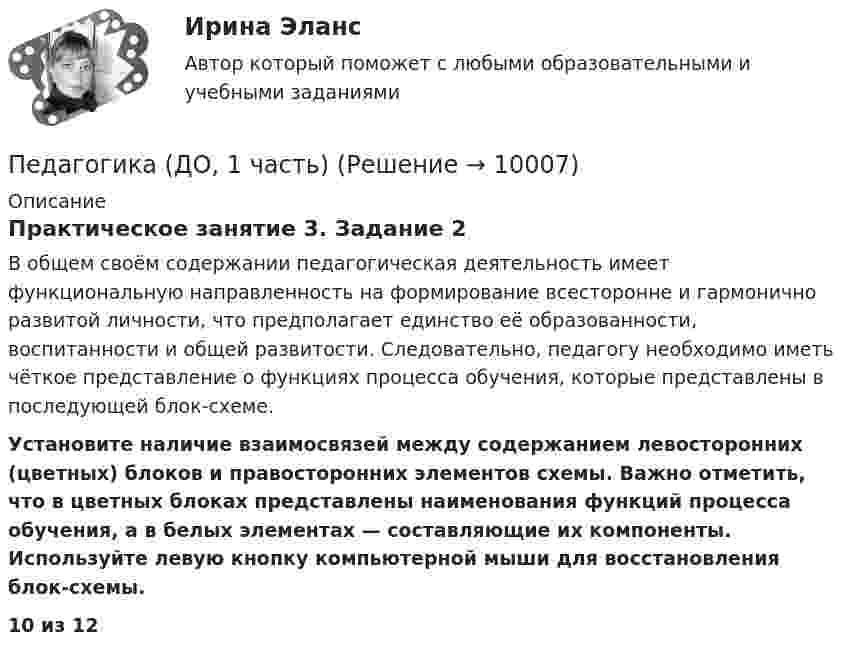      
          Описание
          Практическое занятие 3. Задание 2В общем своём содержании педагогическая деятельность имеет функциональную направленность на формирование всесторонне и гармонично развитой личности, что предполагает единство её образованности, воспитанности и общей развитости. Следовательно, педагогу необходимо иметь чёткое представление о функциях процесса обучения, которые представлены в последующей блок-схеме. Установите наличие взаимосвязей между содержанием левосторонних (цветных) блоков и правосторонних элементов схемы. Важно отметить, что в цветных блоках представлены наименования функций процесса обучения, а в белых элементах — составляющие их компоненты. Используйте левую кнопку компьютерной мыши для восстановления блок-схемы.10 из 12  
            
            
            Педагогика (ДО, 1 часть)Педагогика (ДО, 1 часть)Педагогика (ДО, 1 часть)Педагогика (ДО, 1 часть)Педагогика (ДО, 1 часть) Практическое занятие 1. Задание 8Педагогика (ДО, 1 часть) Практическое занятие 2. Задание 1, 4-6, 8Педагогика (ДО, 1 часть) Практическое занятие 3. Задание 1, 5, 7, 9Педагогика (ДО, 1 часть)Педагогика (ДО, 1 часть)Педагогика (ДО, 1 часть)Педагогика (ДО, 1 часть)Педагогика (ДО, 1 часть)Педагогика (ДО, 1 часть)Педагогика (ДО, 1 часть)