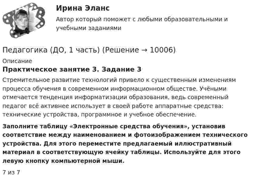      
          Описание
          Практическое занятие 3. Задание 3Стремительное развитие технологий привело к существенным изменениям процесса обучения в современном информационном обществе. Учёными отмечается тенденция информатизации образования, ведь современный педагог всё активнее использует в своей работе аппаратные средства: технические устройства, программное и учебное обеспечение. Заполните таблицу «Электронные средства обучения», установив соответствие между наименованием и фотоизображением технического устройства. Для этого переместите предлагаемый иллюстративный материал в соответствующую ячейку таблицы. Используйте для этого левую кнопку компьютерной мыши. 7 из 7  
            
            
            Педагогика (ДО, 1 часть)Педагогика (ДО, 1 часть)Педагогика (ДО, 1 часть)Педагогика (ДО, 1 часть)Педагогика (ДО, 1 часть)Педагогика (ДО, 1 часть)Педагогика (ДО, 1 часть)Педагогика высшей школы (тест с ответами Синергия/МОИ/МТИ/МосАП)Педагогика (ДО, 1 часть)Педагогика (ДО, 1 часть)Педагогика (ДО, 1 часть)Педагогика (ДО, 1 часть)Педагогика (ДО, 1 часть)Педагогика (ДО, 1 часть)