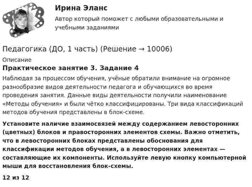      
          Описание
          Практическое занятие 3. Задание 4Наблюдая за процессом обучения, учёные обратили внимание на огромное разнообразие видов деятельности педагога и обучающихся во время проведения занятия. Данные виды деятельности получили наименование «Методы обучения» и были чётко классифицированы. Три вида классификаций методов обучения представлены в блок-схеме. Установите наличие взаимосвязей между содержанием левосторонних (цветных) блоков и правосторонних элементов схемы. Важно отметить, что в левосторонних блоках представлены обоснования для классификации методов обучения, а в левосторонних элементах — составляющие их компоненты. Используйте левую кнопку компьютерной мыши для восстановления блок-схемы.12 из 12  
            
            
            Педагогика (ДО, 1 часть)Педагогика (ДО, 1 часть)Педагогика (ДО, 1 часть)Педагогика (ДО, 1 часть)Педагогика (ДО, 1 часть)Педагогика (ДО, 1 часть)Педагогика (ДО, 1 часть) Педагогика высшей школы (тест с ответами Синергия/МОИ/МТИ/МосАП)Педагогика высшей школы (тест с ответами Синергия/МОИ/МТИ/МосАП)Педагогика (ДО, 1 часть)Педагогика (ДО, 1 часть)Педагогика (ДО, 1 часть)Педагогика (ДО, 1 часть)Педагогика (ДО, 1 часть)