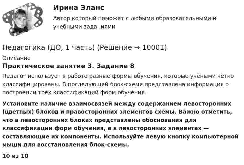      
          Описание
          Практическое занятие 3. Задание 8Педагог использует в работе разные формы обучения, которые учёными чётко классифицированы. В последующей блок-схеме представлена информация о построении трёх классификаций форм обучения. Установите наличие взаимосвязей между содержанием левосторонних (цветных) блоков и правосторонних элементов схемы. Важно отметить, что в левосторонних блоках представлены обоснования для классификации форм обучения, а в левосторонних элементах — составляющие их компоненты. Используйте левую кнопку компьютерной мыши для восстановления блок-схемы.10 из 10  
            
            
            Педагогика (ДО, 1 часть)Педагогика (ДО, 1 часть)Педагогика (ДО, 1 часть)Педагогика (ДО, 1 часть)Педагогика (ДО, 1 часть)Педагогика (ДО, 1 часть)Педагогика (ДО, 1 часть)✅ Педагогика 7 вопросов 2022Педагогика все задания Педагогика высшей школы (ответы на тест СИНЕРГИЯ)Педагогика высшей школы тест Синергия Педагогика высшей школы (тест с ответами Синергия/МОИ/МТИ/МосАП)Педагогика высшей школы (тест с ответами Синергия/МОИ/МТИ/МосАП)Педагогика (ДО, 1 часть)