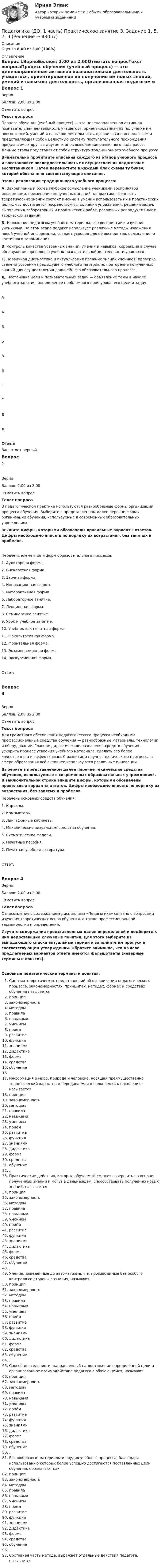      
            Описание
            Оценка 8,00 из 8,00 (100%)  
            Оглавление
            Вопрос 1ВерноБаллов: 2,00 из 2,00Отметить вопросТекст вопросаПроцесс обучения (учебный процесс) — это целенаправленная активная познавательная деятельность учащегося, ориентированная на получение им новых знаний, умений и навыков; деятельность, организованная педагогом и представляющая собой целостную систему поступательного прохождения предлагаемых друг за другом этапов выполнения различного вида работ. Данные этапы представляют собой структуру традиционного учебного процесса.  Внимательно прочитайте описания каждого из этапов учебного процесса и восстановите последовательность их осуществления педагогом и воспитанником. Затем переместите в каждый блок схемы ту букву, которой обозначено соответствующее описание.Этапы реализации традиционного учебного процесса:А. Закрепление и более глубокое осмысление учениками воспринятой информации, применение полученных знаний на практике. Ценность теоретических знаний состоит именно в умении использовать их в практических целях, что достигается посредством выполнения упражнения, решения задач, выполнения лабораторных и практических работ, различных репродуктивных и творческих заданий.Б.  Изложение педагогом учебного материала, его восприятие и изучение учениками. На этом этапе педагог использует различные методы изложения новой учебной информации, создаёт условия для её восприятия, осмысления и частичного запоминания.В. Контроль качества усвоенных знаний, умений и навыков, коррекция в случае обнаружения пробелов в учебно-познавательной деятельности учащихся.Г.  Первичная диагностика и актуализация прежних знаний учеников; проверка степени усвоения предыдущего учебного материала; повторение полученных знаний для осуществления дальнейшего образовательного процесса.Д. Постановка цели и познавательных задач — объявление темы в начале учебного занятия, определение проблемного поля урока, его цели и задач.ААББВВГГДДОтзывВаш ответ верный.Вопрос 2ВерноБаллов: 2,00 из 2,00Отметить вопросТекст вопросаВ педагогической практике используются разнообразные формы организации процесса обучения. Выберите в представленном далее перечне формы организации обучения, используемые в современных образовательных учреждениях.  Впишите цифры, которыми обозначены правильные варианты ответов. Цифры необходимо вписать по порядку их возрастания, без запятых и пробелов.Перечень элементов и форм образовательного процесса:1.    Аудиторная форма.2.    Внеклассная форма.3.    Заочная форма.4.  Инновационная форма.5.   Интерактивная форма.6.   Лабораторное занятие.7.    Лекционная форма.8.   Семинарское занятие.9.   Урок и учебное занятие.10.  Учебник как печатная форма.11.  Факультативная форма. 12.  Фронтальная форма.13.  Экзаменационная форма.14.  Экскурсионная форма. Ответ:Вопрос 3ВерноБаллов: 2,00 из 2,00Отметить вопросТекст вопросаДля грамотного обеспечения педагогического процесса необходимы профессиональные средства обучения — разнообразные материалы, технологии и оборудование. Главное дидактическое назначение средств обучения — ускорить процесс усвоения учебного материала, сделать его более качественным и эффективным. С развитием научно-технического прогресса в сфере образования всё активнее используются различные инновации.Выберите в представленном далее перечне технические средства обучения, используемые в современных образовательных учреждениях. В заключительной строке впишите цифры, которыми обозначены правильные варианты ответов. Цифры необходимо вписать по порядку их возрастания, без запятых и пробелов. Перечень основных средств обучения:1.   Картины.2.   Компьютеры.3.   Лингафонные кабинеты.4.   Механические визуальные средства обучения.5.   Схематические модели.6.   Печатные пособия.7.    Печатная учебная литература.Ответ:Вопрос 4ВерноБаллов: 2,00 из 2,00Отметить вопросТекст вопросаОзнакомление с содержанием дисциплины «Педагогика» связано с вопросами изучения теоретических основ обучения, а также профессиональной терминологии и определений. Изучите содержание представленных далее определений и подберите к ним недостающие ключевые понятия. Для этого выберите из выпадающего списка актуальный термин и заполните им пропуск в соответствующем утверждении. Обратите внимание, что в числе предлагаемых вариантов ответа имеются фальшответы (неверные термины и понятия).Основные педагогические термины и понятия: Система теоретических представлений об организации педагогического процесса, закономерностях, принципах, методах, формах и средствах обучения называется  принципзакономерность методомправила навыкамиумениемприёмразвитиефункциязнаниямидидактикаформа средстваобучение . Информация о мире, природе и человеке, носящая преимущественно теоретический характер и передаваемая от поколения к поколению, называется  принципзакономерность методомправила навыкамиумениемприёмразвитиефункциязнаниямидидактикаформа средстваобучение . Практические действия, которые обучаемый сможет совершить на основе полученных знаний и могут в дальнейшем, способствовать получению новых знаний, называется  принципзакономерность методомправила навыкамиумениемприёмразвитиефункциязнаниямидидактикаформа средстваобучение . Умения, доведённые до автоматизма, т.е. производимые без особого контроля со стороны сознания, называют  принципзакономерность методомправила навыкамиумениемприёмразвитиефункциязнаниямидидактикаформа средстваобучение . Способ деятельности, направленный на достижение определённой цели и организованное взаимодействие педагога с обучающимся, называют  принципзакономерность методомправила навыкамиумениемприёмразвитиефункциязнаниямидидактикаформа средстваобучение . Разнообразные материалы и орудия учебного процесса, благодаря использованию которых более успешно достигаются поставленные цели обучения, обозначают как  принципзакономерность методомправила навыкамиумениемприёмразвитиефункциязнаниямидидактикаформа средстваобучение . Составная часть метода, выражает отдельные действия педагога, называется  
            
            
            Педагогика (ДО, 1 часть) Практическое занятие 2. Задание 1, 4-6, 8Педагогика (ДО, 1 часть) Практическое занятие 3. Задание 1, 5, 7, 9Педагогика (ДО, 2 часть)Педагогика (ДО, 2 часть) Комплексное задание НСПКПедагогика (ДО, 2 часть) Практическое занятие № 4Педагогика (ДО, 2 часть) Практическое занятие № 4  НСПКПедагогика (задания)Педагогика (ДО, 1 часть)Педагогика (ДО, 1 часть)Педагогика (ДО, 1 часть)Педагогика (ДО, 1 часть)Педагогика (ДО, 1 часть)Педагогика (ДО, 1 часть)Педагогика (ДО, 1 часть)