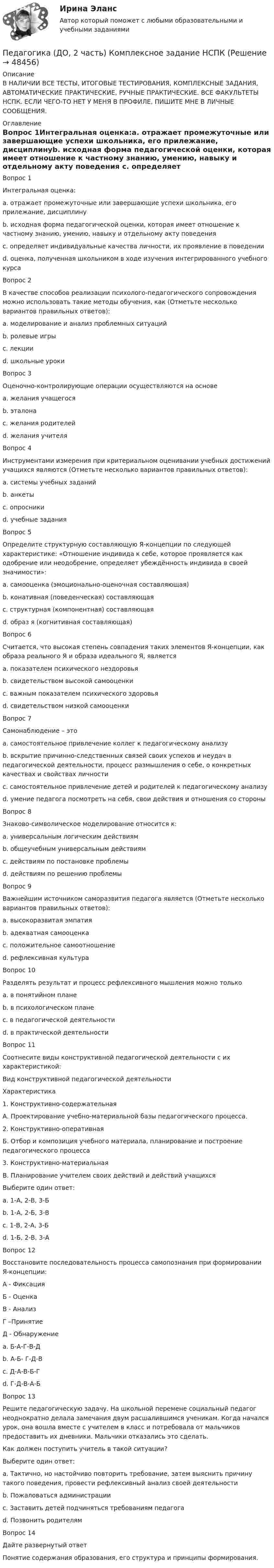     
            Описание
            В НАЛИЧИИ ВСЕ ТЕСТЫ, ИТОГОВЫЕ ТЕСТИРОВАНИЯ, КОМПЛЕКСНЫЕ ЗАДАНИЯ, АВТОМАТИЧЕСКИЕ ПРАКТИЧЕСКИЕ, РУЧНЫЕ ПРАКТИЧЕСКИЕ. ВСЕ ФАКУЛЬТЕТЫ НСПК. ЕСЛИ ЧЕГО-ТО НЕТ У МЕНЯ В ПРОФИЛЕ, ПИШИТЕ МНЕ В ЛИЧНЫЕ СООБЩЕНИЯ. 
            Оглавление
            Вопрос 1Интегральная оценка:a. отражает промежуточные или завершающие успехи школьника, его прилежание, дисциплинуb. исходная форма педагогической оценки, которая имеет отношение к частному знанию, умению, навыку и отдельному акту поведения c. определяет индивидуальные качества личности, их проявление в поведенииd. оценка, полученная школьником в ходе изучения интегрированного учебного курсаВопрос 2В качестве способов реализации психолого-педагогического сопровождения можно использовать такие методы обучения, как (Отметьте несколько вариантов правильных ответов):a. моделирование и анализ проблемных ситуаций b. ролевые игры c. лекции d. школьные урокиВопрос 3Оценочно-контролирующие операции осуществляются на основеa. желания учащегосяb. эталона c. желания родителейd. желания учителяВопрос 4Инструментами измерения при критериальном оценивании учебных достижений учащихся являются (Отметьте несколько вариантов правильных ответов):a. системы учебных заданий b. анкетыc. опросникиd. учебные задания Вопрос 5Определите структурную составляющую Я-концепции по следующей характеристике: «Отношение индивида к себе, которое проявляется как одобрение или неодобрение, определяет убеждённость индивида в своей значимости»:a. самооценка (эмоционально-оценочная составляющая) b. конативная (поведенческая) составляющаяc. структурная (компонентная) составляющаяd. образ я (когнитивная составляющая)Вопрос 6Считается, что высокая степень совпадения таких элементов Я-концепции, как образа реального Я и образа идеального Я, являетсяa. показателем психического нездоровьяb. свидетельством высокой самооценки c. важным показателем психического здоровья d. свидетельством низкой самооценкиВопрос 7Самонаблюдение – этоa. самостоятельное привлечение коллег к педагогическому анализуb. вскрытие причинно-следственных связей своих успехов и неудач в педагогической деятельности, процесс размышления о себе, о конкретных качествах и свойствах личностиc. самостоятельное привлечение детей и родителей к педагогическому анализуd. умение педагога посмотреть на себя, свои действия и отношения со стороны Вопрос 8Знаково-символическое моделирование относится к:a. универсальным логическим действиямb. общеучебным универсальным действиям c. действиям по постановке проблемыd. действиям по решению проблемыВопрос 9Важнейшим источником саморазвития педагога является (Отметьте несколько вариантов правильных ответов):a. высокоразвитая эмпатияb. адекватная самооценкаc. положительное самоотношение d. рефлексивная культура Вопрос 10Разделять результат и процесс рефлексивного мышления можно толькоa. в понятийном плане b. в психологическом планеc. в педагогической деятельностиd. в практической деятельностиВопрос 11Соотнесите виды конструктивной педагогической деятельности с их характеристикой:Вид конструктивной педагогической деятельностиХарактеристика1. Конструктивно-содержательнаяА. Проектирование учебно-материальной базы педагогического процесса.2. Конструктивно-оперативнаяБ. Отбор и композиция учебного материала, планирование и построение педагогического процесса3. Конструктивно-материальнаяВ. Планирование учителем своих действий и действий учащихсяВыберите один ответ:a. 1-А, 2-В, 3-Бb. 1-А, 2-Б, 3-Вc. 1-В, 2-А, 3-Бd. 1-Б, 2-В, 3-А Вопрос 12Восстановите последовательность процесса самопознания при формировании Я-концепции:А - ФиксацияБ - ОценкаВ - АнализГ –ПринятиеД - Обнаружениеa. Б-А-Г-В-Дb. А-Б- Г-Д-Вc. Д-А-В-Б-Г d. Г-Д-В-А-БВопрос 13Решите педагогическую задачу. На школьной перемене социальный педагог неоднократно делала замечания двум расшалившимся ученикам. Когда начался урок, она вошла вместе с учителем в класс и потребовала от мальчиков предоставить их дневники. Мальчики отказались это сделать.Как должен поступить учитель в такой ситуации?Выберите один ответ:a. Тактично, но настойчиво повторить требование, затем выяснить причину такого поведения, провести рефлексивный анализ своей деятельности b. Пожаловаться администрацииc. Заставить детей подчиняться требованиям педагогаd. Позвонить родителямВопрос 14Дайте развернутый ответПонятие содержания образования, его структура и принципы формирования. 
            
            
            Педагогика (ДО, 2 часть)Педагогика (ДО, 2 часть) Комплексное задание НСПКПедагогика (ДО, 2 часть) Практическое занятие № 4Педагогика (ДО, 2 часть) Практическое занятие № 4  НСПКПедагогика (задания)Педагогика (задания)Педагогика и психология задания Педагогика (ДО, 1 часть)Педагогика (ДО, 1 часть)Педагогика (ДО, 1 часть)Педагогика (ДО, 1 часть)Педагогика (ДО, 1 часть)Педагогика (ДО, 1 часть) Практическое занятие 1. Задание 8Педагогика (ДО, 1 часть) Практическое занятие 2. Задание 1, 4-6, 8