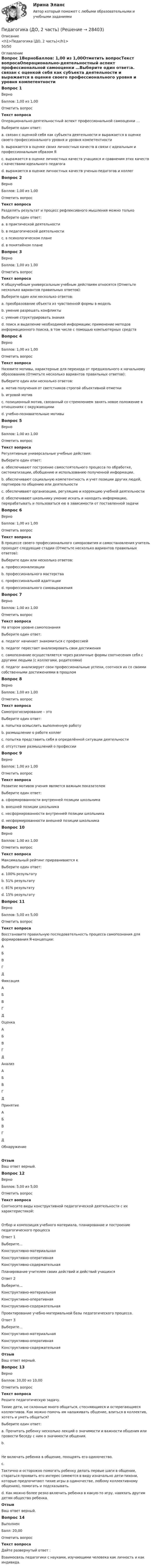      
          Описание
          <h1>Педагогика (ДО, 2 часть)</h1>50/50 
          Оглавление
          Вопрос 1ВерноБаллов: 1,00 из 1,00Отметить вопросТекст вопросаОперационально-деятельностный аспект профессиональной самооценки …Выберите один ответ:a. связан с оценкой себя как субъекта деятельности и выражается в оценке своего профессионального уровня и уровня компетентности b. выражается в оценке своих личностных качеств в связи с идеальным и профессиональным образом Яc. выражается в оценке личностных качеств учащихся и сравнении этих качеств с качествами идеального педагогаd. выражается в оценке личностных качеств ученых-педагогов и коллегВопрос 2ВерноБаллов: 1,00 из 1,00Отметить вопросТекст вопросаРазделять результат и процесс рефлексивного мышления можно толькоВыберите один ответ:a. в практической деятельностиb. в педагогической деятельностиc. в психологическом планеd. в понятийном плане Вопрос 3ВерноБаллов: 1,00 из 1,00Отметить вопросТекст вопросаК общеучебным универсальным учебным действиям относятся (Отметьте несколько вариантов правильных ответов):Выберите один или несколько ответов:a. преобразование объекта из чувственной формы в модель b. умение разрешать конфликтыc. умение структурировать знания d. поиск и выделение необходимой информации; применение методов информационного поиска, в том числе с помощью компьютерных средств Вопрос 4ВерноБаллов: 1,00 из 1,00Отметить вопросТекст вопросаНазовите мотивы, характерные для перехода от предшкольного к начальному образованию (Отметьте несколько вариантов правильных ответов):Выберите один или несколько ответов:a. мотив получения от светстников строгой объективной отметкиb. игровой мотив c. позиционный мотив, связанный со стремлением занять новое положение в отношениях с окружающими d. учебно-познавательные мотивы Вопрос 5ВерноБаллов: 1,00 из 1,00Отметить вопросТекст вопросаРегулятивные универсальные учебные действия:Выберите один ответ:a. обеспечивают построение самостоятельного процесса по обработке, систематизации, обобщению и использованию полученной информации.b. обеспечивают социальную компетентность и учет позиции других людей, партнеров по общению или деятельностиc. обеспечивают организацию, регуляцию и коррекцию учебной деятельности d. обеспечивают школьнику умение искать и находить информацию, перерабатывать и пользоваться ею в зависимости от поставленной задачиВопрос 6ВерноБаллов: 1,00 из 1,00Отметить вопросТекст вопросаВ процессе своего профессионального саморазвития и самостановления учитель проходит следующие стадии (Отметьте несколько вариантов правильных ответов):Выберите один или несколько ответов:a. профессионализации b. профессионального мастерства c. профессиональной адаптации d. профессионального самовыраженияВопрос 7ВерноБаллов: 1,00 из 1,00Отметить вопросТекст вопросаНа втором уровне самопознанияВыберите один ответ:a. педагог начинает знакомиться с профессиейb. педагог перестает анализировать свои достиженияc. самопознание осуществляется через различные формы соотнесения себя с другими людьми (с коллегами, родителями)d. педагог анализирует свои профессиональные успехи, соотнося их со своими собственными достижениями в прошлом Вопрос 8ВерноБаллов: 1,00 из 1,00Отметить вопросТекст вопросаСамопрогнозирование – этоВыберите один ответ:a. попытка осмыслить выполненную работуb. размышление о работе коллегc. попытка представить себя в определённой ситуации деятельности d. отсутствие размышлений о профессииВопрос 9ВерноБаллов: 1,00 из 1,00Отметить вопросТекст вопросаРазвитие мотивов учения является важным показателемВыберите один ответ:a. сформированности внутренней позиции школьника b. внешней позиции школьникаc. несформированности внутренней позиции школьникаd. несформированности внешней позиции школьникаВопрос 10ВерноБаллов: 1,00 из 1,00Отметить вопросТекст вопросаМаксимальный рейтинг приравнивается кВыберите один ответ:a. 100% результату b. 51% результатуc. 81% результатуd. 15% результатуВопрос 11ВерноБаллов: 5,00 из 5,00Отметить вопросТекст вопросаВосстановите правильную последовательность процесса самопознания для формирования Я-концепции: АБВГД  Фиксация АБВГД  Оценка АБВГД  Анализ АБВГД  Принятие АБВГД  ОбнаружениеОтзывВаш ответ верный.Вопрос 12ВерноБаллов: 5,00 из 5,00Отметить вопросТекст вопросаСоотнесите виды конструктивной педагогической деятельности с их характеристикой:Отбор и композиция учебного материала, планирование и построение педагогического процессаОтвет 1Выберите...Конструктивно-материальнаяКонструктивно-оперативнаяКонструктивно-содержательная Планирование учителем своих действий и действий учащихсяОтвет 2Выберите...Конструктивно-материальнаяКонструктивно-оперативнаяКонструктивно-содержательная Проектирование учебно-материальной базы педагогического процесса.Ответ 3Выберите...Конструктивно-материальнаяКонструктивно-оперативнаяКонструктивно-содержательная ОтзывВаш ответ верный.Вопрос 13ВерноБаллов: 10,00 из 10,00Отметить вопросТекст вопросаРешите педагогическую задачу. Тихие дети, не склонные много общаться, стесняющиеся и остерегающиеся коллективов. Как можно помочь им налаживать общение, влиться в коллектив, хотеть и уметь общаться?Выберите один ответ:a. Прочитать ребенку несколько лекций о значимости и важности общения или провести беседу с ним о значимости общения.b.Не включать ребенка в общение, поощрять его одиночество.c.Тактично и осторожно помогать ребенку делать первые шаги в общении, стараться проявить его интерес (имеются в виду изначально дети-тихони, которые предпочитают тихие игры в одиночестве, любому коллективному общению), помогать и подсказывать. d. Как можно более резко включить ребенка в какую-то игру, навязать другим детям общество ребенка.ОтзывВаш ответ верный.Вопрос 14ВыполненБалл: 20,00Отметить вопросТекст вопросаДайте развернутый ответ :Взаимосвязь педагогики с науками, изучающими человека как личность и как индивида. 
            
            
            Педагогика (ДО, 1 часть) Практическое занятие 3. Задание 1, 5, 7, 9Педагогика (ДО, 2 часть)Педагогика (ДО, 2 часть) Комплексное задание НСПКПедагогика (ДО, 2 часть) Практическое занятие № 4Педагогика (ДО, 2 часть) Практическое занятие № 4  НСПКПедагогика (задания)Педагогика (задания)Педагогика (ДО, 1 часть)Педагогика (ДО, 1 часть)Педагогика (ДО, 1 часть)Педагогика (ДО, 1 часть)Педагогика (ДО, 1 часть)Педагогика (ДО, 1 часть)Педагогика (ДО, 1 часть) Практическое занятие 1. Задание 8