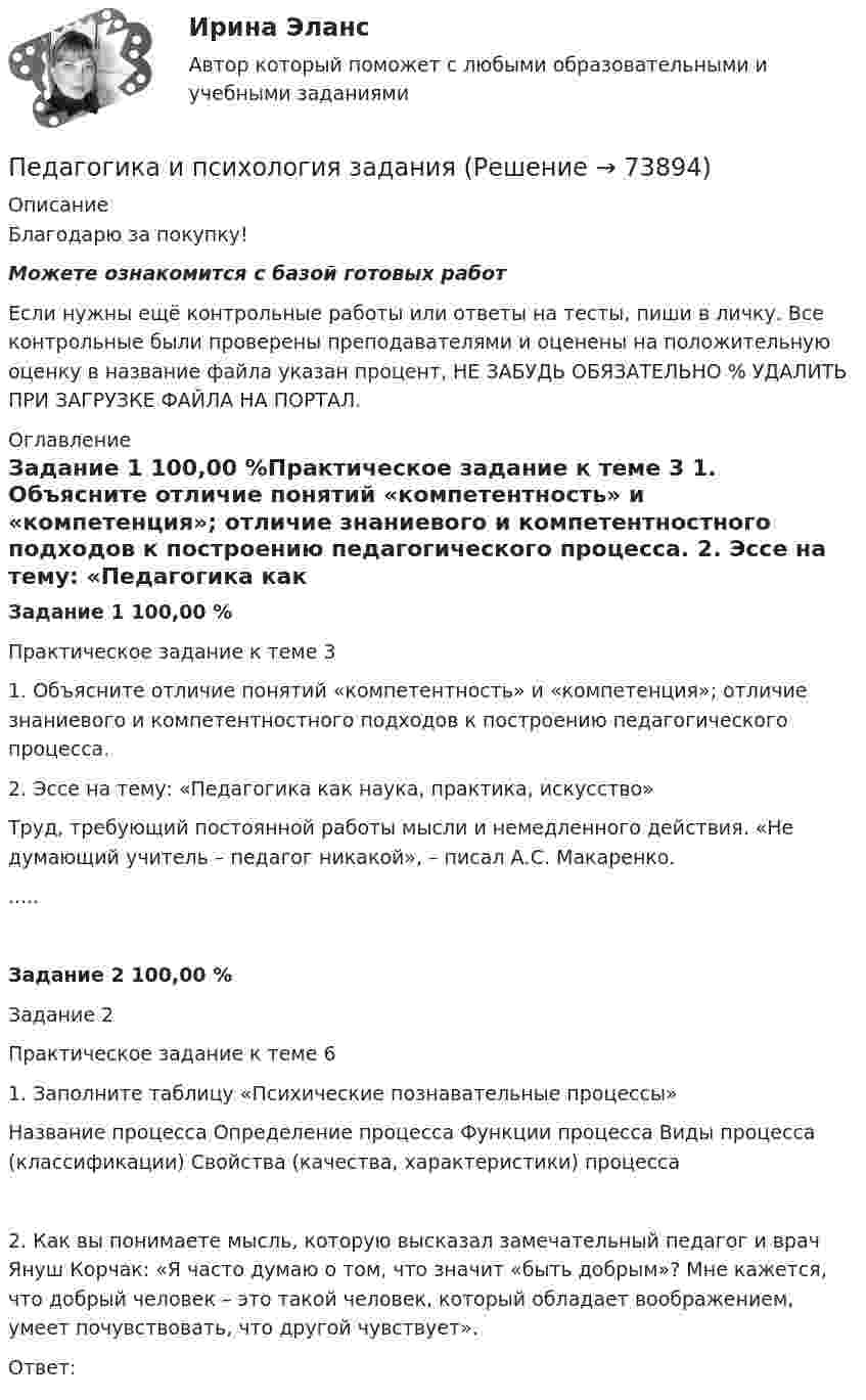      
            Описание
            Благодарю за покупку!Можете ознакомится с базой готовых работ Если нужны ещё контрольные работы или ответы на тесты, пиши в личку. Все контрольные были проверены преподавателями и оценены на положительную оценку в название файла указан процент, НЕ ЗАБУДЬ ОБЯЗАТЕЛЬНО % УДАЛИТЬ ПРИ ЗАГРУЗКЕ ФАЙЛА НА ПОРТАЛ. 
            Оглавление
            Задание  1 100,00 %Практическое задание к теме 3
1. Объясните отличие понятий «компетентность» и «компетенция»; отличие знаниевого и компетентностного подходов к построению педагогического процесса.
2. Эссе на тему: «Педагогика как наука, практика, искусство»
Труд, требующий постоянной работы мысли и немедленного действия. «Не думающий учитель – педагог никакой», – писал А.С. Макаренко. 
.....Задание  2 100,00 %Задание 2
Практическое задание к теме 6
1. Заполните таблицу «Психические познавательные процессы»
Название процесса	Определение процесса	Функции процесса	Виды процесса (классификации)	Свойства (качества, характеристики) процесса

2. Как вы понимаете мысль, которую высказал замечательный педагог и врач Януш Корчак: «Я часто думаю о том, что значит «быть добрым»? Мне кажется, что добрый человек – это такой человек, который обладает воображением, умеет почувствовать, что другой чувствует».
Ответ:
  
            
            
            Педагогика (задания)Педагогика и психология задания Педагогика и психология (тест с ответами Синергия/МОИ/ МТИ /МОСАП)Педагогика Итоговое тестированиеПедагогика. Итоговый тест.Педагогика Комплексное задание Педагогика  Комплексное задание   НСПКПедагогика (ДО, 1 часть) Практическое занятие 1. Задание 8Педагогика (ДО, 1 часть) Практическое занятие 2. Задание 1, 4-6, 8Педагогика (ДО, 1 часть) Практическое занятие 3. Задание 1, 5, 7, 9Педагогика (ДО, 2 часть)Педагогика (ДО, 2 часть) Комплексное задание НСПКПедагогика (ДО, 2 часть) Практическое занятие № 4Педагогика (ДО, 2 часть) Практическое занятие № 4  НСПК