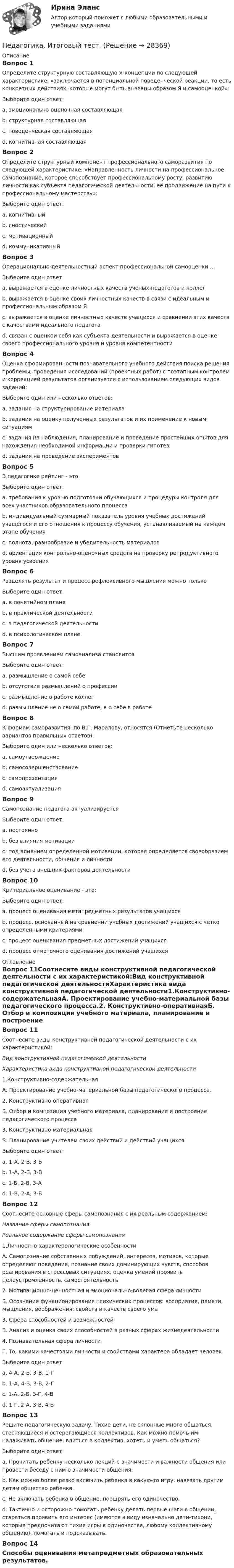      
          Описание
          Вопрос 1Определите структурную составляющую Я-концепции по следующей характеристике: «заключается в потенциальной поведенческой реакции, то есть конкретных действиях, которые могут быть вызваны образом Я и самооценкой»:Выберите один ответ:a. эмоционально-оценочная составляющаяb. структурная составляющаяc. поведенческая составляющая d. когнитивная составляющаяВопрос 2Определите структурный компонент профессионального саморазвития по следующей характеристике: «Направленность личности на профессиональное самопознание, которое способствует профессиональному росту, развитию личности как субъекта педагогической деятельности, её продвижение на пути к профессиональному мастерству»:Выберите один ответ:a. когнитивныйb. гностическийc. мотивационный d. коммуникативныйВопрос 3Операционально-деятельностный аспект профессиональной самооценки …Выберите один ответ:a. выражается в оценке личностных качеств ученых-педагогов и коллегb. выражается в оценке своих личностных качеств в связи с идеальным и профессиональным образом Яc. выражается в оценке личностных качеств учащихся и сравнении этих качеств с качествами идеального педагогаd. связан с оценкой себя как субъекта деятельности и выражается в оценке своего профессионального уровня и уровня компетентности Вопрос 4Оценка сформированности познавательного учебного действия поиска решения проблемы, проведения исследований (проектных работ) с поэтапным контролем и коррекцией результатов организуется с использованием следующих видов заданий:Выберите один или несколько ответов:a. задания на структурирование материалаb. задания на оценку полученных результатов и их применение к новым ситуациямc. задания на наблюдения, планирование и проведение простейших опытов для нахождения необходимой информации и проверки гипотез d. задания на проведение экспериментов Вопрос 5В педагогике рейтинг - этоВыберите один ответ:a. требования к уровню подготовки обучающихся и процедуры контроля для всех участников образовательного процессаb. индивидуальный суммарный показатель уровня учебных достижений учащегося и его отношения к процессу обучения, устанавливаемый на каждом этапе обучения c. полнота, разнообразие и убедительность материаловd. ориентация контрольно-оценочных средств на проверку репродуктивного уровня усвоенияВопрос 6Разделять результат и процесс рефлексивного мышления можно толькоВыберите один ответ:a. в понятийном плане b. в практической деятельностиc. в педагогической деятельностиd. в психологическом планеВопрос 7Высшим проявлением самоанализа становитсяВыберите один ответ:a. размышление о самой себеb. отсутствие размышлений о профессииc. размышление о работе коллегd. размышление не о самой работе, а о себе в работе Вопрос 8К формам саморазвития, по В.Г. Маралову, относятся (Отметьте несколько вариантов правильных ответов):Выберите один или несколько ответов:a. самоутверждение b. самосовершенствование c. самопрезентацияd. самоактуализация Вопрос 9Самопознание педагога актуализируетсяВыберите один ответ:a. постоянноb. без влияния мотивацииc. под влиянием определенной мотивации, которая определяется своеобразием его деятельности, общения и личности d. без учета внешних факторов деятельностиВопрос 10Критериальное оценивание - это:Выберите один ответ:a. процесс оценивания метапредметных результатов учащихсяb. процесс, основанный на сравнении учебных достижений учащихся с четко определенными критериями c. процесс оценивания предметных достижений учащихсяd. процесс отметочного оценивания достижений учащихся 
          Оглавление
          Вопрос 11Соотнесите виды конструктивной педагогической деятельности с их характеристикой:Вид конструктивной педагогической деятельностиХарактеристика вида конструктивной педагогической деятельности1.Конструктивно-содержательнаяА. Проектирование учебно-материальной базы педагогического процесса.2. Конструктивно-оперативнаяБ. Отбор и композиция учебного материала, планирование и построение педагогического процесса3. Конструктивно-материальнаяВ. Планирование учителем своих действий и действий учащихсяВыберите один ответ:a. 1-А, 2-В, 3-Бb. 1-А, 2-Б, 3-Вc. 1-Б, 2-В, 3-А d. 1-В, 2-А, 3-БВопрос 12Соотнесите основные сферы самопознания с их реальным содержанием:Название сферы самопознанияРеальное содержание сферы самопознания1.Личностно-характерологические особенностиА. Самопознание собственных побуждений, интересов, мотивов, которые определяют поведение, познание своих доминирующих чувств, способов реагирования в стрессовых ситуациях, оценка умений проявить целеустремлённость, самостоятельность2. Мотивационно-ценностная и эмоционально-волевая сфера личностиБ. Осознание функционирования психических процессов: восприятия, памяти, мышления, воображения; свойств и качеств своего ума3. Сфера способностей и возможностейВ. Анализ и оценка своих способностей в разных сферах жизнедеятельности4. Познавательная сфера личностиГ. То, какими качествами личности и свойствами характера обладает человекВыберите один ответ:a. 4-А, 2-Б, 3-В, 1-Гb. 1-А, 4-Б, 3-В, 2-Гc. 1-А, 2-Б, 3-Г, 4-Вd. 1-Г, 2-А, 3-В, 4-Б Вопрос 13Решите педагогическую задачу. Тихие дети, не склонные много общаться, стесняющиеся и остерегающиеся коллективов. Как можно помочь им налаживать общение, влиться в коллектив, хотеть и уметь общаться?Выберите один ответ:a. Прочитать ребенку несколько лекций о значимости и важности общения или провести беседу с ним о значимости общения.b. Как можно более резко включить ребенка в какую-то игру, навязать другим детям общество ребенка.c. Не включать ребенка в общение, поощрять его одиночество.d. Тактично и осторожно помогать ребенку делать первые шаги в общении, стараться проявить его интерес (имеются в виду изначально дети-тихони, которые предпочитают тихие игры в одиночестве, любому коллективному общению), помогать и подсказывать. Вопрос 14Способы оценивания метапредметных образовательных результатов. 
            
            
            Педагогика Итоговое тестированиеПедагогика. Итоговый тест.Педагогика Комплексное задание Педагогика  Комплексное задание   НСПКПедагогика  Комплексное задание  НСПКПедагогика Комплексное задание  НСПКПедагогика Комплексное задание НСПКПедагогика (ДО, 2 часть)Педагогика (ДО, 2 часть) Комплексное задание НСПКПедагогика (ДО, 2 часть) Практическое занятие № 4Педагогика (ДО, 2 часть) Практическое занятие № 4  НСПКПедагогика (задания)Педагогика (задания)Педагогика и психология задания 