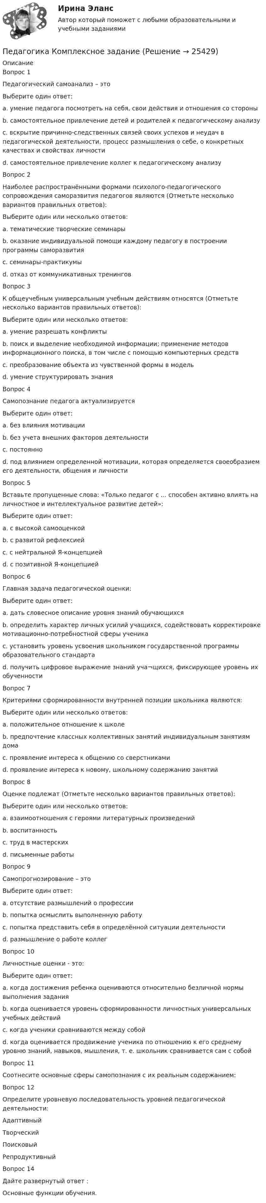      
          Описание
          Вопрос 1Педагогический самоанализ – этоВыберите один ответ:a. умение педагога посмотреть на себя, свои действия и отношения со стороныb. самостоятельное привлечение детей и родителей к педагогическому анализуc. вскрытие причинно-следственных связей своих успехов и неудач в педагогической деятельности, процесс размышления о себе, о конкретных качествах и свойствах личности d. самостоятельное привлечение коллег к педагогическому анализуВопрос 2Наиболее распространёнными формами психолого-педагогического сопровождения саморазвития педагогов являются (Отметьте несколько вариантов правильных ответов):Выберите один или несколько ответов:a. тематические творческие семинары b. оказание индивидуальной помощи каждому педагогу в построении программы саморазвития c. семинары-практикумы d. отказ от коммуникативных тренинговВопрос 3К общеучебным универсальным учебным действиям относятся (Отметьте несколько вариантов правильных ответов):Выберите один или несколько ответов:a. умение разрешать конфликтыb. поиск и выделение необходимой информации; применение методов информационного поиска, в том числе с помощью компьютерных средств c. преобразование объекта из чувственной формы в модель d. умение структурировать знания Вопрос 4Самопознание педагога актуализируетсяВыберите один ответ:a. без влияния мотивацииb. без учета внешних факторов деятельностиc. постоянноd. под влиянием определенной мотивации, которая определяется своеобразием его деятельности, общения и личности Вопрос 5Вставьте пропущенные слова: «Только педагог с ... способен активно влиять на личностное и интеллектуальное развитие детей»:Выберите один ответ:a. с высокой самооценкойb. с развитой рефлексиейc. с нейтральной Я-концепциейd. с позитивной Я-концепцией Вопрос 6Главная задача педагогической оценки:Выберите один ответ:a. дать словесное описание уровня знаний обучающихсяb. определить характер личных усилий учащихся, содействовать корректировке мотивационно-потребностной сферы ученика c. установить уровень усвоения школьником государственной программы образовательного стандартаd. получить цифровое выражение знаний уча¬щихся, фиксирующее уровень их обученностиВопрос 7Критериями сформированности внутренней позиции школьника являются:Выберите один или несколько ответов:a. положительное отношение к школе b. предпочтение классных коллективных занятий индивидуальным занятиям дома c. проявление интереса к общению со сверстникамиd. проявление интереса к новому, школьному содержанию занятий Вопрос 8Оценке подлежат (Отметьте несколько вариантов правильных ответов):Выберите один или несколько ответов:a. взаимоотношения с героями литературных произведенийb. воспитанность c. труд в мастерских d. письменные работы Вопрос 9Самопрогнозирование – этоВыберите один ответ:a. отсутствие размышлений о профессииb. попытка осмыслить выполненную работуc. попытка представить себя в определённой ситуации деятельности d. размышление о работе коллегВопрос 10Личностные оценки - это:Выберите один ответ:a. когда достижения ребенка оцениваются относительно безличной нормы выполнения заданияb. когда оценивается уровень сформированности личностных универсальных учебных действийc. когда ученики сравниваются между собойd. когда оценивается продвижение ученика по отношению к его среднему уровню знаний, навыков, мышления, т. е. школьник сравнивается сам с собой Вопрос 11Соотнесите основные сферы самопознания с их реальным содержанием:Вопрос 12Определите уровневую последовательность уровней педагогической деятельности: Адаптивный Творческий Поисковый РепродуктивныйВопрос 14Дайте развернутый ответ :Основные функции обучения.  
            
            
            Педагогика. Итоговый тест.Педагогика Комплексное задание Педагогика  Комплексное задание   НСПКПедагогика  Комплексное задание  НСПКПедагогика Комплексное задание  НСПКПедагогика Комплексное задание НСПКПедагогика Комплекс НСПКПедагогика (ДО, 2 часть) Комплексное задание НСПКПедагогика (ДО, 2 часть) Практическое занятие № 4Педагогика (ДО, 2 часть) Практическое занятие № 4  НСПКПедагогика (задания)Педагогика (задания)Педагогика и психология задания Педагогика и психология (тест с ответами Синергия/МОИ/ МТИ /МОСАП)