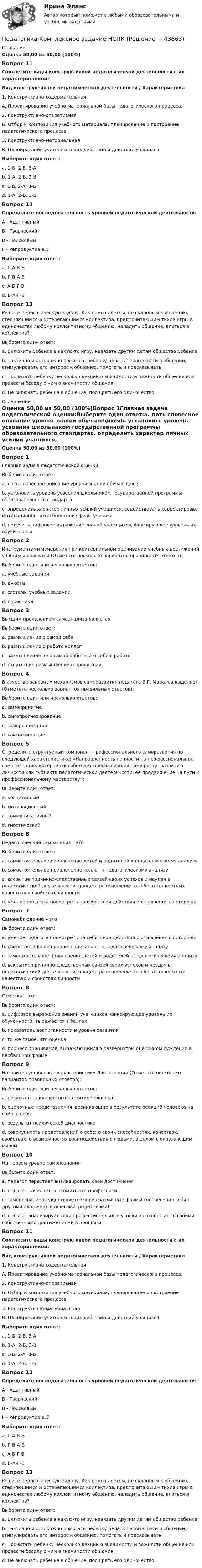      
            Описание
            Оценка 50,00 из 50,00 (100%)Вопрос 11Соотнесите виды конструктивной педагогической деятельности с их характеристикой:Вид конструктивной педагогической деятельности / Характеристика1. Конструктивно-содержательнаяА. Проектирование учебно-материальной базы педагогического процесса.2. Конструктивно-оперативнаяБ. Отбор и композиция учебного материала, планирование и построение педагогического процесса3. Конструктивно-материальнаяВ. Планирование учителем своих действий и действий учащихсяВыберите один ответ:a. 1-Б, 2-В, 3-А b. 1-А, 2-Б, 3-Вc. 1-В, 2-А, 3-Бd. 1-А, 2-В, 3-БВопрос 12Определите последовательность уровней педагогической деятельности:А - АдаптивныйБ - ТворческийВ - ПоисковыйГ - РепродуктивныйВыберите один ответ:a. Г-А-В-Б b. Г-В-А-Бc. А-Б-Г-Вd. Б-А-Г-ВВопрос 13Решите педагогическую задачу. Как помочь детям, не склонным к общению, стесняющимся и остерегающимся коллектива, предпочитающим тихие игры в одиночестве любому коллективному общению, наладить общение, влиться в коллектив?Выберите один ответ:a. Включить ребенка в какую-то игру, навязать другим детям общество ребенкаb. Тактично и осторожно помогать ребенку делать первые шаги в общении, стимулировать его интерес к общению, помогать и подсказывать c. Прочитать ребенку несколько лекций о значимости и важности общения или провести беседу с ним о значимости общенияd. Не включать ребенка в общение, поощрять его одиночество 
            Оглавление
            Оценка 50,00 из 50,00 (100%)Вопрос 1Главная задача педагогической оценки:Выберите один ответ:a. дать словесное описание уровня знаний обучающихсяb. установить уровень усвоения школьником государственной программы образовательного стандартаc. определить характер личных усилий учащихся, содействовать корректировке мотивационно-потребностной сферы ученика d. получить цифровое выражение знаний уча¬щихся, фиксирующее уровень их обученностиВопрос 2Инструментами измерения при критериальном оценивании учебных достижений учащихся являются (Отметьте несколько вариантов правильных ответов):Выберите один или несколько ответов:a. учебные задания b. анкетыc. системы учебных заданий d. опросникиВопрос 3Высшим проявлением самоанализа являетсяВыберите один ответ:a. размышление о самой себеb. размышление о работе коллегc. размышление не о самой работе, а о себе в работе d. отсутствие размышлений о профессииВопрос 4В качестве основных механизмов саморазвития педагога В.Г. Маралов выделяет (Отметьте несколько вариантов правильных ответов):Выберите один или несколько ответов:a. самопринятие b. самопрогнозирование c. самореализацияd. самоизменениеВопрос 5Определите структурный компонент профессионального саморазвития по следующей характеристике: «Направленность личности на профессиональное самопознание, которое способствует профессиональному росту, развитию личности как субъекта педагогической деятельности, её продвижение на пути к профессиональному мастерству»:Выберите один ответ:a. когнитивныйb. мотивационный c. коммуникативныйd. гностическийВопрос 6Педагогический самоанализ – этоВыберите один ответ:a. самостоятельное привлечение детей и родителей к педагогическому анализуb. самостоятельное привлечение коллег к педагогическому анализуc. вскрытие причинно-следственных связей своих успехов и неудач в педагогической деятельности, процесс размышления о себе, о конкретных качествах и свойствах личности d. умение педагога посмотреть на себя, свои действия и отношения со стороныВопрос 7Самонаблюдение – этоВыберите один ответ:a. умение педагога посмотреть на себя, свои действия и отношения со стороны b. самостоятельное привлечение коллег к педагогическому анализуc. самостоятельное привлечение детей и родителей к педагогическому анализуd. вскрытие причинно-следственных связей своих успехов и неудач в педагогической деятельности, процесс размышления о себе, о конкретных качествах и свойствах личностиВопрос 8Отметка – этоВыберите один ответ:a. цифровое выражение знаний уча¬щихся, фиксирующее уровень их обученности, выражается в баллах b. показатель воспитанности и уровня развитияc. то же самое, что оценкаd. процесс оценивания, выражающийся в развернутом оценочном суждении в вербальной формеВопрос 9Назовите сущностные характеристики Я-концепции (Отметьте несколько вариантов правильных ответов):Выберите один или несколько ответов:a. результат психического развития человека b. оценочные представления, возникающие в результате реакций человека на самого себя c. результат психической диагностикиd. совокупность представлений о себе: о своих способностях, качествах, свойствах, о возможностях взаимодействия с людьми, в целом с окружающим миром Вопрос 10На первом уровне самопознанияВыберите один ответ:a. педагог перестает анализировать свои достиженияb. педагог начинает знакомиться с профессиейc. самопознание осуществляется через различные формы соотнесения себя с другими людьми (с коллегами, родителями) d. педагог анализирует свои профессиональные успехи, соотнося их со своими собственными достижениями в прошломВопрос 11Соотнесите виды конструктивной педагогической деятельности с их характеристикой:Вид конструктивной педагогической деятельности / Характеристика1. Конструктивно-содержательнаяА. Проектирование учебно-материальной базы педагогического процесса.2. Конструктивно-оперативнаяБ. Отбор и композиция учебного материала, планирование и построение педагогического процесса3. Конструктивно-материальнаяВ. Планирование учителем своих действий и действий учащихсяВыберите один ответ:a. 1-Б, 2-В, 3-А b. 1-А, 2-Б, 3-Вc. 1-В, 2-А, 3-Бd. 1-А, 2-В, 3-БВопрос 12Определите последовательность уровней педагогической деятельности:А - АдаптивныйБ - ТворческийВ - ПоисковыйГ - РепродуктивныйВыберите один ответ:a. Г-А-В-Б b. Г-В-А-Бc. А-Б-Г-Вd. Б-А-Г-ВВопрос 13Решите педагогическую задачу. Как помочь детям, не склонным к общению, стесняющимся и остерегающимся коллектива, предпочитающим тихие игры в одиночестве любому коллективному общению, наладить общение, влиться в коллектив?Выберите один ответ:a. Включить ребенка в какую-то игру, навязать другим детям общество ребенкаb. Тактично и осторожно помогать ребенку делать первые шаги в общении, стимулировать его интерес к общению, помогать и подсказывать c. Прочитать ребенку несколько лекций о значимости и важности общения или провести беседу с ним о значимости общенияd. Не включать ребенка в общение, поощрять его одиночество 
            
            
            Педагогика Комплексное задание Педагогика  Комплексное задание   НСПКПедагогика  Комплексное задание  НСПКПедагогика Комплексное задание  НСПКПедагогика Комплексное задание НСПКПедагогика Комплекс НСПКПедагогика, которая изучает состояние и основные тенденции развития  образовательных систем в различных странах в сопоставительном плане, – это …  педагогика   Тип ответа: Текстовый ответПедагогика (ДО, 2 часть) Практическое занятие № 4Педагогика (ДО, 2 часть) Практическое занятие № 4  НСПКПедагогика (задания)Педагогика (задания)Педагогика и психология задания Педагогика и психология (тест с ответами Синергия/МОИ/ МТИ /МОСАП)Педагогика Итоговое тестирование