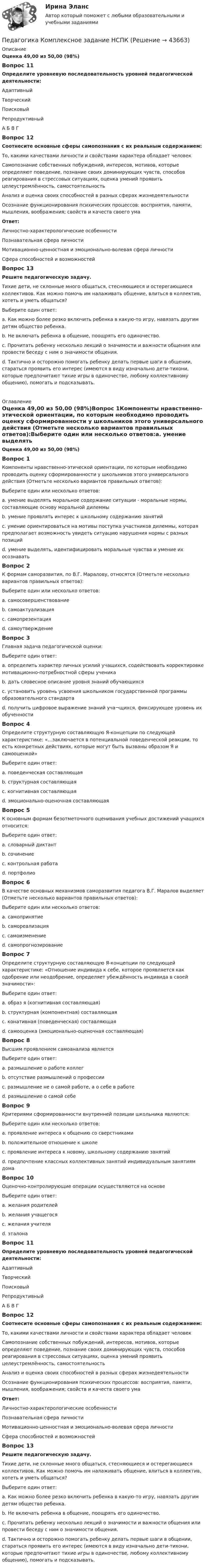      
            Описание
            Оценка 49,00 из 50,00 (98%)Вопрос 11Определите уровневую последовательность уровней педагогической деятельности:АдаптивныйТворческийПоисковыйРепродуктивныйА  Б  В  ГВопрос 12Соотнесите основные сферы самопознания с их реальным содержанием:То, какими качествами личности и свойствами характера обладает человек  Самопознание собственных побуждений, интересов, мотивов, которые определяют поведение, познание своих доминирующих чувств, способов реагирования в стрессовых ситуациях, оценка умений проявить целеустремлённость, самостоятельность  Анализ и оценка своих способностей в разных сферах жизнедеятельности  Осознание функционирования психических процессов: восприятия, памяти, мышления, воображения; свойств и качеств своего умаОтвет:Личностно-характерологические особенностиПознавательная сфера личностиМотивационно-ценностная и эмоционально-волевая сфера личностиСфера способностей и возможностейВопрос 13Решите педагогическую задачу. Тихие дети, не склонные много общаться, стесняющиеся и остерегающиеся коллективов. Как можно помочь им налаживать общение, влиться в коллектив, хотеть и уметь общаться?Выберите один ответ:a.  Как можно более резко включить ребенка в какую-то игру, навязать другим детям общество ребенка.b. Не включать ребенка в общение, поощрять его одиночество.c.  Прочитать ребенку несколько лекций о значимости и важности общения или провести беседу с ним о значимости общения.d. Тактично и осторожно помогать ребенку делать первые шаги в общении, стараться проявить его интерес (имеются в виду изначально дети-тихони, которые предпочитают тихие игры в одиночестве, любому коллективному общению), помогать и подсказывать.  
            Оглавление
            Оценка 49,00 из 50,00 (98%)Вопрос 1Компоненты нравственно-этической ориентации, по которым необходимо проводить оценку сформированности у школьников этого универсального действия (Отметьте несколько вариантов правильных ответов):Выберите один или несколько ответов:a. умение выделять моральное содержание ситуации - моральные нормы, составляющие основу моральной дилеммы b. умение проявлять интерес к школьному содержанию занятийc. умение ориентироваться на мотивы поступка участников дилеммы, которая предполагает возможность увидеть ситуацию нарушения нормы с разных позиций d. умение выделять, идентифицировать моральные чувства и умение их осознавать Вопрос 2К формам саморазвития, по В.Г. Маралову, относятся (Отметьте несколько вариантов правильных ответов):Выберите один или несколько ответов:a. самосовершенствование b. самоактуализация c. самопрезентацияd. самоутверждение Вопрос 3Главная задача педагогической оценки:Выберите один ответ:a. определить характер личных усилий учащихся, содействовать корректировке мотивационно-потребностной сферы ученикаb. дать словесное описание уровня знаний обучающихся c. установить уровень усвоения школьником государственной программы образовательного стандартаd. получить цифровое выражение знаний уча¬щихся, фиксирующее уровень их обученностиВопрос 4Определите структурную составляющую Я-концепции по следующей характеристике: «…заключается в потенциальной поведенческой реакции, то есть конкретных действиях, которые могут быть вызваны образом Я и самооценкой»Выберите один ответ:a. поведенческая составляющая b. структурная составляющаяc. когнитивная составляющаяd. эмоционально-оценочная составляющаяВопрос 5К основным формам безотметочного оценивания учебных достижений учащихся относится:Выберите один ответ:a. словарный диктантb. сочинениеc. контрольная работаd. портфолио Вопрос 6В качестве основных механизмов саморазвития педагога В.Г. Маралов выделяет (Отметьте несколько вариантов правильных ответов):Выберите один или несколько ответов:a. самопринятие b. самореализацияc. самоизменениеd. самопрогнозирование Вопрос 7Определите структурную составляющую Я-концепции по следующей характеристике: «Отношение индивида к себе, которое проявляется как одобрение или неодобрение, определяет убеждённость индивида в своей значимости»:Выберите один ответ:a. образ я (когнитивная составляющая)b. структурная (компонентная) составляющаяc. конативная (поведенческая) составляющаяd. самооценка (эмоционально-оценочная составляющая) Вопрос 8Высшим проявлением самоанализа являетсяВыберите один ответ:a. размышление о работе коллегb. отсутствие размышлений о профессииc. размышление не о самой работе, а о себе в работе d. размышление о самой себеВопрос 9Критериями сформированности внутренней позиции школьника являются:Выберите один или несколько ответов:a. проявление интереса к общению со сверстникамиb. положительное отношение к школе c. проявление интереса к новому, школьному содержанию занятий d. предпочтение классных коллективных занятий индивидуальным занятиям дома Вопрос 10Оценочно-контролирующие операции осуществляются на основеВыберите один ответ:a. желания родителейb. желания учащегосяc. желания учителяd. эталона Вопрос 11Определите уровневую последовательность уровней педагогической деятельности:АдаптивныйТворческийПоисковыйРепродуктивныйА Б В ГВопрос 12Соотнесите основные сферы самопознания с их реальным содержанием:То, какими качествами личности и свойствами характера обладает человекСамопознание собственных побуждений, интересов, мотивов, которые определяют поведение, познание своих доминирующих чувств, способов реагирования в стрессовых ситуациях, оценка умений проявить целеустремлённость, самостоятельностьАнализ и оценка своих способностей в разных сферах жизнедеятельностиОсознание функционирования психических процессов: восприятия, памяти, мышления, воображения; свойств и качеств своего умаОтвет:Личностно-характерологические особенностиПознавательная сфера личностиМотивационно-ценностная и эмоционально-волевая сфера личностиСфера способностей и возможностейВопрос 13Решите педагогическую задачу. Тихие дети, не склонные много общаться, стесняющиеся и остерегающиеся коллективов. Как можно помочь им налаживать общение, влиться в коллектив, хотеть и уметь общаться?Выберите один ответ:a. Как можно более резко включить ребенка в какую-то игру, навязать другим детям общество ребенка.b. Не включать ребенка в общение, поощрять его одиночество.c. Прочитать ребенку несколько лекций о значимости и важности общения или провести беседу с ним о значимости общения.d. Тактично и осторожно помогать ребенку делать первые шаги в общении, стараться проявить его интерес (имеются в виду изначально дети-тихони, которые предпочитают тихие игры в одиночестве, любому коллективному общению), помогать и подсказывать. 
            
            
            Педагогика  Комплексное задание   НСПКПедагогика  Комплексное задание  НСПКПедагогика Комплексное задание  НСПКПедагогика Комплексное задание НСПКПедагогика Комплекс НСПКПедагогика, которая изучает состояние и основные тенденции развития  образовательных систем в различных странах в сопоставительном плане, – это …  педагогика   Тип ответа: Текстовый ответПедагогика (КП, 2 часть)  Практическое занятие № 2Педагогика (ДО, 2 часть) Практическое занятие № 4  НСПКПедагогика (задания)Педагогика (задания)Педагогика и психология задания Педагогика и психология (тест с ответами Синергия/МОИ/ МТИ /МОСАП)Педагогика Итоговое тестированиеПедагогика. Итоговый тест.