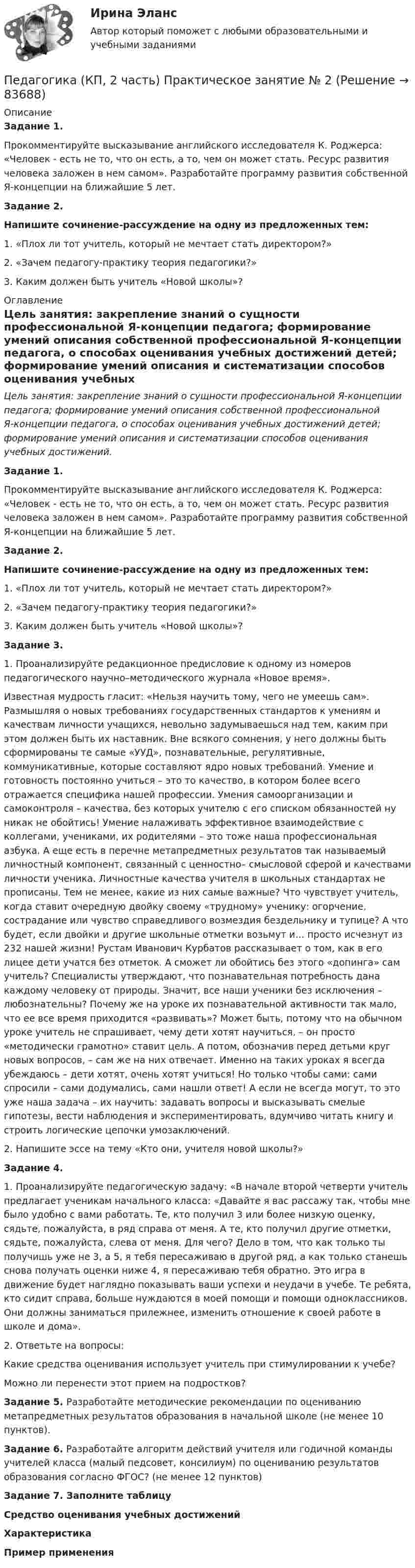      
            Описание
            Задание 1.Прокомментируйте высказывание английского исследователя К. Роджерса: «Человек - есть не то, что он есть, а то, чем он может стать. Ресурс развития человека заложен в нем самом». Разработайте программу развития собственной Я-концепции на ближайшие 5 лет.Задание 2.Напишите сочинение-рассуждение на одну из предложенных тем:1. «Плох ли тот учитель, который не мечтает стать директором?»2. «Зачем педагогу-практику теория педагогики?»3. Каким должен быть учитель «Новой школы»? 
            Оглавление
            Цель занятия: закрепление знаний о сущности профессиональной Я-концепции педагога; формирование умений описания собственной профессиональной Я-концепции педагога, о способах оценивания учебных достижений детей; формирование умений описания и систематизации способов оценивания учебных достижений. Задание 1.Прокомментируйте высказывание английского исследователя К. Роджерса: «Человек - есть не то, что он есть, а то, чем он может стать. Ресурс развития человека заложен в нем самом». Разработайте программу развития собственной Я-концепции на ближайшие 5 лет.Задание 2.Напишите сочинение-рассуждение на одну из предложенных тем:1. «Плох ли тот учитель, который не мечтает стать директором?»2. «Зачем педагогу-практику теория педагогики?»3. Каким должен быть учитель «Новой школы»?Задание 3.1. Проанализируйте редакционное предисловие к одному из номеров педагогического научно–методического журнала «Новое время».Известная мудрость гласит: «Нельзя научить тому, чего не умеешь сам». Размышляя о новых требованиях государственных стандартов к умениям и качествам личности учащихся, невольно задумываешься над тем, каким при этом должен быть их наставник. Вне всякого сомнения, у него должны быть сформированы те самые «УУД», познавательные, регулятивные, коммуникативные, которые составляют ядро новых требований. Умение и готовность постоянно учиться – это то качество, в котором более всего отражается специфика нашей профессии. Умения самоорганизации и самоконтроля – качества, без которых учителю с его списком обязанностей ну никак не обойтись! Умение налаживать эффективное взаимодействие с коллегами, учениками, их родителями – это тоже наша профессиональная азбука. А еще есть в перечне метапредметных результатов так называемый личностный компонент, связанный с ценностно– смысловой сферой и качествами личности ученика. Личностные качества учителя в школьных стандартах не прописаны. Тем не менее, какие из них самые важные? Что чувствует учитель, когда ставит очередную двойку своему «трудному» ученику: огорчение, сострадание или чувство справедливого возмездия бездельнику и тупице? А что будет, если двойки и другие школьные отметки возьмут и… просто исчезнут из 232 нашей жизни! Рустам Иванович Курбатов рассказывает о том, как в его лицее дети учатся без отметок. А сможет ли обойтись без этого «допинга» сам учитель? Специалисты утверждают, что познавательная потребность дана каждому человеку от природы. Значит, все наши ученики без исключения – любознательны? Почему же на уроке их познавательной активности так мало, что ее все время приходится «развивать»? Может быть, потому что на обычном уроке учитель не спрашивает, чему дети хотят научиться, – он просто «методически грамотно» ставит цель. А потом, обозначив перед детьми круг новых вопросов, – сам же на них отвечает. Именно на таких уроках я всегда убеждаюсь – дети хотят, очень хотят учиться! Но только чтобы сами: сами спросили – сами додумались, сами нашли ответ! А если не всегда могут, то это уже наша задача – их научить: задавать вопросы и высказывать смелые гипотезы, вести наблюдения и экспериментировать, вдумчиво читать книгу и строить логические цепочки умозаключений.2. Напишите эссе на тему «Кто они, учителя новой школы?»Задание 4.1. Проанализируйте педагогическую задачу: «В начале второй четверти учитель предлагает ученикам начального класса: «Давайте я вас рассажу так, чтобы мне было удобно с вами работать. Те, кто получил 3 или более низкую оценку, сядьте, пожалуйста, в ряд справа от меня. А те, кто получил другие отметки, сядьте, пожалуйста, слева от меня. Для чего? Дело в том, что как только ты получишь уже не 3, а 5, я тебя пересаживаю в другой ряд, а как только станешь снова получать оценки ниже 4, я пересаживаю тебя обратно. Это игра в движение будет наглядно показывать ваши успехи и неудачи в учебе. Те ребята, кто сидит справа, больше нуждаются в моей помощи и помощи одноклассников. Они должны заниматься прилежнее, изменить отношение к своей работе в школе и дома».2. Ответьте на вопросы:Какие средства оценивания использует учитель при стимулировании к учебе?Можно ли перенести этот прием на подростков? Задание 5. Разработайте методические рекомендации по оцениванию метапредметных результатов образования в начальной школе (не менее 10 пунктов).Задание 6. Разработайте алгоритм действий учителя или годичной команды учителей класса (малый педсовет, консилиум) по оцениванию результатов образования согласно ФГОС? (не менее 12 пунктов)Задание 7. Заполните таблицу Средство оценивания учебных достижений Характеристика Пример применения         
            
            
            Педагогика, которая изучает состояние и основные тенденции развития  образовательных систем в различных странах в сопоставительном плане, – это …  педагогика   Тип ответа: Текстовый ответПедагогика (КП, 2 часть)  Практическое занятие № 2Педагогика ММУ 2023г.Педагогика НСПК 2 курс Тестовые вопросы к разделу 1Педагогика НСПК 2 курс Тестовые вопросы к разделу 2Педагогика (ПДО, 1 часть)Педагогика (ПДО, 1 часть) Практическое занятие 1Педагогика Итоговое тестированиеПедагогика. Итоговый тест.Педагогика Комплексное задание Педагогика  Комплексное задание   НСПКПедагогика  Комплексное задание  НСПКПедагогика Комплексное задание  НСПКПедагогика Комплексное задание НСПК