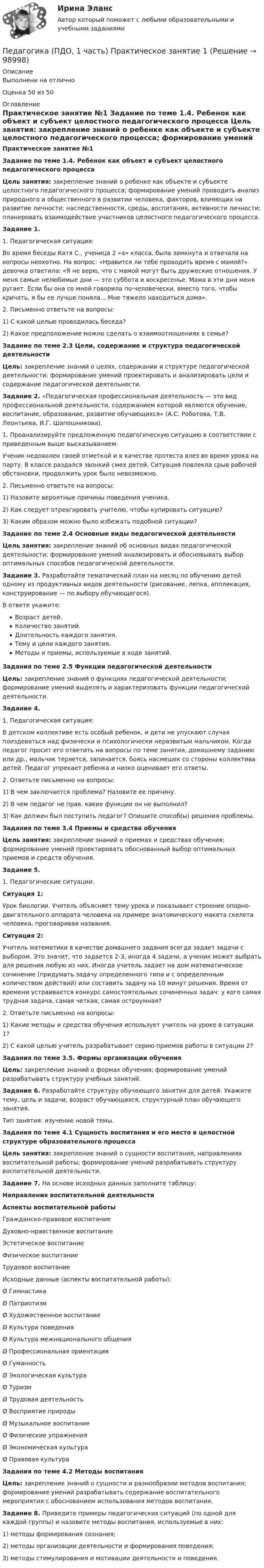      
            Описание
            Выполнени на отличноОценка 50 из 50 
            Оглавление
            Практическое занятие №1 Задание по теме 1.4. Ребенок как объект и субъект целостного педагогического процесса  Цель занятия: закрепление знаний о ребенке как объекте и субъекте целостного педагогического процесса; формирование умений проводить анализ природного и общественного в развитии человека, факторов, влияющих на развитие личности: наследственности, среды, воспитания, активности личности; планировать взаимодействие участников целостного педагогического процесса.Задание 1.	1.         Педагогическая ситуация:	Во время беседы Катя С., ученица 2 «а» класса, была замкнута и отвечала на вопросы неохотно. На вопрос: «Нравится ли тебе проводить время с мамой?» девочка ответила: «Я не верю, что с мамой могут быть дружеские отношения. У меня самые нелюбимые дни — это суббота и воскресенье. Мама в эти дни меня ругает. Если бы она со мной говорила по-человечески, вместо того, чтобы кричать, я бы ее лучше поняла... Мне тяжело находиться дома».	2.         Письменно ответьте на вопросы:	1)        С какой целью проводилась беседа?	2)        Какое предположение можно сделать о взаимоотношениях в семье?Задание по теме 2.3 Цели, содержание и структура педагогической деятельности Цель: закрепление знаний о целях, содержании и структуре педагогической деятельности; формирование умений проектировать и анализировать цели и содержание педагогической деятельности.Задание 2. «Педагогическая профессиональная деятельность — это вид профессиональной деятельности, содержанием которой являются обучение, воспитание, образование, развитие обучающихся» (А.С. Роботова, Т.В. Леонтьева, И.Г. Шапошникова).	1.         Проанализируйте предложенную педагогическую ситуацию в соответствии с приведенным выше высказыванием:	Ученик недоволен своей отметкой и в качестве протеста влез во время урока на парту. В классе раздался звонкий смех детей. Ситуация повлекла срыв рабочей обстановки, продолжить урок было невозможно.	2.         Письменно ответьте на вопросы:	1)        Назовите вероятные причины поведения ученика.	2)        Как следует отреагировать учителю, чтобы купировать ситуацию?	3)        Каким образом можно было избежать подобной ситуации?Задание по теме 2.4 Основные виды педагогической деятельности Цель занятия: закрепление знаний об основных видах педагогической деятельности; формирование умений анализировать и обосновывать выбор оптимальных способов педагогической деятельности. Задание 3. Разработайте тематический план на месяц по обучению детей одному из продуктивных видов деятельности (рисование, лепка, аппликация, конструирование — по выбору обучающегося).	В ответе укажите:Возраст детей.Количество занятий.Длительность каждого занятия.Тему и цели каждого занятия.Методы и приемы, используемые в ходе занятий. Задания по теме 2.5 Функции педагогической деятельности Цель: закрепление знаний о функциях педагогической деятельности; формирование умений выделять и характеризовать функции педагогической деятельности.Задание 4.	1.         Педагогическая ситуация:	В детском коллективе есть особый ребенок, и дети не упускают случая поиздеваться над физически и психологически неразвитым мальчиком. Когда педагог просит его ответить на вопросы по теме занятия, домашнему заданию или др., мальчик теряется, запинается, боясь насмешек со стороны коллектива детей. Педагог упрекает ребенка и низко оценивает его ответы.	2.         Ответьте письменно на вопросы:	1)        В чем заключается проблема? Назовите ее причину.	2)        В чем педагог не прав, какие функции он не выполнил?	3)        Как должен был поступить педагог? Опишите способ(ы) решения проблемы. Задания по теме 3.4 Приемы и средства обучения Цель занятия: закрепление знаний о приемах и средствах обучения; формирование умений проектировать обоснованный выбор оптимальных приемов и средств обучения. Задание 5.	1.         Педагогические ситуации: Ситуация 1:	Урок биологии. Учитель объясняет тему урока и показывает строение опорно-двигательного аппарата человека на примере анатомического макета скелета человека, проговаривая названия. Ситуация 2:	Учитель математики в качестве домашнего задания всегда задает задачи с выбором. Это значит, что задается 2-3, иногда 4 задачи, а ученик может выбрать для решения любую из них. Иногда учитель задает на дом математическое сочинение (придумать задачу определенного типа и с определенным количеством действий) или составить задачу на 10 минут решения. Время от времени устраивается конкурс самостоятельных сочиненных задач: у кого самая трудная задача, самая четкая, самая остроумная?	2.         Ответьте письменно на вопросы:	1)        Какие методы и средства обучения использует учитель на уроке в ситуации 1?	2)        С какой целью учитель разрабатывает серию приемов работы в ситуации 2?Задания по теме 3.5. Формы организации обучения Цель: закрепление знаний о формах обучения; формирование умений разрабатывать структуру учебных занятий. Задание 6. Разработайте структуру обучающего занятия для детей. Укажите тему, цель и задачи, возраст обучающихся, структурный план обучающего занятия.	Тип занятия: изучение новой темы.Задания по теме 4.1 Сущность воспитания и его место  в целостной структуре образовательного процесса Цель занятия: закрепление знаний о сущности воспитания, направлениях воспитательной работы; формирование умений разрабатывать структуру воспитательной деятельности.Задание 7. На основе исходных данных заполните таблицу: Направления воспитательной деятельности Аспекты воспитательной работы   Гражданско-правовое воспитание   Духовно-нравственное воспитание   Эстетическое воспитание    Физическое воспитание   Трудовое воспитание   Исходные данные (аспекты воспитательной работы):Ø    ГимнастикаØ    ПатриотизмØ    Художественное воспитаниеØ    Культура поведенияØ    Культура межнационального общенияØ    Профессиональная ориентацияØ    ГуманностьØ    Экологическая культураØ    ТуризмØ    Трудовая деятельностьØ    Восприятие природыØ    Музыкальное воспитаниеØ    Физические упражненияØ    Экономическая культураØ    Правовая культураЗадания по теме 4.2 Методы воспитания Цель: закрепление знаний о сущности и разнообразии методов воспитания; формирование умений разрабатывать содержание воспитательного мероприятия с обоснованием использования методов воспитания. Задание 8. Приведите примеры педагогических ситуаций (по одной для каждой группы) и назовите методы воспитания, используемые в них:1)   методы формирования сознания;2)  методы организации деятельности и формирования поведения;3)   методы стимулирования и мотивации деятельности и поведения.  
            
            
            Педагогика (ПДО, 1 часть) Практическое занятие 1Педагогика (ПДО, 1 часть) Практическое занятие 1Педагогика (ПДО, 1 часть) Тестовые вопросы к разделу 1Педагогика (ПДО, 1 часть) Тестовые вопросы к разделу 2Педагогика (ПДО, 2 часть)Педагогика (ПДО, 2 часть)Педагогика (ПДО, 2 часть) Комплексное задание.Педагогика Комплекс НСПКПедагогика, которая изучает состояние и основные тенденции развития  образовательных систем в различных странах в сопоставительном плане, – это …  педагогика   Тип ответа: Текстовый ответПедагогика (КП, 2 часть)  Практическое занятие № 2Педагогика ММУ 2023г.Педагогика НСПК 2 курс Тестовые вопросы к разделу 1Педагогика НСПК 2 курс Тестовые вопросы к разделу 2Педагогика (ПДО, 1 часть)