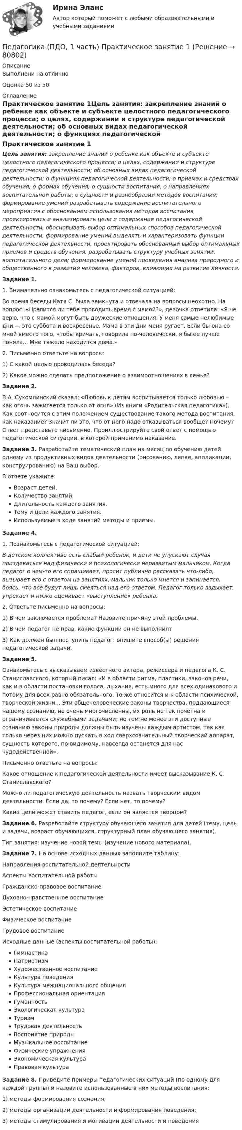      
            Описание
            Выполнени на отличноОценка 50 из 50 
            Оглавление
            Практическое занятие 1Цель занятия: закрепление знаний о ребенке как объекте и субъекте целостного педагогического процесса; о целях, содержании и структуре педагогической деятельности; об основных видах педагогической деятельности; о функциях педагогической деятельности; о приемах и средствах обучения; о формах обучения; о сущности воспитания; о направлениях воспитательной работы; о сущности и разнообразии методов воспитания; формирование умений разрабатывать содержание воспитательного мероприятия с обоснованием использования методов воспитания, проектировать и анализировать цели и содержание педагогической деятельности, обосновывать выбор оптимальных способов педагогической деятельности, формирование умений выделять и характеризовать функции педагогической деятельности, проектировать обоснованный выбор оптимальных приемов и средств обучения, разрабатывать структуру учебных занятий, воспитательного дела; формирование умений проведения анализа природного и общественного в развитии человека, факторов, влияющих на развитие личности. Задание 1.1. Внимательно ознакомьтесь с педагогической ситуацией:Во время беседы Катя С. была замкнута и отвечала на вопросы неохотно. На вопрос: «Нравится ли тебе проводить время с мамой?», девочка ответила: «Я не верю, что с мамой могут быть дружеские отношения. У меня самые нелюбимые дни — это суббота и воскресенье. Мама в эти дни меня ругает. Если бы она со мной вместо того, чтобы кричать, говорила по-человечески, я бы ее лучше поняла... Мне тяжело находится дома.»2. Письменно ответьте на вопросы:  1)  С какой целью проводилась беседа?  2)  Какое можно сделать предположение о взаимоотношениях в семье? Задание 2.В.А. Сухомлинский сказал: «Любовь к детям воспитывается только любовью – как огонь зажигается только от огня» (Из книги «Родительская педагогика»). Как соотносится с этим положением существование такого метода воспитания, как наказание? Значит ли это, что от него надо отказываться вообще? Почему? Ответ представьте письменно. Проиллюстрируйте свой ответ с помощью педагогической ситуации, в которой применимо наказание. Задание 3. Разработайте тематический план на месяц по обучению детей одному из продуктивных видов деятельности (рисованию, лепке, аппликации, конструированию) на Ваш выбор.В ответе укажите:Возраст детей.Количество занятий.Длительность каждого занятия.Тему и цели каждого занятия.Используемые в ходе занятий методы и приемы. Задание 4.1. Познакомьтесь с педагогической ситуацией:В детском коллективе есть слабый ребенок, и дети не упускают случая поиздеваться над физически и психологически неразвитым мальчиком. Когда педагог о чем-то его спрашивает, просит публично рассказать что-либо, вызывает его с ответом на занятиях, мальчик только мнется и запинается, боясь, что все будут лишь смеяться над его ответом. Педагог только вздыхает, упрекает и низко оценивает «выступление» ребенка.2. Ответьте письменно на вопросы:  1)    В чем заключается проблема? Назовите причину этой проблемы.  2)    В чем педагог не прав, какие функции он не выполнил?  3)    Как должен был поступить педагог: опишите способ(ы) решения педагогической задачи. Задание 5.Ознакомьтесь с высказываем известного актера, режиссера и педагога К. С. Станиславского, который писал: «И в области ритма, пластики, законов речи, как и в области постановки голоса, дыхания, есть много для всех одинакового и потому для всех равно обязательного. То же относится и к области психической, творческой жизни... Эти общечеловеческие законы творчества, поддающиеся нашему сознанию, не очень многочисленны, их роль не так почетна и ограничивается служебными задачами; но тем не менее эти доступные сознанию законы природы должны быть изучены каждым артистом, так как только через них можно пускать в ход сверхсознательный творческий аппарат, сущность которого, по-видимому, навсегда останется для нас чудодейственной».           Письменно ответьте на вопросы:Какое отношение к педагогической деятельности имеет высказывание К. С. Станиславского?Можно ли педагогическую деятельность назвать творческим видом деятельности. Если да, то почему? Если нет, то почему?Какие цели может ставить педагог, если он является творцом? Задание 6. Разработайте структуру обучающего занятия для детей (тему, цель и задачи, возраст обучающихся, структурный план обучающего занятия).Тип занятия: изучение новой темы (изучение нового материала). Задание 7. На основе исходных данных заполните таблицу:Направления воспитательной деятельностиАспекты воспитательной работыГражданско-правовое воспитаниеДуховно-нравственное воспитаниеЭстетическое воспитаниеФизическое воспитание Трудовое воспитаниеИсходные данные (аспекты воспитательной работы):ГимнастикаПатриотизмХудожественное воспитаниеКультура поведенияКультура межнационального общенияПрофессиональная ориентацияГуманностьЭкологическая культураТуризмТрудовая деятельностьВосприятие природыМузыкальное воспитаниеФизические упражненияЭкономическая культураПравовая культура Задание 8. Приведите примеры педагогических ситуаций (по одному для каждой группы) и назовите использованные в них методы воспитания:1)   методы формирования сознания;2)   методы организации деятельности и формирования поведения;3)   методы стимулирования и мотивации деятельности и поведения  
            
            
            Педагогика (ПДО, 1 часть)Педагогика (ПДО, 1 часть) Практическое занятие 1Педагогика (ПДО, 1 часть) Практическое занятие 1Педагогика (ПДО, 1 часть) Практическое занятие 1Педагогика (ПДО, 1 часть) Тестовые вопросы к разделу 1Педагогика (ПДО, 1 часть) Тестовые вопросы к разделу 2Педагогика (ПДО, 2 часть)Педагогика Комплексное задание  НСПКПедагогика Комплексное задание НСПКПедагогика Комплекс НСПКПедагогика, которая изучает состояние и основные тенденции развития  образовательных систем в различных странах в сопоставительном плане, – это …  педагогика   Тип ответа: Текстовый ответПедагогика (КП, 2 часть)  Практическое занятие № 2Педагогика ММУ 2023г.Педагогика НСПК 2 курс Тестовые вопросы к разделу 1