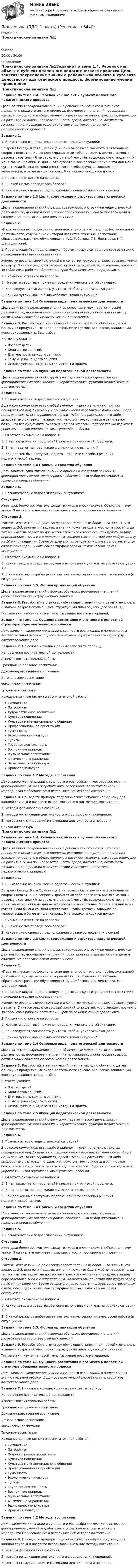     
          Описание
          Практическое занятие №1Оценка50,00 / 50,00 
          Оглавление
          Практическое занятие №1Задание по теме 1.4. Ребенок как объект и субъект целостного педагогического процесса Цель занятия: закрепление знаний о ребенке как объекте и субъекте целостного педагогического процесса, формирование умений проведения анализа природного и общественного в развитии человека, факторов, влияющих на развитие личности: наследственность, среда, воспитание, активность личности, планирования взаимодействия участников целостного педагогического процесса. Задание 1.1.                  Внимательно ознакомьтесь с педагогической ситуацией:Во время беседы Катя С., ученица 2 «а» класса была замкнута и отвечала на вопросы неохотно. На вопрос: «Нравится ли тебе проводить время с мамой?», девочка ответила: «Я не верю, что с мамой могут быть дружеские отношения. У меня самые нелюбимые дни — это суббота и воскресенье. Мама в эти дни меня ругает. Если бы она со мной вместо того, чтобы кричать, говорила по-человечески, я бы ее лучше поняла... Мне тяжело находится дома.»2.                  Письменно ответьте на вопросы:1)      С какой целью проводилась беседа?2)      Какое можно сделать предположение о взаимоотношениях в семье? Задание по теме 2.3 Цели, содержание и структура педагогической деятельности Цель: закрепление знаний о целях, содержании, и структуре педагогической деятельности; формирование умений проектировать и анализировать цели и содержание педагогической деятельности. Задание 2.«Педагогическая профессиональная деятельность – это вид профессиональной деятельности, содержанием которой являются обучение, воспитание, образование, развитие обучающихся» (А.С. Роботова, Т.В. Леонтьева, И.Г. Шапошникова).1.                  Проанализируйте предложенную педагогическую ситуацию в соответствии с приведенным выше высказыванием:Ученик не доволен своей отметкой и в качестве протеста влезает во время урока на парту. В классе раздался звонкий жуткий смех детей, что очевидно, повлекло за собой срыв рабочей обстановки. Урок было невозможно продолжить.2.                  Письменно ответьте на вопросы:1)                 Назовите вероятные причины поведения ученика в этой ситуации.2)                 Как следует отреагировать учителю, чтобы купировать скандал?3)                 Какими путями можно было избежать такой ситуации? Задание по теме 2.4 Основные виды педагогической деятельности Цель занятия: закрепление знаний об основных видах педагогической деятельности; формирование умений анализировать и обосновывать выбор оптимальных способов педагогической деятельности. Задание 3. Разработайте тематический план на месяц по обучению детей одному из продуктивных видов деятельности (рисованию, лепке, аппликации, конструированию) на Ваш выбор.В ответе укажите:Возраст детей.Количество занятий.Длительность каждого занятия.Тему и цели каждого занятия.Используемые в ходе занятий методы и приемы. Задания по теме 2.5 Функции педагогической деятельности Цель: закрепление знаний о функциях педагогической деятельности; формирование умений выделять и характеризовать функции педагогической деятельности. Задание 4.1.                           Познакомьтесь с педагогической ситуацией:В детском коллективе есть слабый ребенок, и дети не упускают случая поиздеваться над физически и психологически неразвитым мальчиком. Когда педагог о чем-то его спрашивает, просит публично рассказать что-либо, вызывает его с ответом на занятиях, мальчик только мнется и запинается, боясь, что все будут лишь смеяться над его ответом. Педагог только вздыхает, упрекает и низко оценивает «выступление» ребенка.2.                  Ответьте письменно на вопросы:1)                 В чем заключается проблема? Назовите причину этой проблемы.2)                 В чем педагог не прав, какие функции он не выполнил?3)                 Как должен был поступить педагог: опишите способ(ы) решения педагогической задачи. Задания по теме 3.4 Приемы и средства обучения Цель занятия: закрепление знаний о приемах и средствах обучения; формирование умений проектировать обоснованный выбор оптимальных приемов и средств обучения. Задание 5.1.                           Познакомьтесь с педагогическими ситуациями:Ситуация 1.Идет урок биологии. Учитель входит в класс и вносит скелет. Объясняет тему урока. И на скелете начинает показывать кости, проговаривая названия.Ситуация 2.Учитель математики на дом всегда задает задачи с выбором. Это значит, что задается 2-3, иногда и 4 задачи, а ученик может выбрать любую из них. Иногда тот же учитель задает на дом математическое сочинение - придумать задачу определенного типа и с определенным количеством действий или любую задачу на 10 минут решения. Время от времени устраивается конкурс самостоятельных сочиненных задач: у кого самая трудная задача, самая четкая, самая остроумная?2.                  Ответьте письменно на вопросы:1)                 Какие методы и средства обучения использовал учитель на уроке (в ситуации 1)?2)                 С какой целью разрабатывает учитель такую серию приемов своей работы (в ситуации 2)? Задания по теме 3.5. Формы организации обучения Цель: закрепление знаний о формах обучения; формирование умений разрабатывать структуру учебных занятий. Задание 6. Разработайте структуру обучающего занятия для детей (тему, цель и задачи, возраст обучающихся, структурный план обучающего занятия).Тип занятия: изучение новой темы (изучение нового материала). Задания по теме 4.1 Сущность воспитания и его место в целостной структуре образовательного процесса Цель занятия: закрепление знаний о сущности воспитания, о направлениях воспитательной работы; формирование умений разрабатывать структуру воспитательного дела. Задание 7. На основе исходных данных заполните таблицу:Направления воспитательной деятельностиАспекты воспитательной работыГражданско-правовое воспитание   Духовно-нравственное воспитание   Эстетическое воспитание   Физическое воспитание   Трудовое воспитание   Исходные данные (аспекты воспитательной работы):ГимнастикаПатриотизмХудожественное воспитаниеКультура поведенияКультура межнационального общенияПрофессиональная ориентацияГуманностьЭкологическая культураТуризмТрудовая деятельностьВосприятие природыМузыкальное воспитаниеФизические упражненияЭкономическая культураПравовая культура Задания по теме 4.2 Методы воспитания Цель: закрепление знаний о сущности и разнообразии методов воспитания; формирование умений разрабатывать содержание воспитательного мероприятия с обоснованием использования методов воспитания. Задание 8. Приведите примеры педагогических ситуаций (по одному для каждой группы) и назовите использованные в них методы воспитания:1)                 методы формирования сознания;2)                 методы организации деятельности и формирования поведения;3)                 методы стимулирования и мотивации деятельности и поведения 
          Список литературы
          Практическое занятие №1Задание по теме 1.4. Ребенок как объект и субъект целостного педагогического процесса Цель занятия: закрепление знаний о ребенке как объекте и субъекте целостного педагогического процесса, формирование умений проведения анализа природного и общественного в развитии человека, факторов, влияющих на развитие личности: наследственность, среда, воспитание, активность личности, планирования взаимодействия участников целостного педагогического процесса. Задание 1.1.                  Внимательно ознакомьтесь с педагогической ситуацией:Во время беседы Катя С., ученица 2 «а» класса была замкнута и отвечала на вопросы неохотно. На вопрос: «Нравится ли тебе проводить время с мамой?», девочка ответила: «Я не верю, что с мамой могут быть дружеские отношения. У меня самые нелюбимые дни — это суббота и воскресенье. Мама в эти дни меня ругает. Если бы она со мной вместо того, чтобы кричать, говорила по-человечески, я бы ее лучше поняла... Мне тяжело находится дома.»2.                  Письменно ответьте на вопросы:1)      С какой целью проводилась беседа?2)      Какое можно сделать предположение о взаимоотношениях в семье? Задание по теме 2.3 Цели, содержание и структура педагогической деятельности Цель: закрепление знаний о целях, содержании, и структуре педагогической деятельности; формирование умений проектировать и анализировать цели и содержание педагогической деятельности. Задание 2.«Педагогическая профессиональная деятельность – это вид профессиональной деятельности, содержанием которой являются обучение, воспитание, образование, развитие обучающихся» (А.С. Роботова, Т.В. Леонтьева, И.Г. Шапошникова).1.                  Проанализируйте предложенную педагогическую ситуацию в соответствии с приведенным выше высказыванием:Ученик не доволен своей отметкой и в качестве протеста влезает во время урока на парту. В классе раздался звонкий жуткий смех детей, что очевидно, повлекло за собой срыв рабочей обстановки. Урок было невозможно продолжить.2.                  Письменно ответьте на вопросы:1)                 Назовите вероятные причины поведения ученика в этой ситуации.2)                 Как следует отреагировать учителю, чтобы купировать скандал?3)                 Какими путями можно было избежать такой ситуации? Задание по теме 2.4 Основные виды педагогической деятельности Цель занятия: закрепление знаний об основных видах педагогической деятельности; формирование умений анализировать и обосновывать выбор оптимальных способов педагогической деятельности. Задание 3. Разработайте тематический план на месяц по обучению детей одному из продуктивных видов деятельности (рисованию, лепке, аппликации, конструированию) на Ваш выбор.В ответе укажите:Возраст детей.Количество занятий.Длительность каждого занятия.Тему и цели каждого занятия.Используемые в ходе занятий методы и приемы. Задания по теме 2.5 Функции педагогической деятельности Цель: закрепление знаний о функциях педагогической деятельности; формирование умений выделять и характеризовать функции педагогической деятельности. Задание 4.1.                           Познакомьтесь с педагогической ситуацией:В детском коллективе есть слабый ребенок, и дети не упускают случая поиздеваться над физически и психологически неразвитым мальчиком. Когда педагог о чем-то его спрашивает, просит публично рассказать что-либо, вызывает его с ответом на занятиях, мальчик только мнется и запинается, боясь, что все будут лишь смеяться над его ответом. Педагог только вздыхает, упрекает и низко оценивает «выступление» ребенка.2.                  Ответьте письменно на вопросы:1)                 В чем заключается проблема? Назовите причину этой проблемы.2)                 В чем педагог не прав, какие функции он не выполнил?3)                 Как должен был поступить педагог: опишите способ(ы) решения педагогической задачи. Задания по теме 3.4 Приемы и средства обучения Цель занятия: закрепление знаний о приемах и средствах обучения; формирование умений проектировать обоснованный выбор оптимальных приемов и средств обучения. Задание 5.1.                           Познакомьтесь с педагогическими ситуациями:Ситуация 1.Идет урок биологии. Учитель входит в класс и вносит скелет. Объясняет тему урока. И на скелете начинает показывать кости, проговаривая названия.Ситуация 2.Учитель математики на дом всегда задает задачи с выбором. Это значит, что задается 2-3, иногда и 4 задачи, а ученик может выбрать любую из них. Иногда тот же учитель задает на дом математическое сочинение - придумать задачу определенного типа и с определенным количеством действий или любую задачу на 10 минут решения. Время от времени устраивается конкурс самостоятельных сочиненных задач: у кого самая трудная задача, самая четкая, самая остроумная?2.                  Ответьте письменно на вопросы:1)                 Какие методы и средства обучения использовал учитель на уроке (в ситуации 1)?2)                 С какой целью разрабатывает учитель такую серию приемов своей работы (в ситуации 2)? Задания по теме 3.5. Формы организации обучения Цель: закрепление знаний о формах обучения; формирование умений разрабатывать структуру учебных занятий. Задание 6. Разработайте структуру обучающего занятия для детей (тему, цель и задачи, возраст обучающихся, структурный план обучающего занятия).Тип занятия: изучение новой темы (изучение нового материала). Задания по теме 4.1 Сущность воспитания и его место в целостной структуре образовательного процесса Цель занятия: закрепление знаний о сущности воспитания, о направлениях воспитательной работы; формирование умений разрабатывать структуру воспитательного дела. Задание 7. На основе исходных данных заполните таблицу:Направления воспитательной деятельностиАспекты воспитательной работыГражданско-правовое воспитание   Духовно-нравственное воспитание   Эстетическое воспитание   Физическое воспитание   Трудовое воспитание   Исходные данные (аспекты воспитательной работы):ГимнастикаПатриотизмХудожественное воспитаниеКультура поведенияКультура межнационального общенияПрофессиональная ориентацияГуманностьЭкологическая культураТуризмТрудовая деятельностьВосприятие природыМузыкальное воспитаниеФизические упражненияЭкономическая культураПравовая культура Задания по теме 4.2 Методы воспитания Цель: закрепление знаний о сущности и разнообразии методов воспитания; формирование умений разрабатывать содержание воспитательного мероприятия с обоснованием использования методов воспитания. Задание 8. Приведите примеры педагогических ситуаций (по одному для каждой группы) и назовите использованные в них методы воспитания:1)                 методы формирования сознания;2)                 методы организации деятельности и формирования поведения;3)                 методы стимулирования и мотивации деятельности и поведения
            
            
            Педагогика НСПК 2 курс Тестовые вопросы к разделу 2Педагогика (ПДО, 1 часть)Педагогика (ПДО, 1 часть) Практическое занятие 1Педагогика (ПДО, 1 часть) Практическое занятие 1Педагогика (ПДО, 1 часть) Практическое занятие 1Педагогика (ПДО, 1 часть) Тестовые вопросы к разделу 1Педагогика (ПДО, 1 часть) Тестовые вопросы к разделу 2Педагогика  Комплексное задание  НСПКПедагогика Комплексное задание  НСПКПедагогика Комплексное задание НСПКПедагогика Комплекс НСПКПедагогика, которая изучает состояние и основные тенденции развития  образовательных систем в различных странах в сопоставительном плане, – это …  педагогика   Тип ответа: Текстовый ответПедагогика (КП, 2 часть)  Практическое занятие № 2Педагогика ММУ 2023г.