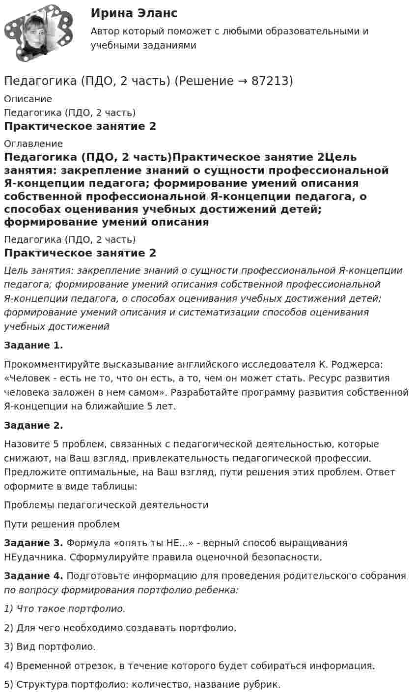      
            Описание
            Педагогика (ПДО, 2 часть)Практическое занятие 2 
            Оглавление
            Педагогика (ПДО, 2 часть)Практическое занятие 2Цель занятия: закрепление знаний о сущности профессиональной Я-концепции педагога; формирование умений описания собственной профессиональной Я-концепции педагога, о способах оценивания учебных достижений детей; формирование умений описания и систематизации способов оценивания учебных достижений Задание 1.Прокомментируйте высказывание английского исследователя К. Роджерса: «Человек - есть не то, что он есть, а то, чем он может стать. Ресурс развития человека заложен в нем самом». Разработайте программу развития собственной Я-концепции на ближайшие 5 лет. Задание 2.Назовите 5 проблем, связанных с педагогической деятельностью, которые снижают, на Ваш взгляд, привлекательность педагогической профессии. Предложите оптимальные, на Ваш взгляд, пути решения этих проблем. Ответ оформите в виде таблицы:Проблемы педагогической деятельностиПути решения проблем            Задание 3. Формула «опять ты НЕ...» - верный способ выращивания НЕудачника. Сформулируйте правила оценочной безопасности. Задание 4. Подготовьте информацию для проведения родительского собрания по вопросу формирования портфолио ребенка:1)              Что такое портфолио.2)             Для чего необходимо создавать портфолио.3)             Вид портфолио.4)             Временной отрезок, в течение которого будет собираться информация.5)             Структура портфолио: количество, название рубрик.  
            
            
            Педагогика (ПДО, 2 часть)Педагогика (ПДО, 2 часть)Педагогика (ПДО, 2 часть) Комплексное задание.Педагогика (ПДО, 2 часть) Практическое занятие №1Педагогика (ПДО, 2 часть) Практическое занятие №1Педагогика (ПДО, 2 часть) Практическое занятие №1Педагогика (ПДО, 2 часть) Практическое занятие №1Педагогика НСПК 2 курс Тестовые вопросы к разделу 1Педагогика НСПК 2 курс Тестовые вопросы к разделу 2Педагогика (ПДО, 1 часть)Педагогика (ПДО, 1 часть) Практическое занятие 1Педагогика (ПДО, 1 часть) Практическое занятие 1Педагогика (ПДО, 1 часть) Практическое занятие 1Педагогика (ПДО, 1 часть) Тестовые вопросы к разделу 1