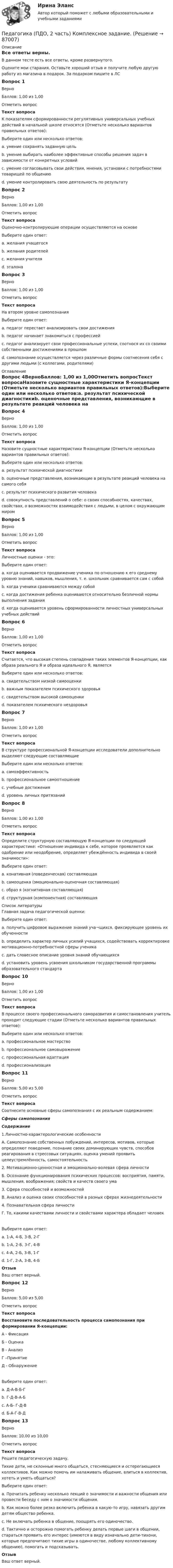      
            Описание
            Все ответы верны.В данном тесте есть все ответы, кроме развернутого.Оцените мои старания. Оставьте хороший отзыв и получите любую другую работу из магазина в подарок. За подарком пишите в ЛСВопрос 1ВерноБаллов: 1,00 из 1,00Отметить вопросТекст вопросаК показателям сформированности регулятивных универсальных учебных действий в начальной школе относятся (Отметьте несколько вариантов правильных ответов):Выберите один или несколько ответов:a. умение сохранять заданную цель b. умение выбирать наиболее эффективные способы решения задач в зависимости от конкретных условийc. умение согласовывать свои действия, мнения, установки с потребностями товарищей по общениюd. умение контролировать свою деятельность по результату Вопрос 2ВерноБаллов: 1,00 из 1,00Отметить вопросТекст вопросаОценочно-контролирующие операции осуществляются на основеВыберите один ответ:a. желания учащегосяb. желания родителейc. желания учителяd. эталона Вопрос 3ВерноБаллов: 1,00 из 1,00Отметить вопросТекст вопросаНа втором уровне самопознанияВыберите один ответ:a. педагог перестает анализировать свои достиженияb. педагог начинает знакомиться с профессиейc. педагог анализирует свои профессиональные успехи, соотнося их со своими собственными достижениями в прошлом d. самопознание осуществляется через различные формы соотнесения себя с другими людьми (с коллегами, родителями) 
            Оглавление
            Вопрос 4ВерноБаллов: 1,00 из 1,00Отметить вопросТекст вопросаНазовите сущностные характеристики Я-концепции (Отметьте несколько вариантов правильных ответов):Выберите один или несколько ответов:a. результат психической диагностикиb. оценочные представления, возникающие в результате реакций человека на самого себя c. результат психического развития человека d. совокупность представлений о себе: о своих способностях, качествах, свойствах, о возможностях взаимодействия с людьми, в целом с окружающим миром Вопрос 5ВерноБаллов: 1,00 из 1,00Отметить вопросТекст вопросаЛичностные оценки - это:Выберите один ответ:a. когда оценивается продвижение ученика по отношению к его среднему уровню знаний, навыков, мышления, т. е. школьник сравнивается сам с собой b. когда ученики сравниваются между собойc. когда достижения ребенка оцениваются относительно безличной нормы выполнения заданияd. когда оценивается уровень сформированности личностных универсальных учебных действийВопрос 6ВерноБаллов: 1,00 из 1,00Отметить вопросТекст вопросаСчитается, что высокая степень совпадения таких элементов Я-концепции, как образа реального Я и образа идеального Я, являетсяВыберите один или несколько ответов:a. свидетельством низкой самооценкиb. важным показателем психического здоровья c. свидетельством высокой самооценки d. показателем психического нездоровьяВопрос 7ВерноБаллов: 1,00 из 1,00Отметить вопросТекст вопросаВ структуре профессиональной Я-концепции исследователи дополнительно выделяют следующие составляющиеВыберите один или несколько ответов:a. самоэффективность b. профессиональное самоотношение c. учебные достиженияd. уровень личных притязаний Вопрос 8ВерноБаллов: 1,00 из 1,00Отметить вопросТекст вопросаОпределите структурную составляющую Я-концепции по следующей характеристике: «Отношение индивида к себе, которое проявляется как одобрение или неодобрение, определяет убеждённость индивида в своей значимости»:Выберите один ответ:a. конативная (поведенческая) составляющаяb. самооценка (эмоционально-оценочная составляющая) c. образ я (когнитивная составляющая)d. структурная (компонентная) составляющая 
            Список литературы
            Главная задача педагогической оценки:Выберите один ответ:a. получить цифровое выражение знаний уча¬щихся, фиксирующее уровень их обученностиb. определить характер личных усилий учащихся, содействовать корректировке мотивационно-потребностной сферы ученика c. дать словесное описание уровня знаний обучающихсяd. установить уровень усвоения школьником государственной программы образовательного стандартаВопрос 10ВерноБаллов: 1,00 из 1,00Отметить вопросТекст вопросаВ процессе своего профессионального саморазвития и самостановления учитель проходит следующие стадии (Отметьте несколько вариантов правильных ответов):Выберите один или несколько ответов:a. профессиональное мастерство b. профессиональное самовыражениеc. профессиональная адаптация d. профессионализация Вопрос 11ВерноБаллов: 5,00 из 5,00Отметить вопросТекст вопросаСоотнесите основные сферы самопознания с их реальным содержанием:Сферы самопознанияСодержание1.Личностно-характерологические особенностиА. Самопознание собственных побуждений, интересов, мотивов, которые определяют поведение, познание своих доминирующих чувств, способов реагирования в стрессовых ситуациях, оценка умений проявить целеустремлённость, самостоятельность2. Мотивационно-ценностная и эмоционально-волевая сфера личностиБ. Осознание функционирования психических процессов: восприятия, памяти, мышления, воображения; свойств и качеств своего ума3. Сфера способностей и возможностейВ. Анализ и оценка своих способностей в разных сферах жизнедеятельности4. Познавательная сфера личностиГ. То, какими качествами личности и свойствами характера обладает человекВыберите один ответ:a. 1-А, 4-Б, 3-В, 2-Гb. 1-А, 2-Б, 3-Г, 4-Вc. 4-А, 2-Б, 3-В, 1-Гd. 1-Г, 2-А, 3-В, 4-Б ОтзывВаш ответ верный.Вопрос 12ВерноБаллов: 5,00 из 5,00Отметить вопросТекст вопросаВосстановите последовательность процесса самопознания при формировании Я-концепции:А - ФиксацияБ - ОценкаВ - АнализГ –ПринятиеД - ОбнаружениеВыберите один ответ:a. Д-А-В-Б-Г b. Г-Д-В-А-Бc. А-Б- Г-Д-Вd. Б-А-Г-В-ДВопрос 13ВерноБаллов: 10,00 из 10,00Отметить вопросТекст вопросаРешите педагогическую задачу. Тихие дети, не склонные много общаться, стесняющиеся и остерегающиеся коллективов. Как можно помочь им налаживать общение, влиться в коллектив, хотеть и уметь общаться?Выберите один ответ:a. Прочитать ребенку несколько лекций о значимости и важности общения или провести беседу с ним о значимости общения.b. Как можно более резко включить ребенка в какую-то игру, навязать другим детям общество ребенка.c. Не включать ребенка в общение, поощрять его одиночество.d. Тактично и осторожно помогать ребенку делать первые шаги в общении, стараться проявить его интерес (имеются в виду изначально дети-тихони, которые предпочитают тихие игры в одиночестве, любому коллективному общению), помогать и подсказывать. ОтзывВаш ответ верный. 
            
            
            Педагогика (ПДО, 2 часть)Педагогика (ПДО, 2 часть) Комплексное задание.Педагогика (ПДО, 2 часть) Практическое занятие №1Педагогика (ПДО, 2 часть) Практическое занятие №1Педагогика (ПДО, 2 часть) Практическое занятие №1Педагогика (ПДО, 2 часть) Практическое занятие №1Педагогика (ПДО, 2 часть) Тестовые вопросы к разделу 5Педагогика НСПК 2 курс Тестовые вопросы к разделу 2Педагогика (ПДО, 1 часть)Педагогика (ПДО, 1 часть) Практическое занятие 1Педагогика (ПДО, 1 часть) Практическое занятие 1Педагогика (ПДО, 1 часть) Практическое занятие 1Педагогика (ПДО, 1 часть) Тестовые вопросы к разделу 1Педагогика (ПДО, 1 часть) Тестовые вопросы к разделу 2