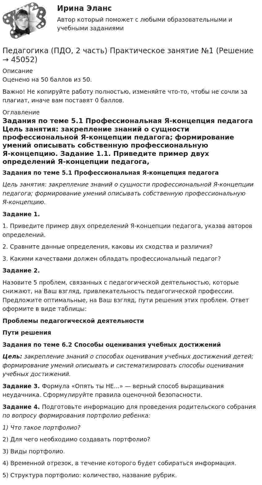     
            Описание
            Оценено на 50 баллов из 50.Важно! Не копируйте работу полностью, изменяйте что-то, чтобы не сочли за плагиат, иначе вам поставят 0 баллов.  
            Оглавление
            Задания по теме 5.1 Профессиональная Я-концепция педагога Цель занятия: закрепление знаний о сущности профессиональной Я-концепции педагога; формирование умений описывать собственную профессиональную Я-концепцию. Задание 1.1.         Приведите пример двух определений Я-концепции педагога, указав авторов определений.2.         Сравните данные определения, каковы их сходства и различия?3.         Какими качествами должен обладать профессиональный педагог? Задание 2.Назовите 5 проблем, связанных с педагогической деятельностью, которые снижают, на Ваш взгляд, привлекательность педагогической профессии. Предложите оптимальные, на Ваш взгляд, пути решения этих проблем. Ответ оформите в виде таблицы:Проблемы педагогической деятельностиПути решения     Задания по теме 6.2 Способы оценивания учебных достижений Цель: закрепление знаний о способах оценивания учебных достижений детей; формирование умений описывать и систематизировать способы оценивания учебных достижений. Задание 3. Формула «Опять ты НЕ...» — верный способ выращивания неудачника. Сформулируйте правила оценочной безопасности. Задание 4. Подготовьте информацию для проведения родительского собрания по вопросу формирования портфолио ребенка:1)        Что такое портфолио?2)        Для чего необходимо создавать портфолио?3)        Виды портфолио.4)        Временной отрезок, в течение которого будет собираться информация.5)        Структура портфолио: количество, название рубрик.  
            
            
            Педагогика (ПДО, 2 часть) Комплексное задание.Педагогика (ПДО, 2 часть) Практическое занятие №1Педагогика (ПДО, 2 часть) Практическое занятие №1Педагогика (ПДО, 2 часть) Практическое занятие №1Педагогика (ПДО, 2 часть) Практическое занятие №1Педагогика (ПДО, 2 часть) Тестовые вопросы к разделу 5Педагогика (ПДО, 2 часть) Тестовые вопросы к разделу 6Педагогика (ПДО, 1 часть)Педагогика (ПДО, 1 часть) Практическое занятие 1Педагогика (ПДО, 1 часть) Практическое занятие 1Педагогика (ПДО, 1 часть) Практическое занятие 1Педагогика (ПДО, 1 часть) Тестовые вопросы к разделу 1Педагогика (ПДО, 1 часть) Тестовые вопросы к разделу 2Педагогика (ПДО, 2 часть)