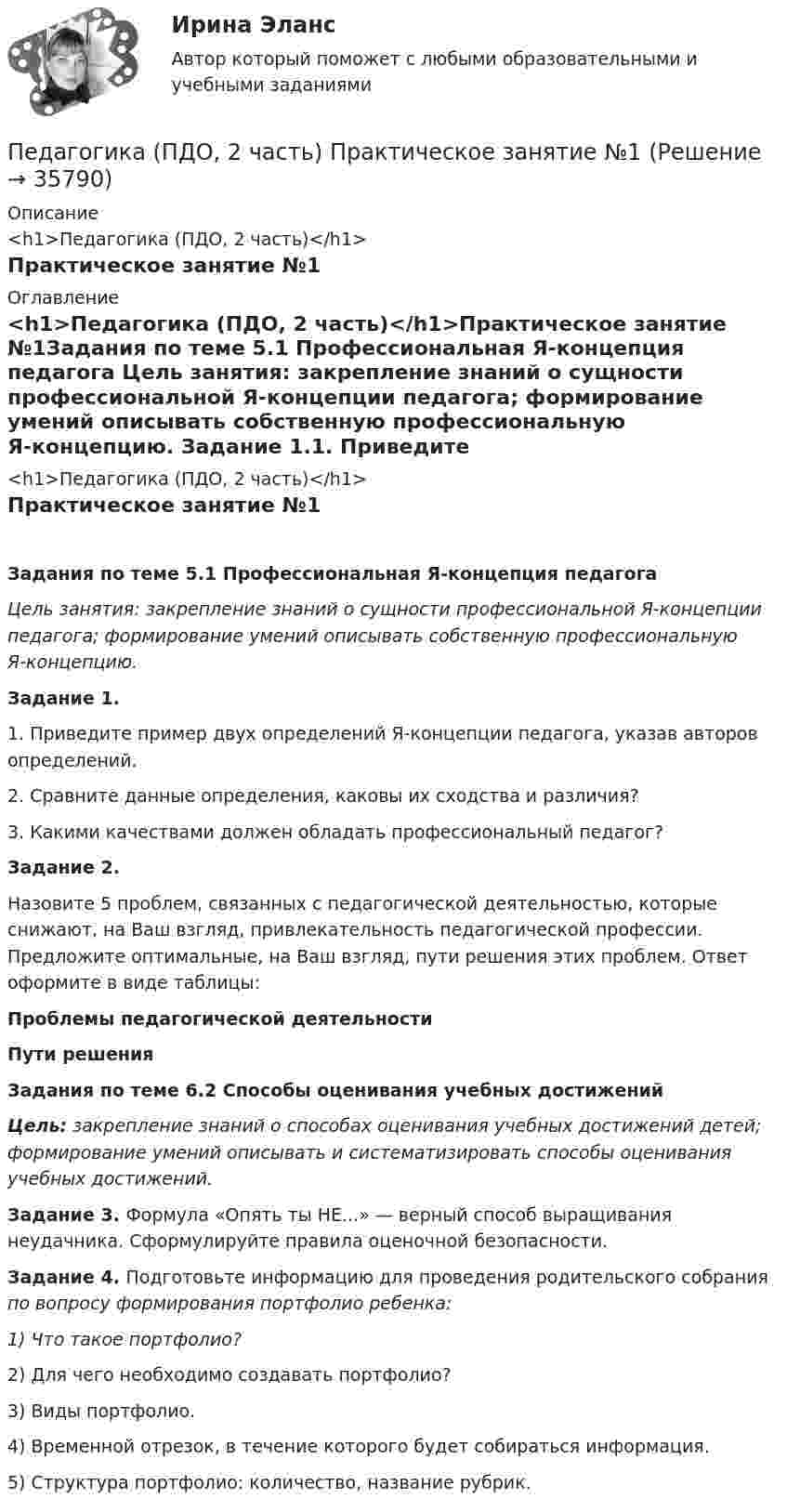      
          Описание
          <h1>Педагогика (ПДО, 2 часть)</h1>Практическое занятие №1 
          Оглавление
          <h1>Педагогика (ПДО, 2 часть)</h1>Практическое занятие №1Задания по теме 5.1 Профессиональная Я-концепция педагога Цель занятия: закрепление знаний о сущности профессиональной Я-концепции педагога; формирование умений описывать собственную профессиональную Я-концепцию. Задание 1.1.         Приведите пример двух определений Я-концепции педагога, указав авторов определений.2.         Сравните данные определения, каковы их сходства и различия?3.         Какими качествами должен обладать профессиональный педагог? Задание 2.Назовите 5 проблем, связанных с педагогической деятельностью, которые снижают, на Ваш взгляд, привлекательность педагогической профессии. Предложите оптимальные, на Ваш взгляд, пути решения этих проблем. Ответ оформите в виде таблицы:Проблемы педагогической деятельностиПути решения           Задания по теме 6.2 Способы оценивания учебных достижений Цель: закрепление знаний о способах оценивания учебных достижений детей; формирование умений описывать и систематизировать способы оценивания учебных достижений. Задание 3. Формула «Опять ты НЕ...» — верный способ выращивания неудачника. Сформулируйте правила оценочной безопасности. Задание 4. Подготовьте информацию для проведения родительского собрания по вопросу формирования портфолио ребенка:1)        Что такое портфолио?2)        Для чего необходимо создавать портфолио?3)        Виды портфолио.4)        Временной отрезок, в течение которого будет собираться информация.5)        Структура портфолио: количество, название рубрик. 
            
            
            Педагогика (ПДО, 2 часть) Практическое занятие №1Педагогика (ПДО, 2 часть) Практическое занятие №1Педагогика (ПДО, 2 часть) Тестовые вопросы к разделу 5Педагогика (ПДО, 2 часть) Тестовые вопросы к разделу 6Педагогика (ПДО, 2 часть) Тест Тестовые вопросы к разделу 5 НСПК Педагогика (ПДО, 2 часть) Тест Тестовые вопросы к разделу 6 НСПКПЕДАГОГИКА План-конспект урока по английскому языкуПедагогика (ПДО, 1 часть) Практическое занятие 1Педагогика (ПДО, 1 часть) Тестовые вопросы к разделу 1Педагогика (ПДО, 1 часть) Тестовые вопросы к разделу 2Педагогика (ПДО, 2 часть)Педагогика (ПДО, 2 часть)Педагогика (ПДО, 2 часть) Комплексное задание.Педагогика (ПДО, 2 часть) Практическое занятие №1