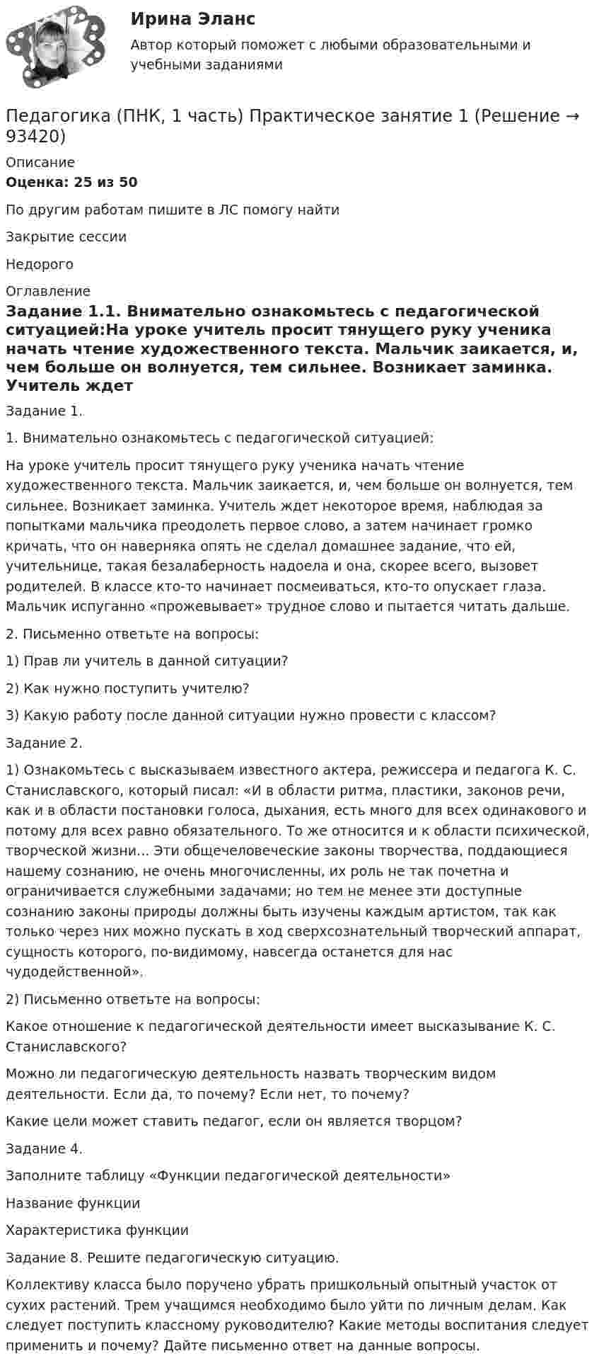     
            Описание
            Оценка: 25 из 50 По другим работам пишите в ЛС помогу найтиЗакрытие сессииНедорого  
            Оглавление
            Задание 1.1. Внимательно ознакомьтесь с педагогической ситуацией:На уроке учитель просит тянущего руку ученика начать чтение художественного текста. Мальчик заикается, и, чем больше он волнуется, тем сильнее. Возникает заминка. Учитель ждет некоторое время, наблюдая за попытками мальчика преодолеть первое слово, а затем начинает громко кричать, что он наверняка опять не сделал домашнее задание, что ей, учительнице, такая безалаберность надоела и она, скорее всего, вызовет родителей.  В классе кто-то начинает посмеиваться, кто-то опускает глаза. Мальчик испуганно «прожевывает» трудное слово и пытается читать дальше.2. Письменно ответьте на вопросы:   1)       Прав ли учитель в данной ситуации?   2)       Как нужно поступить учителю?   3)       Какую работу после данной ситуации нужно провести с классом?Задание 2.1)       Ознакомьтесь с высказываем известного актера, режиссера и педагога К. С. Станиславского, который писал: «И в области ритма, пластики, законов речи, как и в области постановки голоса, дыхания, есть много для всех одинакового и потому для всех равно обязательного. То же относится и к области психической, творческой жизни... Эти общечеловеческие законы творчества, поддающиеся нашему сознанию, не очень многочисленны, их роль не так почетна и ограничивается служебными задачами; но тем не менее эти доступные сознанию законы природы должны быть изучены каждым артистом, так как только через них можно пускать в ход сверхсознательный творческий аппарат, сущность которого, по-видимому, навсегда останется для нас чудодейственной».2)            Письменно ответьте на вопросы:Какое отношение к педагогической деятельности имеет высказывание К. С. Станиславского?Можно ли педагогическую деятельность назвать творческим видом деятельности. Если да, то почему? Если нет, то почему?Какие цели может ставить педагог, если он является творцом? Задание 4.Заполните таблицу «Функции педагогической деятельности»Название функцииХарактеристика функцииЗадание 8. Решите педагогическую ситуацию.Коллективу класса было поручено убрать пришкольный опытный участок от сухих растений. Трем учащимся необходимо было уйти по личным делам. Как следует поступить классному руководителю? Какие методы воспитания следует применить и почему? Дайте письменно ответ на данные вопросы.  
            
            
            ПЕДАГОГИКА (ПНК, 1 ЧАСТЬ) НСПКПедагогика (ПНК, 1 часть) Практическое занятие 1Педагогика (ПНК, 2 часть)Педагогика (ПНК, 2 часть)Педагогика (ПНК, 2 часть)Педагогика (ПНК, 2 часть)Педагогика (ПНК, 2 часть)Педагогика (ПНК, 1 часть)Педагогика (ПНК, 1 часть)Педагогика (ПНК, 1 часть)Педагогика (ПНК, 1 часть)Педагогика (ПНК, 1 часть)Педагогика (ПНК, 1 часть)Педагогика (ПНК, 1 часть)