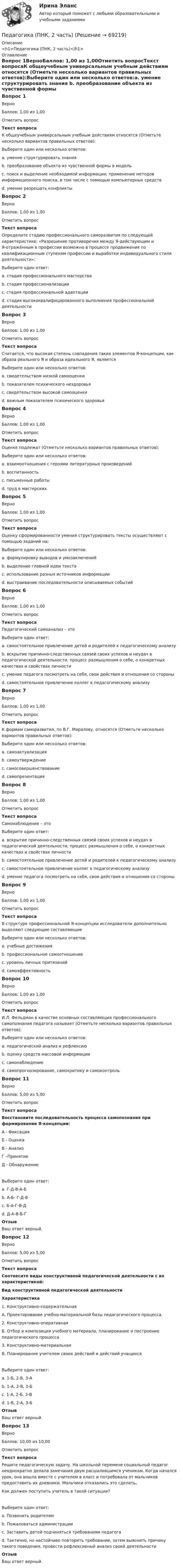     
            Описание
            <h1>Педагогика (ПНК, 2 часть)</h1> 
            Оглавление
            Вопрос 1ВерноБаллов: 1,00 из 1,00Отметить вопросТекст вопросаК общеучебным универсальным учебным действиям относятся (Отметьте несколько вариантов правильных ответов):Выберите один или несколько ответов:a. умение структурировать знания b. преобразование объекта из чувственной формы в модель c. поиск и выделение необходимой информации; применение методов информационного поиска, в том числе с помощью компьютерных средств d. умение разрешать конфликтыВопрос 2ВерноБаллов: 1,00 из 1,00Отметить вопросТекст вопросаОпределите стадию профессионального саморазвития по следующей характеристике: «Разрешение противоречия между Я-действующим и Я-отражённым в профессии возможно в процессе продвижения по квалификационным ступеням профессии и выработки индивидуального стиля деятельности»:Выберите один ответ:a. стадия профессионального мастерстваb. стадия профессионализации c. стадия профессиональной адаптацииd. стадия высококвалифицированного выполнения профессиональной деятельностиВопрос 3ВерноБаллов: 1,00 из 1,00Отметить вопросТекст вопросаСчитается, что высокая степень совпадения таких элементов Я-концепции, как образа реального Я и образа идеального Я, являетсяВыберите один или несколько ответов:a. свидетельством низкой самооценкиb. показателем психического нездоровьяc. свидетельством высокой самооценки d. важным показателем психического здоровья Вопрос 4ВерноБаллов: 1,00 из 1,00Отметить вопросТекст вопросаОценке подлежат (Отметьте несколько вариантов правильных ответов):Выберите один или несколько ответов:a. взаимоотношения с героями литературных произведенийb. воспитанность c. письменные работы d. труд в мастерских Вопрос 5ВерноБаллов: 1,00 из 1,00Отметить вопросТекст вопросаОценку сформированности умения структурировать тексты осуществляют с помощью заданий на:Выберите один или несколько ответов:a. формулировку выводов и умозаключенийb. выделение главной идеи текста c. использование разных источников информацииd. выстраивание последовательности описываемых событий Вопрос 6ВерноБаллов: 1,00 из 1,00Отметить вопросТекст вопросаПедагогический самоанализ – этоВыберите один ответ:a. самостоятельное привлечение детей и родителей к педагогическому анализуb. вскрытие причинно-следственных связей своих успехов и неудач в педагогической деятельности, процесс размышления о себе, о конкретных качествах и свойствах личности c. умение педагога посмотреть на себя, свои действия и отношения со стороныd. самостоятельное привлечение коллег к педагогическому анализуВопрос 7ВерноБаллов: 1,00 из 1,00Отметить вопросТекст вопросаК формам саморазвития, по В.Г. Маралову, относятся (Отметьте несколько вариантов правильных ответов):Выберите один или несколько ответов:a. самоактуализация b. самоутверждение c. самосовершенствование d. самопрезентацияВопрос 8ВерноБаллов: 1,00 из 1,00Отметить вопросТекст вопросаСамонаблюдение – этоВыберите один ответ:a. вскрытие причинно-следственных связей своих успехов и неудач в педагогической деятельности, процесс размышления о себе, о конкретных качествах и свойствах личностиb. самостоятельное привлечение детей и родителей к педагогическому анализуc. самостоятельное привлечение коллег к педагогическому анализуd. умение педагога посмотреть на себя, свои действия и отношения со стороны Вопрос 9ВерноБаллов: 1,00 из 1,00Отметить вопросТекст вопросаВ структуре профессиональной Я-концепции исследователи дополнительно выделяют следующие составляющиеВыберите один или несколько ответов:a. учебные достиженияb. профессиональное самоотношение c. уровень личных притязаний d. самоэффективность Вопрос 10ВерноБаллов: 1,00 из 1,00Отметить вопросТекст вопросаИ.Л. Фельдман в качестве основных составляющих профессионального самопознания педагога называет (Отметьте несколько вариантов правильных ответов):Выберите один или несколько ответов:a. педагогический анализ и рефлексию b. оценку средств массовой информацииc. самонаблюдение d. самопрогнозирование, самокритику и самоконтроль Вопрос 11ВерноБаллов: 5,00 из 5,00Отметить вопросТекст вопросаВосстановите последовательность процесса самопознания при формировании Я-концепции:А - ФиксацияБ - ОценкаВ - АнализГ –ПринятиеД - ОбнаружениеВыберите один ответ:a. Г-Д-В-А-Бb. А-Б- Г-Д-Вc. Б-А-Г-В-Дd. Д-А-В-Б-Г ОтзывВаш ответ верный.Вопрос 12ВерноБаллов: 5,00 из 5,00Отметить вопросТекст вопросаСоотнесите виды конструктивной педагогической деятельности с их характеристикой:Вид конструктивной педагогической деятельностиХарактеристика1. Конструктивно-содержательнаяА. Проектирование учебно-материальной базы педагогического процесса.2. Конструктивно-оперативнаяБ. Отбор и композиция учебного материала, планирование и построение педагогического процесса3. Конструктивно-материальнаяВ. Планирование учителем своих действий и действий учащихся Выберите один ответ:a. 1-Б, 2-В, 3-А b. 1-А, 2-В, 3-Бc. 1-А, 2-Б, 3-Вd. 1-В, 2-А, 3-БОтзывВаш ответ верный.Вопрос 13ВерноБаллов: 10,00 из 10,00Отметить вопросТекст вопросаРешите педагогическую задачу. На школьной перемене социальный педагог неоднократно делала замечания двум расшалившимся ученикам. Когда начался урок, она вошла вместе с учителем в класс и потребовала от мальчиков предоставить их дневники. Мальчики отказались это сделать.Как должен поступить учитель в такой ситуации?Выберите один ответ:a. Позвонить родителямb. Пожаловаться администрацииc. Заставить детей подчиняться требованиям педагогаd. Тактично, но настойчиво повторить требование, затем выяснить причину такого поведения, провести рефлексивный анализ своей деятельности ОтзывВаш ответ верный.  
            
            
            Педагогика (ПНК, 2 часть)Педагогика (ПНК, 2 часть)Педагогика (ПНК, 2 часть) Комплексное заданиеПедагогика (ПНК, 2 часть) Практическое занятие 2    НСПКПедагогика ПР#1💯 Педагогика (правильные ответы на тест Синергия / МОИ / МТИ / МосАП)💯 Педагогика (правильные ответы на тест Синергия / МОИ / МТИ / МосАП, август 2023)Педагогика (ПНК, 1 часть)Педагогика (ПНК, 1 часть)Педагогика (ПНК, 1 часть)ПЕДАГОГИКА (ПНК, 1 ЧАСТЬ) НСПКПедагогика (ПНК, 1 часть) Практическое занятие 1Педагогика (ПНК, 2 часть)Педагогика (ПНК, 2 часть)
