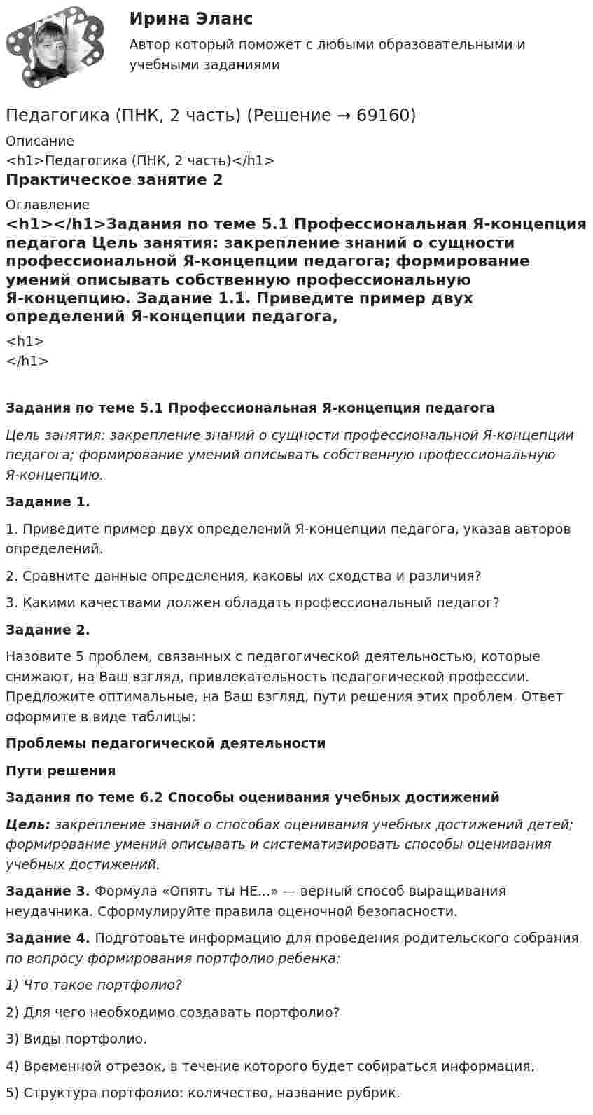      
            Описание
            <h1>Педагогика (ПНК, 2 часть)</h1>Практическое занятие 2 
            Оглавление
            <h1></h1>Задания по теме 5.1 Профессиональная Я-концепция педагога Цель занятия: закрепление знаний о сущности профессиональной Я-концепции педагога; формирование умений описывать собственную профессиональную Я-концепцию. Задание 1.1.         Приведите пример двух определений Я-концепции педагога, указав авторов определений.2.         Сравните данные определения, каковы их сходства и различия?3.         Какими качествами должен обладать профессиональный педагог? Задание 2.Назовите 5 проблем, связанных с педагогической деятельностью, которые снижают, на Ваш взгляд, привлекательность педагогической профессии. Предложите оптимальные, на Ваш взгляд, пути решения этих проблем. Ответ оформите в виде таблицы:Проблемы педагогической деятельностиПути решения           Задания по теме 6.2 Способы оценивания учебных достижений Цель: закрепление знаний о способах оценивания учебных достижений детей; формирование умений описывать и систематизировать способы оценивания учебных достижений. Задание 3. Формула «Опять ты НЕ...» — верный способ выращивания неудачника. Сформулируйте правила оценочной безопасности. Задание 4. Подготовьте информацию для проведения родительского собрания по вопросу формирования портфолио ребенка:1)        Что такое портфолио?2)        Для чего необходимо создавать портфолио?3)        Виды портфолио.4)        Временной отрезок, в течение которого будет собираться информация.5)        Структура портфолио: количество, название рубрик.  
            
            
            Педагогика (ПНК, 1 часть) Практическое занятие 1Педагогика (ПНК, 2 часть)Педагогика (ПНК, 2 часть)Педагогика (ПНК, 2 часть)Педагогика (ПНК, 2 часть)Педагогика (ПНК, 2 часть)Педагогика (ПНК, 2 часть) Комплексное заданиеПедагогика (ПНК, 1 часть)Педагогика (ПНК, 1 часть)Педагогика (ПНК, 1 часть)Педагогика (ПНК, 1 часть)Педагогика (ПНК, 1 часть)Педагогика (ПНК, 1 часть)Педагогика (ПНК, 1 часть)