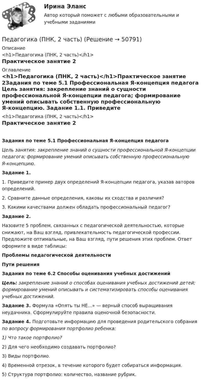      
            Описание
            <h1>Педагогика (ПНК, 2 часть)</h1>Практическое занятие 2 
            Оглавление
            <h1>Педагогика (ПНК, 2 часть)</h1>Практическое занятие 2Задания по теме 5.1 Профессиональная Я-концепция педагога Цель занятия: закрепление знаний о сущности профессиональной Я-концепции педагога; формирование умений описывать собственную профессиональную Я-концепцию. Задание 1.1.         Приведите пример двух определений Я-концепции педагога, указав авторов определений.2.         Сравните данные определения, каковы их сходства и различия?3.         Какими качествами должен обладать профессиональный педагог? Задание 2.Назовите 5 проблем, связанных с педагогической деятельностью, которые снижают, на Ваш взгляд, привлекательность педагогической профессии. Предложите оптимальные, на Ваш взгляд, пути решения этих проблем. Ответ оформите в виде таблицы:Проблемы педагогической деятельностиПути решения           Задания по теме 6.2 Способы оценивания учебных достижений Цель: закрепление знаний о способах оценивания учебных достижений детей; формирование умений описывать и систематизировать способы оценивания учебных достижений. Задание 3. Формула «Опять ты НЕ...» — верный способ выращивания неудачника. Сформулируйте правила оценочной безопасности. Задание 4. Подготовьте информацию для проведения родительского собрания по вопросу формирования портфолио ребенка:1)        Что такое портфолио?2)        Для чего необходимо создавать портфолио?3)        Виды портфолио.4)        Временной отрезок, в течение которого будет собираться информация.5)        Структура портфолио: количество, название рубрик. 
            
            
            Педагогика (ПНК, 2 часть)Педагогика (ПНК, 2 часть)Педагогика (ПНК, 2 часть)Педагогика (ПНК, 2 часть) Комплексное заданиеПедагогика (ПНК, 2 часть) Практическое занятие 2    НСПКПедагогика ПР#1💯 Педагогика (правильные ответы на тест Синергия / МОИ / МТИ / МосАП)Педагогика (ПНК, 1 часть)Педагогика (ПНК, 1 часть)Педагогика (ПНК, 1 часть)Педагогика (ПНК, 1 часть)ПЕДАГОГИКА (ПНК, 1 ЧАСТЬ) НСПКПедагогика (ПНК, 1 часть) Практическое занятие 1Педагогика (ПНК, 2 часть)