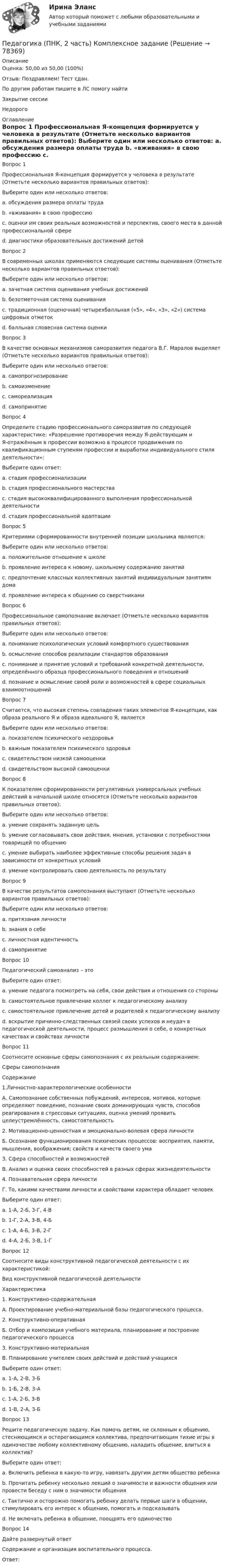      
            Описание
            Оценка: 50,00 из 50,00 (100%)Отзыв: Поздравляем! Тест сдан.По другим работам пишите в ЛС помогу найтиЗакрытие сессииНедорого  
            Оглавление
            Вопрос 1
Профессиональная Я-концепция формируется у человека в результате (Отметьте несколько вариантов правильных ответов):
Выберите один или несколько ответов:
a. обсуждения размера оплаты труда
b. «вживания» в свою профессию 
c. оценки им своих реальных возможностей и перспектив, своего места в данной профессиональной сфере 
d. диагностики образовательных достижений детей
Вопрос 2
В современных школах применяются следующие системы оценивания (Отметьте несколько вариантов правильных ответов):
Выберите один или несколько ответов:
a. зачетная система оценивания учебных достижений 
b. безотметочная система оценивания 
c. традиционная (оценочная) четырехбалльная («5», «4», «3», «2») система цифровых отметок 
d. балльная словесная система оценки
Вопрос 3
В качестве основных механизмов саморазвития педагога В.Г. Маралов выделяет (Отметьте несколько вариантов правильных ответов):
Выберите один или несколько ответов:
a. самопрогнозирование 
b. самоизменение
c. самореализация
d. самопринятие 
Вопрос 4
Определите стадию профессионального саморазвития по следующей характеристике: «Разрешение противоречия между Я-действующим и Я-отражённым в профессии возможно в процессе продвижения по квалификационным ступеням профессии и выработки индивидуального стиля деятельности»:
Выберите один ответ:
a. стадия профессионализации 
b. стадия профессионального мастерства
c. стадия высококвалифицированного выполнения профессиональной деятельности
d. стадия профессиональной адаптации
Вопрос 5
Критериями сформированности внутренней позиции школьника являются:
Выберите один или несколько ответов:
a. положительное отношение к школе 
b. проявление интереса к новому, школьному содержанию занятий 
c. предпочтение классных коллективных занятий индивидуальным занятиям дома 
d. проявление интереса к общению со сверстниками
Вопрос 6
Профессиональное самопознание включает (Отметьте несколько вариантов правильных ответов):
Выберите один или несколько ответов:
a. понимание психологических условий комфортного существования
b. осмысление способов реализации стандартов образования
c. понимание и принятие условий и требований конкретной деятельности, определённого образца профессионального поведения и отношений 
d. познание и осмысление своей роли и возможностей в сфере социальных взаимоотношений 
Вопрос 7
Считается, что высокая степень совпадения таких элементов Я-концепции, как образа реального Я и образа идеального Я, является
Выберите один или несколько ответов:
a. показателем психического нездоровья
b. важным показателем психического здоровья 
c. свидетельством низкой самооценки
d. свидетельством высокой самооценки 
Вопрос 8
К показателям сформированности регулятивных универсальных учебных действий в начальной школе относятся (Отметьте несколько вариантов правильных ответов):
Выберите один или несколько ответов:
a. умение сохранять заданную цель 
b. умение согласовывать свои действия, мнения, установки с потребностями товарищей по общению
c. умение выбирать наиболее эффективные способы решения задач в зависимости от конкретных условий
d. умение контролировать свою деятельность по результату 
Вопрос 9
В качестве результатов самопознания выступают (Отметьте несколько вариантов правильных ответов):
Выберите один или несколько ответов:
a. притязания личности
b. знания о себе 
c. личностная идентичность 
d. самопринятие 
Вопрос 10
Педагогический самоанализ – это
Выберите один ответ:
a. умение педагога посмотреть на себя, свои действия и отношения со стороны
b. самостоятельное привлечение коллег к педагогическому анализу
c. самостоятельное привлечение детей и родителей к педагогическому анализу
d. вскрытие причинно-следственных связей своих успехов и неудач в педагогической деятельности, процесс размышления о себе, о конкретных качествах и свойствах личности 
Вопрос 11
Соотнесите основные сферы самопознания с их реальным содержанием:
Сферы самопознания
Содержание
1.Личностно-характерологические особенности
А. Самопознание собственных побуждений, интересов, мотивов, которые определяют поведение, познание своих доминирующих чувств, способов реагирования в стрессовых ситуациях, оценка умений проявить целеустремлённость, самостоятельность
2. Мотивационно-ценностная и эмоционально-волевая сфера личности
Б. Осознание функционирования психических процессов: восприятия, памяти, мышления, воображения; свойств и качеств своего ума
3. Сфера способностей и возможностей
В. Анализ и оценка своих способностей в разных сферах жизнедеятельности
4. Познавательная сфера личности
Г. То, какими качествами личности и свойствами характера обладает человек
Выберите один ответ:
a. 1-А, 2-Б, 3-Г, 4-В
b. 1-Г, 2-А, 3-В, 4-Б 
c. 1-А, 4-Б, 3-В, 2-Г
d. 4-А, 2-Б, 3-В, 1-Г
Вопрос 12
Соотнесите виды конструктивной педагогической деятельности с их характеристикой:
Вид конструктивной педагогической деятельности
Характеристика
1.	Конструктивно-содержательная
А. Проектирование учебно-материальной базы педагогического процесса.
2.	Конструктивно-оперативная
Б. Отбор и композиция учебного материала, планирование и построение педагогического процесса
3.	Конструктивно-материальная
В. Планирование учителем своих действий и действий учащихся
Выберите один ответ:
a. 1-А, 2-В, 3-Б
b. 1-Б, 2-В, 3-А 
c. 1-А, 2-Б, 3-В
d. 1-В, 2-А, 3-Б
Вопрос 13
Решите педагогическую задачу. Как помочь детям, не склонным к общению, стесняющимся и остерегающимся коллектива, предпочитающим тихие игры в одиночестве любому коллективному общению, наладить общение, влиться в коллектив?
Выберите один ответ:
a. Включить ребенка в какую-то игру, навязать другим детям общество ребенка
b. Прочитать ребенку несколько лекций о значимости и важности общения или провести беседу с ним о значимости общения
c. Тактично и осторожно помогать ребенку делать первые шаги в общении, стимулировать его интерес к общению, помогать и подсказывать 
d. Не включать ребенка в общение, поощрять его одиночество
Вопрос 14
Дайте развернутый ответ
Содержание и организация воспитательного процесса.
Ответ: 
  
            
            
            Педагогика (ПНК, 2 часть)Педагогика (ПНК, 2 часть) Комплексное заданиеПедагогика (ПНК, 2 часть) Практическое занятие 2    НСПКПедагогика ПР#1💯 Педагогика (правильные ответы на тест Синергия / МОИ / МТИ / МосАП)💯 Педагогика (правильные ответы на тест Синергия / МОИ / МТИ / МосАП, август 2023)Педагогика Практическая работа 2Педагогика (ПНК, 1 часть)Педагогика (ПНК, 1 часть)ПЕДАГОГИКА (ПНК, 1 ЧАСТЬ) НСПКПедагогика (ПНК, 1 часть) Практическое занятие 1Педагогика (ПНК, 2 часть)Педагогика (ПНК, 2 часть)Педагогика (ПНК, 2 часть)
