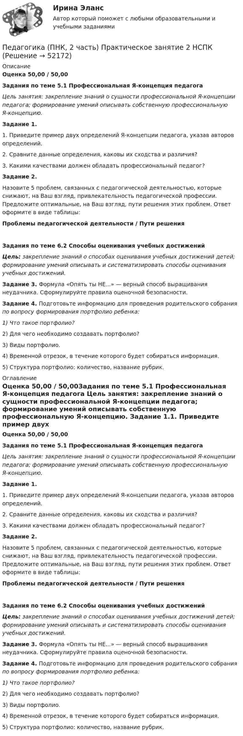      
            Описание
            Оценка 50,00 / 50,00Задания по теме 5.1 Профессиональная Я-концепция педагога Цель занятия: закрепление знаний о сущности профессиональной Я-концепции педагога; формирование умений описывать собственную профессиональную Я-концепцию. Задание 1.1.         Приведите пример двух определений Я-концепции педагога, указав авторов определений.2.         Сравните данные определения, каковы их сходства и различия?3.         Какими качествами должен обладать профессиональный педагог? Задание 2.Назовите 5 проблем, связанных с педагогической деятельностью, которые снижают, на Ваш взгляд, привлекательность педагогической профессии. Предложите оптимальные, на Ваш взгляд, пути решения этих проблем. Ответ оформите в виде таблицы:Проблемы педагогической деятельности            /          Пути решенияЗадания по теме 6.2 Способы оценивания учебных достижений Цель: закрепление знаний о способах оценивания учебных достижений детей; формирование умений описывать и систематизировать способы оценивания учебных достижений. Задание 3. Формула «Опять ты НЕ...» — верный способ выращивания неудачника. Сформулируйте правила оценочной безопасности. Задание 4. Подготовьте информацию для проведения родительского собрания по вопросу формирования портфолио ребенка:1)        Что такое портфолио?2)        Для чего необходимо создавать портфолио?3)        Виды портфолио.4)        Временной отрезок, в течение которого будет собираться информация.5)        Структура портфолио: количество, название рубрик. 
            Оглавление
            Оценка 50,00 / 50,00Задания по теме 5.1 Профессиональная Я-концепция педагога Цель занятия: закрепление знаний о сущности профессиональной Я-концепции педагога; формирование умений описывать собственную профессиональную Я-концепцию. Задание 1.1.         Приведите пример двух определений Я-концепции педагога, указав авторов определений.2.         Сравните данные определения, каковы их сходства и различия?3.         Какими качествами должен обладать профессиональный педагог? Задание 2.Назовите 5 проблем, связанных с педагогической деятельностью, которые снижают, на Ваш взгляд, привлекательность педагогической профессии. Предложите оптимальные, на Ваш взгляд, пути решения этих проблем. Ответ оформите в виде таблицы:Проблемы педагогической деятельности / Пути решенияЗадания по теме 6.2 Способы оценивания учебных достижений Цель: закрепление знаний о способах оценивания учебных достижений детей; формирование умений описывать и систематизировать способы оценивания учебных достижений. Задание 3. Формула «Опять ты НЕ...» — верный способ выращивания неудачника. Сформулируйте правила оценочной безопасности. Задание 4. Подготовьте информацию для проведения родительского собрания по вопросу формирования портфолио ребенка:1)        Что такое портфолио?2)        Для чего необходимо создавать портфолио?3)        Виды портфолио.4)        Временной отрезок, в течение которого будет собираться информация.5)        Структура портфолио: количество, название рубрик. 
            
            
            Педагогика (ПНК, 2 часть) Комплексное заданиеПедагогика (ПНК, 2 часть) Практическое занятие 2    НСПКПедагогика ПР#1💯 Педагогика (правильные ответы на тест Синергия / МОИ / МТИ / МосАП)💯 Педагогика (правильные ответы на тест Синергия / МОИ / МТИ / МосАП, август 2023)Педагогика Практическая работа 2ПЕДАГОГИКА Практическая работа - ОТЛИЧНОПедагогика (ПНК, 1 часть)ПЕДАГОГИКА (ПНК, 1 ЧАСТЬ) НСПКПедагогика (ПНК, 1 часть) Практическое занятие 1Педагогика (ПНК, 2 часть)Педагогика (ПНК, 2 часть)Педагогика (ПНК, 2 часть)Педагогика (ПНК, 2 часть)