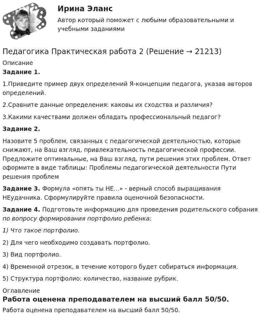      
          Описание
          Задание 1.1.Приведите пример двух определений Я-концепции педагога, указав авторов определений.2.Сравните данные определения: каковы их сходства и различия?3.Какими качествами должен обладать профессиональный педагог? Задание 2.Назовите 5 проблем, связанных с педагогической деятельностью, которые снижают, на Ваш взгляд, привлекательность педагогической профессии. Предложите оптимальные, на Ваш взгляд, пути решения этих проблем. Ответ оформите в виде таблицы: Проблемы педагогической деятельности Пути решения проблемЗадание 3. Формула «опять ты НЕ...» - верный способ выращивания НЕудачника. Сформулируйте правила оценочной безопасности. Задание 4. Подготовьте информацию для проведения родительского собрания по вопросу формирования портфолио ребенка:1)  Что такое портфолио.2)  Для чего необходимо создавать портфолио.3)  Вид портфолио.4) Временной отрезок, в течение которого будет собираться информация.5) Структура портфолио: количество, название рубрик. 
          Оглавление
          Работа оценена преподавателем на высший балл 50/50. 
            
            
            💯 Педагогика (правильные ответы на тест Синергия / МОИ / МТИ / МосАП, август 2023)Педагогика Практическая работа 2ПЕДАГОГИКА Практическая работа - ОТЛИЧНОПЕДАГОГИКА Практическая работа - ОТЛИЧНОпедагогика практическиеПЕДАГОГИКА Практическое задание -- ОТЛИЧНОПедагогика. Практическое занятие 1. Задание 1, 2, 4, 6Педагогика (ПНК, 2 часть)Педагогика (ПНК, 2 часть)Педагогика (ПНК, 2 часть)Педагогика (ПНК, 2 часть)Педагогика (ПНК, 2 часть) Комплексное заданиеПедагогика (ПНК, 2 часть) Практическое занятие 2    НСПКПедагогика ПР#1