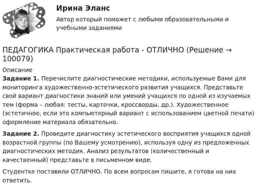      
            Описание
            Задание 1. Перечислите диагностические методики, используемые Вами для мониторинга художественно-эстетического развития учащихся. Представьте свой вариант диагностики знаний или умений учащихся по одной из изучаемых тем (форма – любая: тесты, карточки, кроссворды, др.). Художественное (эстетичное, если это компьютерный вариант с использованием цветной печати) оформление материала обязательно.Задание 2. Проведите диагностику эстетического восприятия учащихся одной возрастной группы (по Вашему усмотрению), используя одну из предложенных диагностических методик. Анализ результатов (количественный и качественный) представьте в письменном виде.Студентке поставили ОТЛИЧНО. По всем вопросам пишите, я готова на них ответить.   
            
            
            ПЕДАГОГИКА Практическая работа - ОТЛИЧНОПЕДАГОГИКА Практическая работа - ОТЛИЧНОпедагогика практическиеПЕДАГОГИКА Практическое задание -- ОТЛИЧНОПедагогика. Практическое занятие 1. Задание 1, 2, 4, 6Педагогика Практическое занятие 1. Задание 1, 2, 4, 6   НСПКПедагогика Практическое занятие 1 (Ручное) НСПКПедагогика (ПНК, 2 часть)Педагогика (ПНК, 2 часть)Педагогика (ПНК, 2 часть) Комплексное заданиеПедагогика (ПНК, 2 часть) Практическое занятие 2    НСПКПедагогика ПР#1💯 Педагогика (правильные ответы на тест Синергия / МОИ / МТИ / МосАП)💯 Педагогика (правильные ответы на тест Синергия / МОИ / МТИ / МосАП, август 2023)