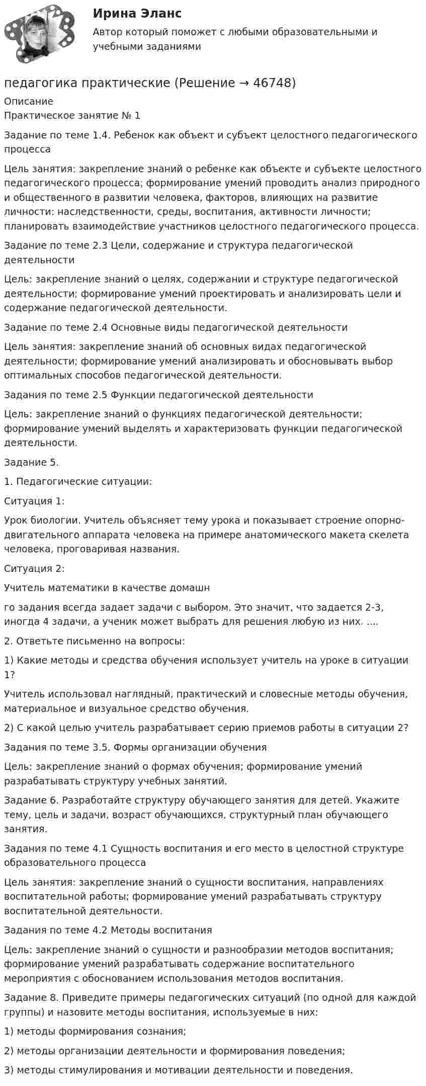      
            Описание
            	Практическое занятие № 1	Задание по теме 1.4. Ребенок как объект и субъект целостного педагогического процесса	Цель занятия: закрепление знаний о ребенке как объекте и субъекте целостного педагогического процесса; формирование умений проводить анализ природного и общественного в развитии человека, факторов, влияющих на развитие личности: наследственности, среды, воспитания, активности личности; планировать взаимодействие участников целостного педагогического процесса.Задание по теме 2.3 Цели, содержание и структура педагогической деятельности		Цель:	 закрепление знаний о целях, содержании и структуре педагогической деятельности; формирование умений проектировать и анализировать цели и содержание педагогической деятельности.	Задание по теме 2.4 Основные виды педагогической деятельности	Цель занятия: закрепление знаний об основных видах педагогической деятельности; формирование умений анализировать и обосновывать выбор оптимальных способов педагогической деятельности.Задания по теме 2.5 Функции педагогической деятельности	Цель: закрепление знаний о функциях педагогической деятельности; формирование умений выделять и характеризовать функции педагогической деятельности.Задание 5.	1.     Педагогические ситуации:	Ситуация 1:	Урок биологии. Учитель объясняет тему урока и показывает строение опорно-двигательного аппарата человека на примере анатомического макета скелета человека, проговаривая названия.	Ситуация 2:Учитель математики в качестве домашнго задания всегда задает задачи с выбором. Это значит, что задается 2-3, иногда 4 задачи, а ученик может выбрать для решения любую из них. ....	2.     Ответьте письменно на вопросы:	1)    Какие методы и средства обучения использует учитель на уроке в ситуации 1?	Учитель использовал наглядный, практический и словесные методы обучения, материальное и визуальное средство обучения.	2)    С какой целью учитель разрабатывает серию приемов работы в ситуации 2?	Задания по теме 3.5. Формы организации обучения	Цель: закрепление знаний о формах обучения; формирование умений разрабатывать структуру учебных занятий.	Задание 6. Разработайте структуру обучающего занятия для детей. Укажите тему, цель и задачи, возраст обучающихся, структурный план обучающего занятия.	Задания по теме 4.1 Сущность воспитания и его место в целостной структуре образовательного процесса	Цель занятия: закрепление знаний о сущности воспитания, направлениях воспитательной работы; формирование умений разрабатывать структуру воспитательной деятельности.	Задания по теме 4.2 Методы воспитания	Цель: закрепление знаний о сущности и разнообразии методов воспитания; формирование умений разрабатывать содержание воспитательного мероприятия с обоснованием использования методов воспитания.	Задание 8. Приведите примеры педагогических ситуаций (по одной для каждой группы) и назовите методы воспитания, используемые в них:1)  методы формирования сознания;2) методы организации деятельности и формирования поведения;3) методы стимулирования и мотивации деятельности и поведения.  
            
            
            ПЕДАГОГИКА Практическая работа - ОТЛИЧНОпедагогика практическиеПЕДАГОГИКА Практическое задание -- ОТЛИЧНОПедагогика. Практическое занятие 1. Задание 1, 2, 4, 6Педагогика Практическое занятие 1. Задание 1, 2, 4, 6   НСПКПедагогика Практическое занятие 1 (Ручное) НСПКПедагогика Практическое занятие 2Педагогика (ПНК, 2 часть)Педагогика (ПНК, 2 часть) Комплексное заданиеПедагогика (ПНК, 2 часть) Практическое занятие 2    НСПКПедагогика ПР#1💯 Педагогика (правильные ответы на тест Синергия / МОИ / МТИ / МосАП)💯 Педагогика (правильные ответы на тест Синергия / МОИ / МТИ / МосАП, август 2023)Педагогика Практическая работа 2