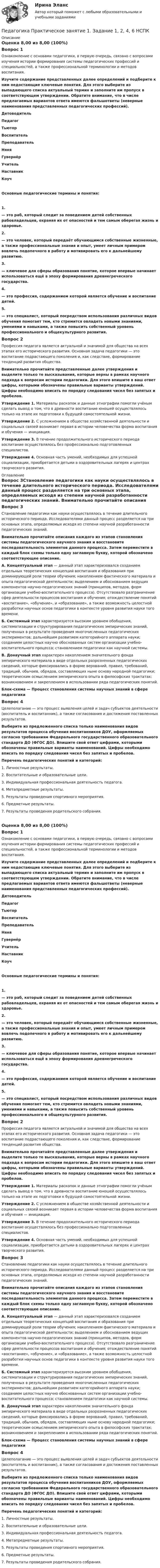      
          Описание
          Оценка 8,00 из 8,00 (100%)Вопрос 1Ознакомление с основами педагогики, в первую очередь, связано с вопросами изучения истории формирования системы педагогических профессий и специальностей, а также профессиональной терминологии и методов воспитания.Изучите содержание представленных далее определений и подберите к ним недостающие ключевые понятия. Для этого выберите из выпадающего списка актуальный термин и заполните им пропуск в соответствующем утверждении. Обратите внимание, что в числе предлагаемых вариантов ответа имеются фальшответы (неверные наименования представленных педагогических профессий).ДетоводительПедагогТьюторВоспитательПреподавательНяняГувернёрУчительНаставникКоучОсновные педагогические термины и понятия:1.      — это раб, который следит за поведением детей собственных рабовладельцев, охраняя их от опасностей и тем самым оберегая жизнь и здоровье.2.       — это человек, который передаёт обучающимся собственные жизненные, а также профессиональные знания и опыт, умеет личным примером вовлечь подопечного в работу и мотивировать его к дальнейшему развитию.3.       — ключевое для сферы образования понятие, которое впервые начинает использоваться ещё в эпоху формирования древнегреческого государства.4.      — это профессия, содержанием которой является обучение и воспитание детей. 5.      — это специалист, который посредством использования различных видов обучения помогает тем, кто стремится овладеть новыми знаниями, умениями и навыками, а также повысить собственный уровень профессионального и общекультурного развития.Вопрос 2Профессия педагога является актуальной и значимой для общества на всех этапах его исторического развития. Основная задача педагогики — это воспитание подрастающего поколения и, как следствие, формирование тенденций развития общества. Внимательно прочитайте представленные далее утверждения и выделите только те высказывания, которые верны в рамках научного подхода к вопросам истории педагогики. Для этого впишите в ваш ответ цифры, которыми обозначены правильные варианты утверждений. Цифры необходимо вписать по порядку следования чисел без запятых и пробелов. Утверждение 1. Материалы раскопок и данные этнографии помогли учёным сделать вывод о том, что в древности воспитание юношей осуществлялось только на этапе их подготовки к будущей самостоятельной жизни.Утверждение 2. С усложнением в обществе хозяйственной деятельности и социальных связей    возникает первая в истории человечества форма воспитания и обучения — инициация.Утверждение 3. В течение продолжительного исторического периода воспитание осуществлялось без профессионально подготовленных специалистов.Утверждение 4. Основная часть умений, необходимых для успешной социализации, приобретается детьми в оздоровительных лагерях и центрах творческого развития. 
          Оглавление
          Вопрос 3Становление педагогики как науки осуществлялось в течение длительного исторического периода. Исследователями данный процесс разделяется на три основных этапа, определяемых исходя из степени научной разработанности педагогических знаний. Внимательно прочитайте описания каждого из этапов становления системы педагогического научного знания и восстановите последовательность элементов данного процесса. Затем переместите в каждый блок схемы только одну заглавную букву, которой обозначено соответствующее описание. А. Концептуальный этап — данный этап характеризовался созданием отдельных теоретических концепций воспитания и образования при доминирующей роли теории обучения; накоплением фактического материала и опыта педагогической деятельности; выделением и обоснованием ведущих компонентов научно-педагогических знаний (принципов, методов, форм организации учебно-воспитательного процесса). Отсутствовало разграничение сфер деятельности процессов воспитания и обучения; отождествление понятий «воспитание», «обучение», и «образование», а также возможность целостной разработки научных основ педагогики в контексте уровня развития науки того времени. Б. Системный этап характеризуется высоким уровнем обобщения, систематизации и структурирования педагогических эмпирических знаний, полученных в результате проведения многочисленных педагогических экспериментов; дальнейшим развитием категорийного аппарата науки; созданием целостных научно обоснованных систем организации учебно-воспитательного процесса; становлением педагогики как научной системы.В. Донаучный этап характерен накоплением значительного фонда эмпирического материала в виде отдельных разрозненных педагогических сведений, которые фиксировались в форме верований, правил, требований, традиций, обычаев, обрядов, составляющих ныне основу народной педагогики; теоретическим осмыслением эмпирического опыта в философских трактатах; возникновением и закреплением в использовании ряда педагогических понятий. Блок-схема — Процесс становления системы научных знаний в сфере педагогикиВопрос 4Целеполагание — это процесс выявления целей и задач субъектов деятельности (воспитатель и воспитанник), а также согласования и достижения поставленных результатов. Выберите из предложенного списка только наименования видов результатов процесса обучения воспитанников ДОУ, оформляемых согласно требованиям Федерального государственного образовательного стандарта ДО (ФГОС ДО). Впишите свой ответ цифрами, которыми обозначены правильные варианты наименований. Цифры необходимо вписать по порядку следования чисел без запятых и пробелов. Перечень педагогических понятий и категорий:1.     Личностные результаты.2.     Воспитательные и образовательные цели.3.     Индивидуальная профессиональная деятельность педагога.4.     Метапредметные результаты.5.     Результаты проведения спортивного мероприятия.6.     Предметные результаты.7.     Результаты проведения родительского собрания.Оценка 8,00 из 8,00 (100%)Вопрос 1Ознакомление с основами педагогики, в первую очередь, связано с вопросами изучения истории формирования системы педагогических профессий и специальностей, а также профессиональной терминологии и методов воспитания.Изучите содержание представленных далее определений и подберите к ним недостающие ключевые понятия. Для этого выберите из выпадающего списка актуальный термин и заполните им пропуск в соответствующем утверждении. Обратите внимание, что в числе предлагаемых вариантов ответа имеются фальшответы (неверные наименования представленных педагогических профессий).ДетоводительПедагогТьюторВоспитательПреподавательНяняГувернёрУчительНаставникКоучОсновные педагогические термины и понятия:1.      — это раб, который следит за поведением детей собственных рабовладельцев, охраняя их от опасностей и тем самым оберегая жизнь и здоровье.2.       — это человек, который передаёт обучающимся собственные жизненные, а также профессиональные знания и опыт, умеет личным примером вовлечь подопечного в работу и мотивировать его к дальнейшему развитию.3.       — ключевое для сферы образования понятие, которое впервые начинает использоваться ещё в эпоху формирования древнегреческого государства.4.      — это профессия, содержанием которой является обучение и воспитание детей. 5.      — это специалист, который посредством использования различных видов обучения помогает тем, кто стремится овладеть новыми знаниями, умениями и навыками, а также повысить собственный уровень профессионального и общекультурного развития.Вопрос 2Профессия педагога является актуальной и значимой для общества на всех этапах его исторического развития. Основная задача педагогики — это воспитание подрастающего поколения и, как следствие, формирование тенденций развития общества. Внимательно прочитайте представленные далее утверждения и выделите только те высказывания, которые верны в рамках научного подхода к вопросам истории педагогики. Для этого впишите в ваш ответ цифры, которыми обозначены правильные варианты утверждений. Цифры необходимо вписать по порядку следования чисел без запятых и пробелов. Утверждение 1. Материалы раскопок и данные этнографии помогли учёным сделать вывод о том, что в древности воспитание юношей осуществлялось только на этапе их подготовки к будущей самостоятельной жизни.Утверждение 2. С усложнением в обществе хозяйственной деятельности и социальных связей    возникает первая в истории человечества форма воспитания и обучения — инициация.Утверждение 3. В течение продолжительного исторического периода воспитание осуществлялось без профессионально подготовленных специалистов.Утверждение 4. Основная часть умений, необходимых для успешной социализации, приобретается детьми в оздоровительных лагерях и центрах творческого развития.Вопрос 3Становление педагогики как науки осуществлялось в течение длительного исторического периода. Исследователями данный процесс разделяется на три основных этапа, определяемых исходя из степени научной разработанности педагогических знаний. Внимательно прочитайте описания каждого из этапов становления системы педагогического научного знания и восстановите последовательность элементов данного процесса. Затем переместите в каждый блок схемы только одну заглавную букву, которой обозначено соответствующее описание. А. Концептуальный этап — данный этап характеризовался созданием отдельных теоретических концепций воспитания и образования при доминирующей роли теории обучения; накоплением фактического материала и опыта педагогической деятельности; выделением и обоснованием ведущих компонентов научно-педагогических знаний (принципов, методов, форм организации учебно-воспитательного процесса). Отсутствовало разграничение сфер деятельности процессов воспитания и обучения; отождествление понятий «воспитание», «обучение», и «образование», а также возможность целостной разработки научных основ педагогики в контексте уровня развития науки того времени. Б. Системный этап характеризуется высоким уровнем обобщения, систематизации и структурирования педагогических эмпирических знаний, полученных в результате проведения многочисленных педагогических экспериментов; дальнейшим развитием категорийного аппарата науки; созданием целостных научно обоснованных систем организации учебно-воспитательного процесса; становлением педагогики как научной системы.В. Донаучный этап характерен накоплением значительного фонда эмпирического материала в виде отдельных разрозненных педагогических сведений, которые фиксировались в форме верований, правил, требований, традиций, обычаев, обрядов, составляющих ныне основу народной педагогики; теоретическим осмыслением эмпирического опыта в философских трактатах; возникновением и закреплением в использовании ряда педагогических понятий. Блок-схема — Процесс становления системы научных знаний в сфере педагогикиВопрос 4Целеполагание — это процесс выявления целей и задач субъектов деятельности (воспитатель и воспитанник), а также согласования и достижения поставленных результатов. Выберите из предложенного списка только наименования видов результатов процесса обучения воспитанников ДОУ, оформляемых согласно требованиям Федерального государственного образовательного стандарта ДО (ФГОС ДО). Впишите свой ответ цифрами, которыми обозначены правильные варианты наименований. Цифры необходимо вписать по порядку следования чисел без запятых и пробелов. Перечень педагогических понятий и категорий:1.     Личностные результаты.2.     Воспитательные и образовательные цели.3.     Индивидуальная профессиональная деятельность педагога.4.     Метапредметные результаты.5.     Результаты проведения спортивного мероприятия.6.     Предметные результаты.7.     Результаты проведения родительского собрания. 
            
            
            Педагогика. Практическое занятие 1. Задание 1, 2, 4, 6Педагогика Практическое занятие 1. Задание 1, 2, 4, 6   НСПКПедагогика Практическое занятие 1 (Ручное) НСПКПедагогика Практическое занятие 2Педагогика. Практическое занятие 2. Педагогика  Практическое занятие 2. Задание 1, 4-6, 8   НСПКПедагогика Практическое занятие 3. Задание 1, 5, 7, 9  НСПКПедагогика ПР#1💯 Педагогика (правильные ответы на тест Синергия / МОИ / МТИ / МосАП)💯 Педагогика (правильные ответы на тест Синергия / МОИ / МТИ / МосАП, август 2023)Педагогика Практическая работа 2ПЕДАГОГИКА Практическая работа - ОТЛИЧНОПЕДАГОГИКА Практическая работа - ОТЛИЧНОпедагогика практические