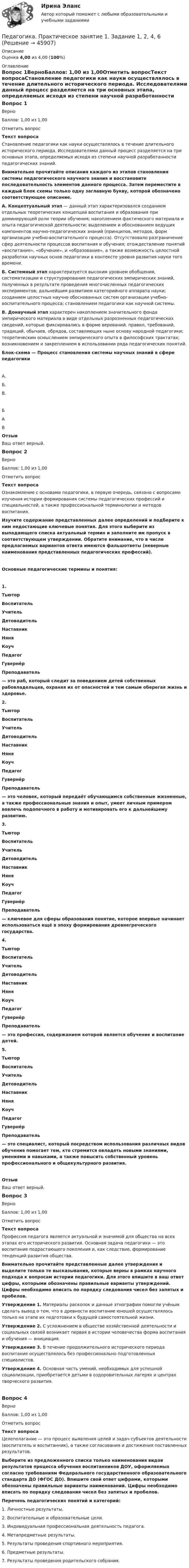     
            Описание
            Оценка 4,00 из 4,00 (100%) 
            Оглавление
            Вопрос 1ВерноБаллов: 1,00 из 1,00Отметить вопросТекст вопросаСтановление педагогики как науки осуществлялось в течение длительного исторического периода. Исследователями данный процесс разделяется на три основных этапа, определяемых исходя из степени научной разработанности педагогических знаний. Внимательно прочитайте описания каждого из этапов становления системы педагогического научного знания и восстановите последовательность элементов данного процесса. Затем переместите в каждый блок схемы только одну заглавную букву, которой обозначено соответствующее описание. А. Концептуальный этап — данный этап характеризовался созданием отдельных теоретических концепций воспитания и образования при доминирующей роли теории обучения; накоплением фактического материала и опыта педагогической деятельности; выделением и обоснованием ведущих компонентов научно-педагогических знаний (принципов, методов, форм организации учебно-воспитательного процесса). Отсутствовало разграничение сфер деятельности процессов воспитания и обучения; отождествление понятий «воспитание», «обучение», и «образование», а также возможность целостной разработки научных основ педагогики в контексте уровня развития науки того времени. Б. Системный этап характеризуется высоким уровнем обобщения, систематизации и структурирования педагогических эмпирических знаний, полученных в результате проведения многочисленных педагогических экспериментов; дальнейшим развитием категорийного аппарата науки; созданием целостных научно обоснованных систем организации учебно-воспитательного процесса; становлением педагогики как научной системы.В. Донаучный этап характерен накоплением значительного фонда эмпирического материала в виде отдельных разрозненных педагогических сведений, которые фиксировались в форме верований, правил, требований, традиций, обычаев, обрядов, составляющих ныне основу народной педагогики; теоретическим осмыслением эмпирического опыта в философских трактатах; возникновением и закреплением в использовании ряда педагогических понятий. Блок-схема — Процесс становления системы научных знаний в сфере педагогикиА. Б. В. БАВОтзывВаш ответ верный.Вопрос 2ВерноБаллов: 1,00 из 1,00Отметить вопросТекст вопросаОзнакомление с основами педагогики, в первую очередь, связано с вопросами изучения истории формирования системы педагогических профессий и специальностей, а также профессиональной терминологии и методов воспитания.Изучите содержание представленных далее определений и подберите к ним недостающие ключевые понятия. Для этого выберите из выпадающего списка актуальный термин и заполните им пропуск в соответствующем утверждении. Обратите внимание, что в числе предлагаемых вариантов ответа имеются фальшответы (неверные наименования представленных педагогических профессий).Основные педагогические термины и понятия:1.    ТьюторВоспитательУчительДетоводительНаставникНяняКоучПедагогГувернёрПреподаватель  — это раб, который следит за поведением детей собственных рабовладельцев, охраняя их от опасностей и тем самым оберегая жизнь и здоровье.2.    ТьюторВоспитательУчительДетоводительНаставникНяняКоучПедагогГувернёрПреподаватель   — это человек, который передаёт обучающимся собственные жизненные, а также профессиональные знания и опыт, умеет личным примером вовлечь подопечного в работу и мотивировать его к дальнейшему развитию.3.    ТьюторВоспитательУчительДетоводительНаставникНяняКоучПедагогГувернёрПреподаватель   — ключевое для сферы образования понятие, которое впервые начинает использоваться ещё в эпоху формирования древнегреческого государства.4.    ТьюторВоспитательУчительДетоводительНаставникНяняКоучПедагогГувернёрПреподаватель  — это профессия, содержанием которой является обучение и воспитание детей. 5.    ТьюторВоспитательУчительДетоводительНаставникНяняКоучПедагогГувернёрПреподаватель  — это специалист, который посредством использования различных видов обучения помогает тем, кто стремится овладеть новыми знаниями, умениями и навыками, а также повысить собственный уровень профессионального и общекультурного развития.ОтзывВаш ответ верный.Вопрос 3ВерноБаллов: 1,00 из 1,00Отметить вопросТекст вопросаПрофессия педагога является актуальной и значимой для общества на всех этапах его исторического развития. Основная задача педагогики — это воспитание подрастающего поколения и, как следствие, формирование тенденций развития общества. Внимательно прочитайте представленные далее утверждения и выделите только те высказывания, которые верны в рамках научного подхода к вопросам истории педагогики. Для этого впишите в ваш ответ цифры, которыми обозначены правильные варианты утверждений. Цифры необходимо вписать по порядку следования чисел без запятых и пробелов. Утверждение 1. Материалы раскопок и данные этнографии помогли учёным сделать вывод о том, что в древности воспитание юношей осуществлялось только на этапе их подготовки к будущей самостоятельной жизни.Утверждение 2. С усложнением в обществе хозяйственной деятельности и социальных связей    возникает первая в истории человечества форма воспитания и обучения — инициация.Утверждение 3. В течение продолжительного исторического периода воспитание осуществлялось без профессионально подготовленных специалистов.Утверждение 4. Основная часть умений, необходимых для успешной социализации, приобретается детьми в оздоровительных лагерях и центрах творческого развития.Вопрос 4ВерноБаллов: 1,00 из 1,00Отметить вопросТекст вопросаЦелеполагание — это процесс выявления целей и задач субъектов деятельности (воспитатель и воспитанник), а также согласования и достижения поставленных результатов. Выберите из предложенного списка только наименования видов результатов процесса обучения воспитанников ДОУ, оформляемых согласно требованиям Федерального государственного образовательного стандарта ДО (ФГОС ДО). Впишите свой ответ цифрами, которыми обозначены правильные варианты наименований. Цифры необходимо вписать по порядку следования чисел без запятых и пробелов. Перечень педагогических понятий и категорий:1.     Личностные результаты.2.     Воспитательные и образовательные цели.3.     Индивидуальная профессиональная деятельность педагога.4.     Метапредметные результаты.5.     Результаты проведения спортивного мероприятия.6.     Предметные результаты.7.     Результаты проведения родительского собрания. 
            
            
            ПЕДАГОГИКА Практическое задание -- ОТЛИЧНОПедагогика. Практическое занятие 1. Задание 1, 2, 4, 6Педагогика Практическое занятие 1. Задание 1, 2, 4, 6   НСПКПедагогика Практическое занятие 1 (Ручное) НСПКПедагогика Практическое занятие 2Педагогика. Практическое занятие 2. Педагогика  Практическое занятие 2. Задание 1, 4-6, 8   НСПКПедагогика (ПНК, 2 часть) Практическое занятие 2    НСПКПедагогика ПР#1💯 Педагогика (правильные ответы на тест Синергия / МОИ / МТИ / МосАП)💯 Педагогика (правильные ответы на тест Синергия / МОИ / МТИ / МосАП, август 2023)Педагогика Практическая работа 2ПЕДАГОГИКА Практическая работа - ОТЛИЧНОПЕДАГОГИКА Практическая работа - ОТЛИЧНО