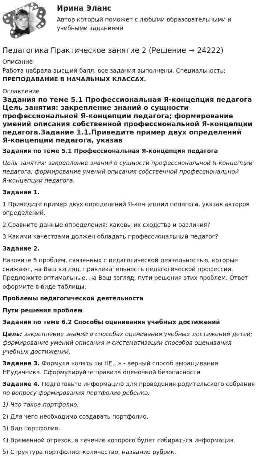      
          Описание
          Работа набрала высший балл, все задания выполнены. Специальность: ПРЕПОДАВАНИЕ В НАЧАЛЬНЫХ КЛАССАХ. 
          Оглавление
          Задания по теме 5.1 Профессиональная Я-концепция педагога Цель занятия: закрепление знаний о сущности профессиональной Я-концепции педагога; формирование умений описания собственной профессиональной Я-концепции педагога.Задание 1.1.Приведите пример двух определений Я-концепции педагога, указав авторов определений.2.Сравните данные определения: каковы их сходства и различия?3.Какими качествами должен обладать профессиональный педагог?Задание 2.Назовите 5 проблем, связанных с педагогической деятельностью, которые снижают, на Ваш взгляд, привлекательность педагогической профессии. Предложите оптимальные, на Ваш взгляд, пути решения этих проблем. Ответ оформите в виде таблицы:Проблемы педагогической деятельностиПути решения проблемЗадания по теме 6.2 Способы оценивания учебных достиженийЦель: закрепление знаний о способах оценивания учебных достижений детей; формирование умений описания и систематизации способов оценивания учебных достижений.Задание 3. Формула «опять ты НЕ...» - верный способ выращивания НЕудачника. Сформулируйте правила оценочной безопасностиЗадание 4. Подготовьте информацию для проведения родительского собрания по вопросу формирования портфолио ребенка:1) Что такое портфолио.2) Для чего необходимо создавать портфолио.3) Вид портфолио.4) Временной отрезок, в течение которого будет собираться информация.5) Структура портфолио: количество, название рубрик. 
            
            
            Педагогика Практическое занятие 1 (Ручное) НСПКПедагогика Практическое занятие 2Педагогика. Практическое занятие 2. Педагогика  Практическое занятие 2. Задание 1, 4-6, 8   НСПКПедагогика Практическое занятие 3. Задание 1, 5, 7, 9  НСПКПедагогика Практическое занятие № 4 НСПКПедагогика  Практическое занятие  НСПК💯 Педагогика (правильные ответы на тест Синергия / МОИ / МТИ / МосАП, август 2023)Педагогика Практическая работа 2ПЕДАГОГИКА Практическая работа - ОТЛИЧНОПЕДАГОГИКА Практическая работа - ОТЛИЧНОпедагогика практическиеПЕДАГОГИКА Практическое задание -- ОТЛИЧНОПедагогика. Практическое занятие 1. Задание 1, 2, 4, 6